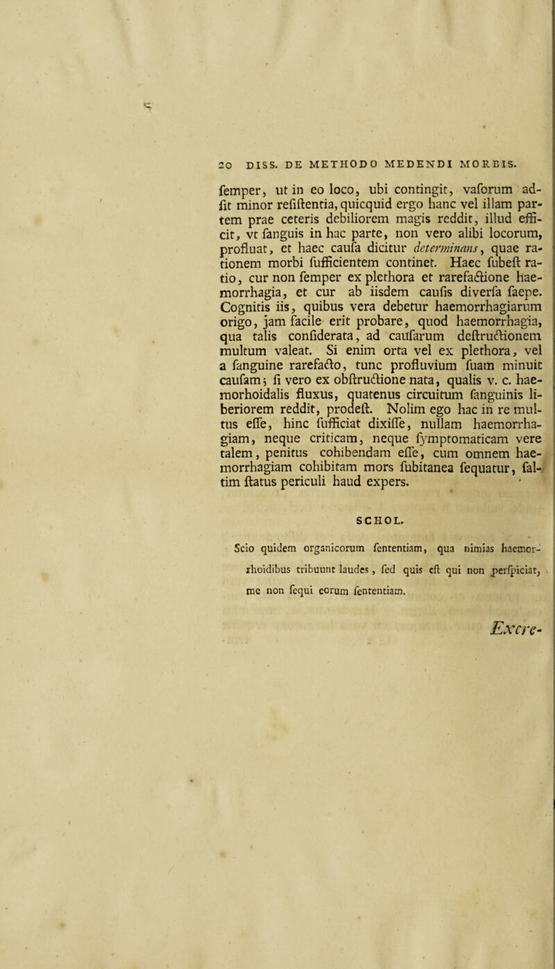 femper, ut in eo loco, ubi contingit, vafornm ad- fit minor refiftentia, quicquid ergo hanc vel illam par¬ tem prae ceteris debiliorem magis reddit, illud effi¬ cit, vt fanguis in hac parte, non vero alibi locorum, profluat, et haec caufa dicitur determinans^ quae ra¬ tionem morbi fufficientem continet. Haec fubeft ra¬ tio, cur non femper explethora et rarefa(flione hae¬ morrhagia, et cur ab iisdem caufis diverfa faepe. Cognitis iis, quibus vera debetur haemorrhagiarum origo, jam facile erit probare, quod haemorrhagia, qua talis confiderata, ad caiifarum deftruflionerti multum valeat. Si enim orta vel ex plethora, vel a fanguine rarefado, tunc profluvium fuam minuit caufam j li vero ex obftrudione nata, qualis v. c. hae- morhoidalis fluxus, quatenus circuitum fanguinis li¬ beriorem reddit, prodeft. Nolim ego hac in re mul¬ tus efle, hinc fufficiat dixifle, nullam haemorrha- i giam, neque criticam, neque fymptomaticam vere i talem, penitus cohibendam efle, cum omnem hae¬ morrhagiam cohibitam mors fubitanea fequatur, fal- tim flatus periculi haud expers. ' ; SCHOL. Scio quidem organicorum fententiam, qua nimias haemor- xhoidibus tribuunt laudes, fed quis cft qui non per/piciat, . me non fequi eorum fententiam. Excrc- j