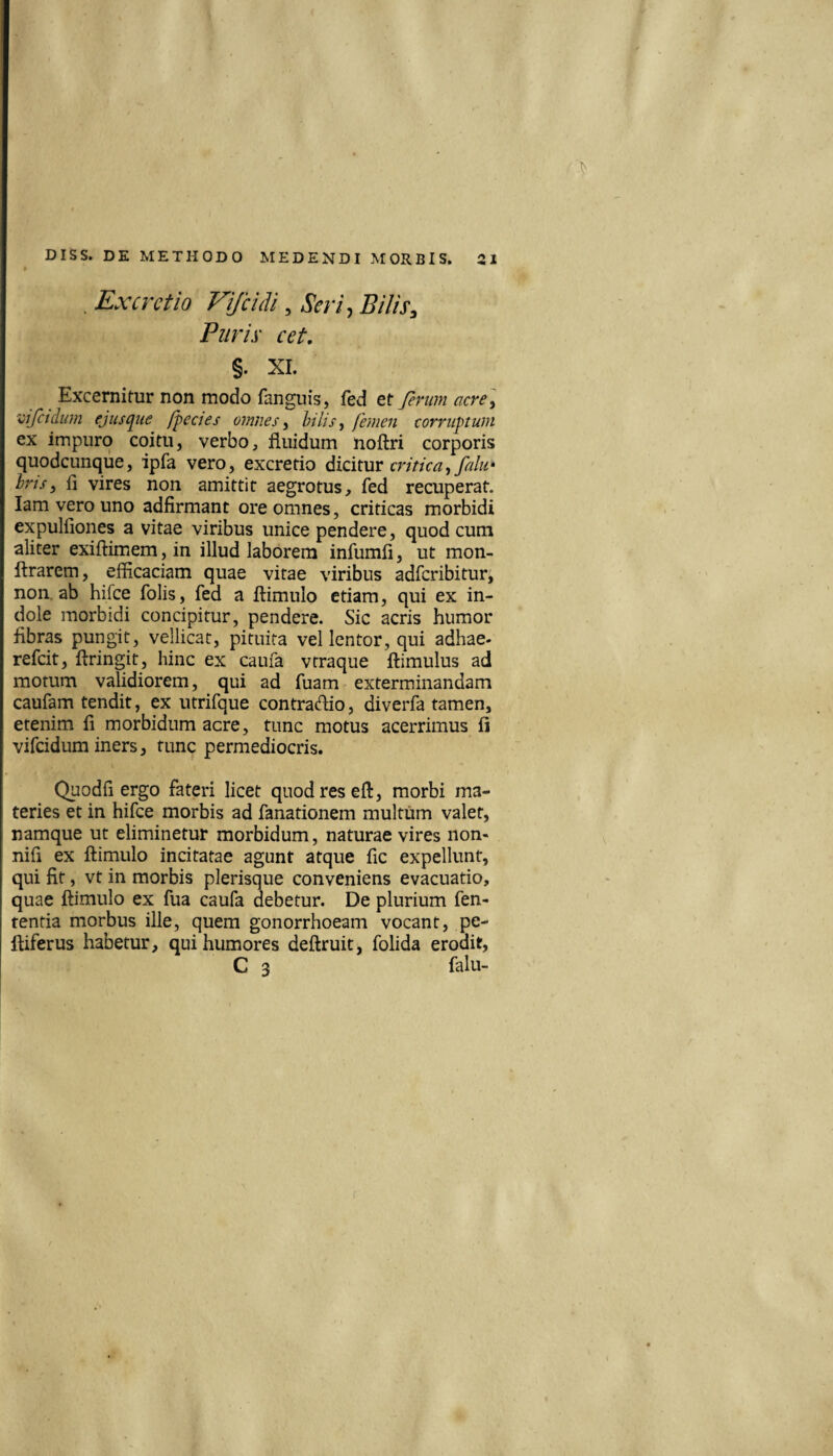 . Ex cretio Fi/culi, Seri ^ Bilis Puris cet, §. XI. Excernitur non modo fanguis, fed et ferum acre] 'cifctclum ejusijue /pectes omnes ^ hilis ^ femen corruptum ex impuro coitu, verbo, fluidum uoftri corporis quodcunqiie, ipfa vero, excretio dicituv critica^ falu^ irisj fi vires non amittit aegrotus, fed recuperat, lam vero uno adfirmant ore omnes, criticas morbidi expulfiones a vitae viribus unice pendere, quod cum aliter exiftimem, in illud laborem infumfi, ut mon- ftrarem, efficaciam quae vitae viribus adfcribitur, non. ab hifce folis, fed a ftimulo etiam, qui ex in¬ dole morbidi concipitur, pendere. Sic acris humor fibras pungit, vellicat, pituita vel lentor, qui adhae. refcit, ftringit, hinc ex caufa vtraque ftimulus ad morum validiorem, qui ad fuam exterminandam caufam tendit, ex utrifque contrario, diverfa tamen, etenim fi morbidum acre, tunc motus acerrimus fi vifcidum iners, tunc permediocris. Quodfi ergo fateri licet quod res eft, morbi ma¬ teries et in hifce morbis ad fanationem multum valet, namque ut eliminetur morbidum, naturae vires non- nifi ex ftimulo incitatae agunt atque fic expellunt, qui fit, vt in morbis plerisque conveniens evacuatio, quae ftimulo ex fua caufa debetur. De plurium fen- tentia morbus ille, quem gonorrhoeam vocant, pe- ftiferus habetur, qui humores deftruit, folida erodit, C 3 falu-