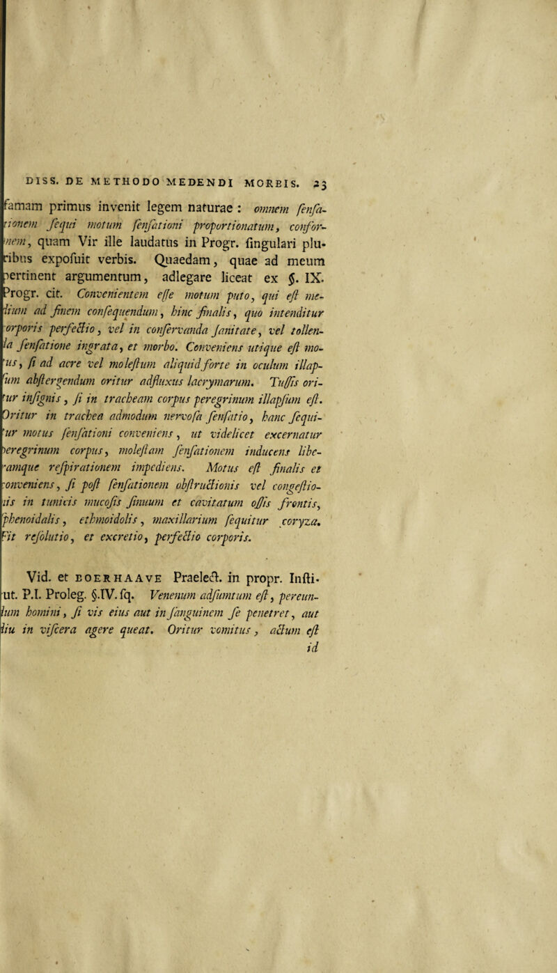 famam primus invenit legem naturae : omiiem fenfa^ tjofiem fequi motum fenfationi frofortionatum, confor¬ mem, quam Vir ille laudatus in Progr. fingulari plu¬ ribus expofuit verbis. Quaedam, quae ad meum pertinent argumentum, adlegare liceat ex IX. Progr. cit. Convenientem e[fe motum puto, qui efl me- iium eid finem confequendum, hinc finalis, quo intenditur orporjs peffeBto, vel in confervanda Janitate, vel tollen- la fenfatione ingrata^ et inorbo. Conveniens utique eft mo- 'us, fi ad acre vel moleflum aliquid forte in oculum illap- %n ahfleruendum oritur adfluxus lacrymarum. Tufis ori¬ mur infignis, fi in tracheam corpus peregrinum illapjum eft. Oritur in trachea admodum nervo fa fenfatio, hanc fequi- 'ur motus fenfationi conveniens, ut videlicet excernatur ')eregrimmi corpus y moleftam fenfationem inducens lihe- 'amque refpirationem impediens. Motus efl finalis et 'onveniens, fi poft fenfationem obftruclionis vel congeftio- lis in tunicis mucofis fiinuum et cavitatum oftis frontis, 'phenoidalis, ethmoidolis, maxillarium fequitur coryza. Fit rejblutioy et excretioy perfeBio corporis. Vid. et EOERHAAVE PraeM. in propr. Infti* ut. P.I. Prolog. §.IV. fq. Venenum adfumtiim eft y perenn¬ ium homini y fi vis eius aut in fanguinem fe penetret, aut iiu in vifcera agere queat. Oritur vomitus, aBum eft id