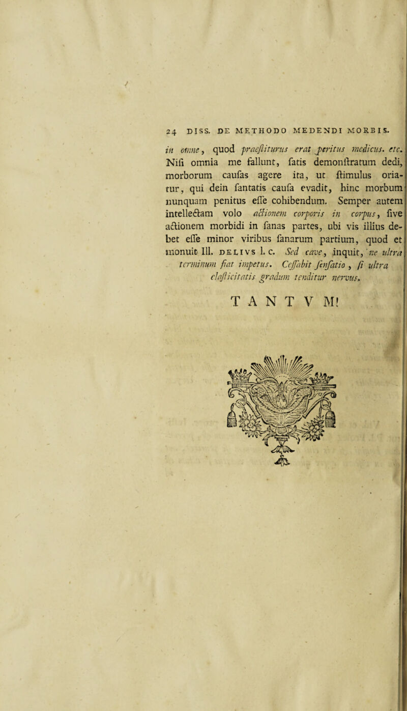 in omne, quod fraejliturus erat peritus medicus, ete, Nifi omnia me fallunt, fatis demonftratum dedi, morborum caufas agere ita, ut ftimulus oria¬ tur, qui dein fantatis caufa evadit, hinc morbum nunquam penitus elTe cohibendum. Semper autem intellectam volo aB:ionem corporis in corpus^ five aCtionem morbidi in fanas partes, ubi vis illius de¬ bet effe minor viribus fanarum partium, quod et monuit 111. deeivs 1. c. Sed cave, inquit, ultra terminum fiat impetus. Cejfiabit fmfatio , fi ultra elajlicitatis gradum tenditur nervus» T A N T V M!