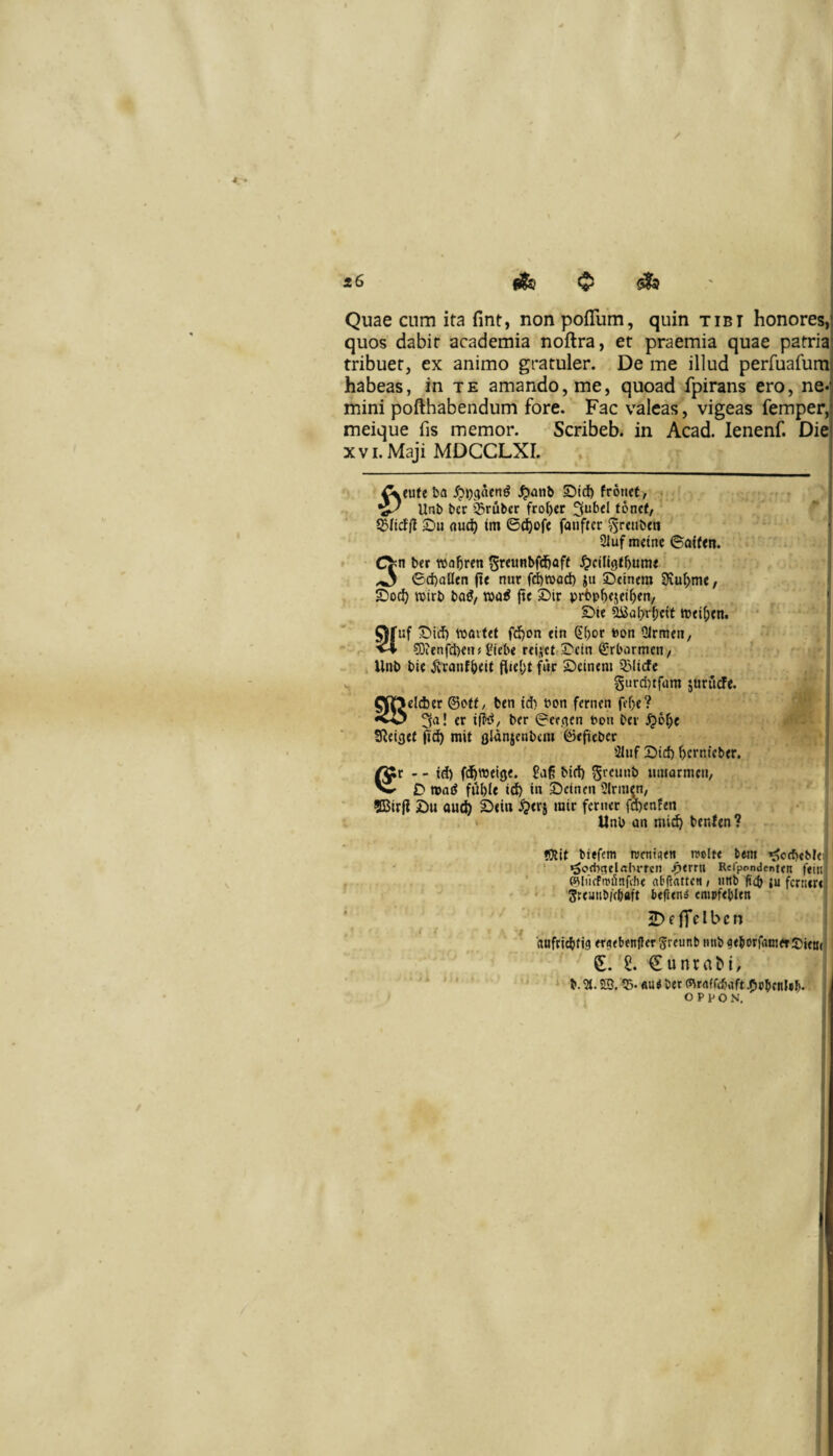 Quae cum ita fint, non polTum, quin tibi honores,! quos dabit academia noftra, et praemia quae patria: tribuet, ex animo gratuler. De me illud perruafumj habeas, in te amando, me, quoad fpirans ero, ne-f mini pofthabendum fore. Fac valeas, vigeas femper, meique fis memor. Scribeb. in Acad. lenenf. Die XVI. Maji MDCCLXI. ^tufe ba ^>anb £)td) frotiet, , f ^ Unb bcr $rubcr fro^cr 3ub«I toncf, ©ftclll ©u flud) tm 6^of« fanfter 55r«»b<n 21uf mctne ©affen. ^ 6d)alltn fi* nur fi^road) ju ©cinem SJvuIjm*/ ©od) wirb bag, fie ©ir prbp^esei^en, ©te ai3Qt)r5cif tt)<i(;en. Ofuf ©id) luaifet fd)on etn (J^or bon Qlrm*n, 5)ienfd)eitjflieb* r*ijtt,©cm Srbormen/ Unb bie ^'canf&<U flie(;t fiic ©cinem 33Iicfe §urd)tfum jurutfe. 5JD*ld)er ©otf/ ben id) bon fcrncn fef)*? «vO 3a! *r ifid/ ber 0ee.aen bon ber ^6f;e jid^ rait flidnjenbem 0*fieber 21uf ©id) ^crnfcber. ^r - - id) fd^roeige. bid) umarmcn, © mad fiibU id) in ©ctnen Slrmen, ffitrfi ©u au(^ ©<in ^erj mir fcnuc fd)enf*n Unb nn mi^ bentm? tOiit biefem rontiaen reclt* bMti ijJorfjeMe; • ^ocbaelrtbrtcn jf>trru Rerpondentcn ftiii ' P^lilfFmiinfiht abftattftt > tinb ficb {u fcrncn SremibKbaft btiitni empftbitn ' , 2)efTfIbcn «ufricbtis mcbenffcr greunb imb ?*borfrtni*t!j)ittji S. t €unra^i, ' '* b.5t.©.?B.«u*b<r(5)rrtffcbdft^cbfHUb. O P p o N,