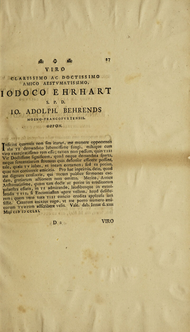 CLARISSIMO AC DOCTISSIMO AMICO AESTVMATISSIMO, lODOCO EHRHA-RT ^ S. P. D. IO. ADOLPH, BEHRENDS moeno-francofvrtensis. . OPPON, [nficns quamuis non fim ituruf;, me munere opponentis abs^TE demandato labentiffime fungi, mihique cum nro exerciratiffimo remeflb; tamen non poITum, quin tibi ^ir DodViflime fignificem, quod neque demandata fparta, leque fententiarum ftrenuus quis defenfor efficere poffint, cale quale Tv iubes, vt ineam certamen;^ fed ea potius, uae nos coniunxit amicitia. Pro hac inpnuus. de.n, quod me dignum cenfueris, qui tecuiu publice lermones cae¬ dam, gratiarum asionem non omitto. Mento, Amice ^mLisfime, quum tam do^e ac perne «in eruditorum palaeftra effaris, in te admirando, laudibusque in extol- fcndis T vis, fi Encomiaften agere vellem, haud deffie- reL quem vero tota tibi concio erudita applaufu lam fiftit. ^Ceterum enixius rogo, vt me porro numero ami¬ corum Tvorum adfcriberc velis. Vale. dab. lenae d.xiiii Maji CIO 10 ccLxi. VIRO