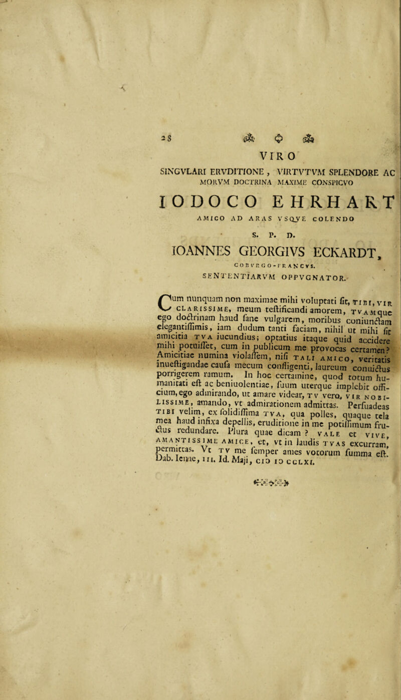 \ VIRO SINGVLARI ERVDITIONE , VIRTVTVAI SPLENDORE AC MOllVM DOCTRINA MAXIME CONSPICVO lODOCO EHRHART AMICO AD ARAS VSCiVE COLENDO S. P. D. lOANNES GEORGIVS ECKARDT. c o B V n G o - r R A K c V $. SENTENTiAR\’^M OPPVGNATOR. Cum nunquam non maximae mihi voluptati fit, tibi, vir CLARISSIME, meum teftificandi amorem, tvamquc ep dodrinam haud fane vulgarem, moribus coniundani clegantimmis, iam dudum tanti faciam, nihil ut mihi fit amicitia tva iucundius; optatius itaque quid accidere ^ihi potuiflet, cum in publicum me provocas certamen > Amicitiae numina violalTem, nifi tali amico, veritatis inueRigandac caufa mecum confligenti, laureum connisus porrigerem ramum. In hoc certamine, quod totum hu¬ manitati eft ac beniuoleiitiae, fuum uterque implebit offi¬ cium, ego admirando, ut amare videar, tv vero, vir nobi¬ lissime, amando, vt admirationem admittas. Perfuadeas tibi velini, ex folidiffima tva, qua polles, quaque tela mea nap infixa depellis, eruditione in mc potiffimum fru¬ ctus redundare. Plura quae dicam ? vale et vive amantiss ime amice, et, vt in laudis tvas excurram^ pepitcas. Vt T V rne femper ames votorum fumma eft! Dab. lenae, m. Id. Maji, cid lo cclxi.