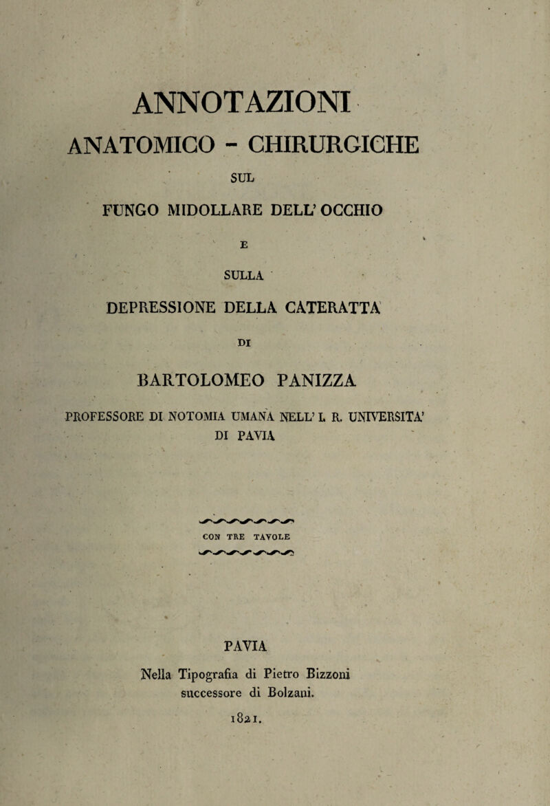 ANNOTAZIONI ANATOMICO - CHIRURGICHE SUL FUNGO MIDOLLARE DELL’OCCHIO SULLA DEPRESSIONE DELLA CATERATTA DI BARTOLOMEO PANIZZA PROFESSORE DI NOTOMIA UMANA NELL’ L R. UNIVERSITÀ’ DI PAVIA CON TRE TAVOLE PAVIA Nella Tipografia di Pietro Bizzoni successore di Bolzani. 1821.