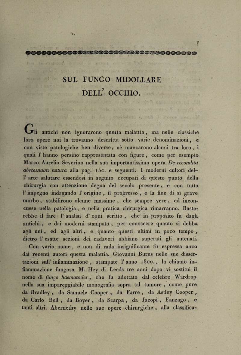 \ SUL FUNGO MIDOLLARE dell’ occhio. - C!xli antichi non ignorarono questa malattia, ma nelle classiche loro opere noi la troviamo descritta sotto varie denominazioni, e con viste patologiche ben diverse ,* nè mancarono alcuni tra loro, i quali r hanno persino rappresentata con figure , come per esempio Marco Aurelio Severino nella sua importantissima opera De recondita abscessuuni natura alla pag. i5o. e seguenti. I moderni cultori dei- fi arte salutare essendosi in seguito occupati di questo punto della chirurgia con attenzione degna del secolo presente, e con tutto fi impegno indagando fi origine , il progresso , e la fine di sì grave morbo, stabilirono alcune massime , che sempre yere, ed incon¬ cusse nella patologia, e nella pratica chirurgica rimarranno. Baste¬ rebbe il fare fi analisi d’ ogni scritto , che in proposito fu dagli antichi , e dai moderni stampato , per conoscere quanto si debba agli uni , ed agli altri, e cpianto questi ultimi in poco tempo ^ dietro fi esatte sezioni dei cadaveri abbiano superati gli antenati. Con vario nome , e non di rado insignificante fu espressa anco dai recenti autori questa malattia. Giovanni Burns nelle sue disser¬ tazioni sull’infiammazione , stampate l’anno 1800.;, la chiamò in¬ fiammazione fungosa. M. Hey di Leeds tre anni dopo vi sostituì il nome di fungo haematodes , che fu adottato dal celebre Wardrop nella sua impareggiabile monografia sopra tal tumore , come pure da Bradley , da Samuele Cooper , da Barre , da Astley Cooper , da Carlo Bell , da Boyer , da Scarpa , da Jacopi , Fanzago , e tanti altri. Abernethy nelle sue opere chirurgiche , alla classifica-