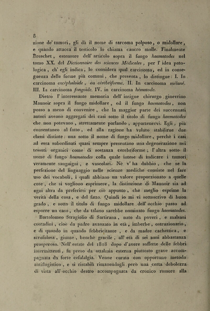 e quando attacca il testicolo lo chiama cancro molle. Finalmente Breschet , estensore deli’ articolo sopra il fungo haematodes nel tomo XX. del Dictionnaire des Sciences Médicales , per 1’ idea pato¬ logica , eh’ egli indica, lo considera qual carcinoma, ed in conse¬ guenza delle forine più comuni , che presenta , lo distingue : I. In carcinoma encépheddide , ou céréhriforme. IL In carcinoma mélané. III. In carcinoma fangoide. IV. in carcinoma hématode. Dietro l’interessante memoria dell’insigne chirurgo . ginevrino Maunoir sopra il fungo midollare , ed il fungo haematodes, non posso a meno di convenire , che la maggior parte dei succennati autori aveano aggregati dei casi sotto il titolo di fungo haematodes che non potevano , strettamente parlando , appartenervi. Egli , più . consentaneo al fatto , ed alla ragione ha voluto stabilirne due classi distinte : una sotto il nome di fungo midollare , perchè i casi .ad essa subordinati quasi sempre presentano una degenerazione nei tessuti organici come di sostanza cerebriforme ; l’altra sotto* il nome di fungo haematodes colla quale intese di indicare i tumori veramente sanguigni , e vascolari. Nè v’ ha dubbio , che se la perfezione del linguaggio nelle scienze mediche consiste nel fare uso dei vocaboli, i quali abbiano un valore proporzionato a quelle cose , che si vogliono esprimere , la distinzione di Maunoir sia ad ogni altra da preferirsi per ciò appunto , che ineglia esprime la verità della cosa , e del fatto. Quindi io mi vi sottoscrivo di buon grado , e sotto il titolo di fungo midollare . dell’ occhio passo ad esporre un caso , che da taluno sarebbe nominato fungo haematodes. Bartolomeo Stragiolio di Sartirana , nato da poveri , e malsani contadini , cioè da padre avanzato in età, imberbe, ostruzionario , e di quando in quando febbricitante , e da madre cachettica, e scrofolosa , giunse , benché gracile , all’ età di sei anni abbastanza prosperoso. Nell’estate del i8i8 dopo d’avere sofferte delle febbri intermittenti, fu preso da ottalmia esterna piuttosto grave accom¬ pagnata dti forte cefalalgia. Venne curato con opportuno metodo antiflogistico , e si ristabilì rimanendogli però una certa -debolezza di vista all’* occhio destro accompagnata da cronico rossore alla \