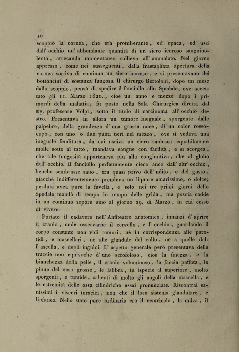 IO scoppiò la cornea, die era protuberante , ed opaca, ed uscì dall’ occhio un’ abbondante quantità di un siero icoroso sanguino¬ lento , arrecando momentaneo sollievo all’ ammalato. Nel giorno appresso , come nei susseguenti , dalla frastagliata apertura della cornea sortiva di continuo un siero icoroso , e si presentavano dei bottoncini di sostanza fungosa. Il chirurgo Bertoloni, dopo un mese dallo scoppio, pensò di spedire il fanciullo allo Spedale, ove accet¬ tato gli II. Marzo 1820., cioè un anno e mezzo dopo i pri¬ mordi della malattia, fu posto nella Sala Chirurgica diretta dal sig. professore Volpi, sotto il titolo di carcinoma all’occhiò de- ^ Btro. Presentava in allora un tumore ineguale , sporgente dalle palpebre, della grandezza d’una grossa noce, di un color rosso¬ cupo , con uno o due punti neri nel mezzo , ove si vedeva una ineguale fenditura , da cui usciva un siero sanioso : equabilmente molle sotto al tatto , mandava sangue con facilità , e si scorgea , che tale fungosità apparteneva più alla congiuntiva , che al globo deir occhio. Il fanciullo perfettamente cieco anco dall’ altr’‘occhio , benché sembrasse sano , era quasi privo dell’ udito , e del gusto , giacché indifferentemente prendeva un liquore amarissimo, o dolce; perduta avea pure la favella , e solo nei tre primi giorni dello Spedale mandò di tempo in tempo delle grida , ma poscia cadde in un continuo sopore sino al giorno 29. di Marzo , in cui cessò di vivere. Portato il cadavere nell’ Anfiteatro anatomico , innanzi d’ aprire il cranio , onde osservarne il cervello , e 1’ occhio , guardando il corpo consunto non vidi tumori, nè in corrispondenza alle ’paro- tidi , e mascellari , nè alle glandule del collo , nè a quelle del- r ascella, e degli inguini. X’ aspetto generale però presentava delle traccie non equivoche d’ uno scrofoloso , cioè la finezza , e' la bianchezza della pelle , il cranio voluminoso , la faccia paffuta , le pinne del naso grosse , le labbra , in ispecie il superiore , molto sporgenti , e tumide, salienti di molto gli angoli della mascella , e le estremità delle ossa cilindriche assai pronunziate. Riscontrai sa¬ nissimi i visceri toracici , non che il loro sistema glandulare , e linfatico. Nello stato pure ordinario era il ventricolo , la milza , il