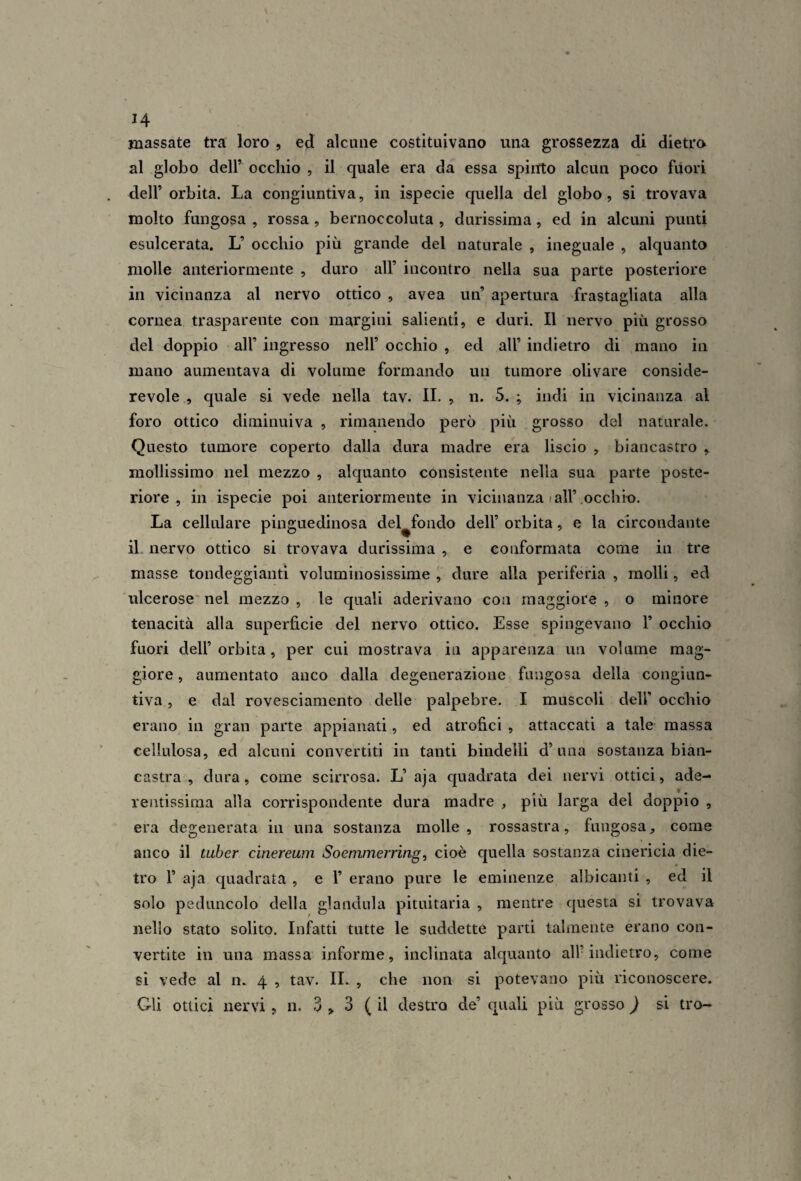 massate tra loro , ed alcune costituivano una grossezza di dietro al globo deir occhio , il c[uale era da essa spiitto alcun poco fuori dell’orbita. La congiuntiva, in ispecie quella del globo, si trovava molto fungosa , rossa , bernoccoluta , durissima, ed in alcuni punti esulcerata. L’ occhio più grande del naturale , ineguale , alquanto molle anteriormente , duro all’ incontro nella sua parte posteriore in vicinanza al nervo ottico , avea un’ apertura frastagliata alla cornea trasparente con margini salienti, e duri. Il nervo più grosso del doppio all’ ingresso nell’ occhio , ed all’ indietro di mano in mano aumentava di volume formando un tumore olivare conside¬ revole , quale si vede nella tav. IL , n. 5. ; indi in vicinanza al foro ottico diminuiva , rimanendo però più grosso del naturale. Questo tumore coperto dalla dura madre era liscio , biancastro , mollissimo nel mezzo , alquanto consistente nella sua parte poste¬ riore , in ispecie poi anteriormente in vicinanza < all’occhio. La cellulare pinguedinosa del fondo dell’ orbita, e la circondante il. nervo ottico si trovava durissima , e conformata come in tre masse tondeggianti voluminosissime , dure alla periferia , molli, ed ulcerose' nel mezzo , le quali aderivano con maggiore , o minore tenacità alla superficie del nervo ottico. Esse spingevano 1’ occhio fuori dell’ orbita, per cui mostrava in apparenza un volume mag¬ giore , aumentato anco dalla degenerazione fungosa della congiun¬ tiva , e dal rovesciamento delle palpebre. I muscoli dell’ occhio erano in gran parte appianati, ed atrofici , attaccati a tale massa cellulosa, ed alcuni convertiti in tanti bindelli d’una sostanza bian¬ castra , dura, come scirrosa. L’aja quadrata dei nervi ottici, ade¬ rentissima alla corrispondente dura madre , più larga del doppio , era degenerata in una sostanza molle, rossastra, fungosa, come anco il tuher cinereum Soemmerring, cioè quella sostanza cinericia die¬ tro r aja quadrata , e 1’ erano pure le eminenze albicanti , ed il solo peduncolo della gianduia pituitaria , mentre questa si trovava nello stato solito. Infatti tutte le suddette parti talmente erano con¬ vertite in una massa informe, inclinata alquanto all’indietro, come si vede al n. 4 , tav. IL , che non si potevano più riconoscere. Gli ottici nervi , n. 3 > 3 ( il destro de’ quali più grosso ) si tro-