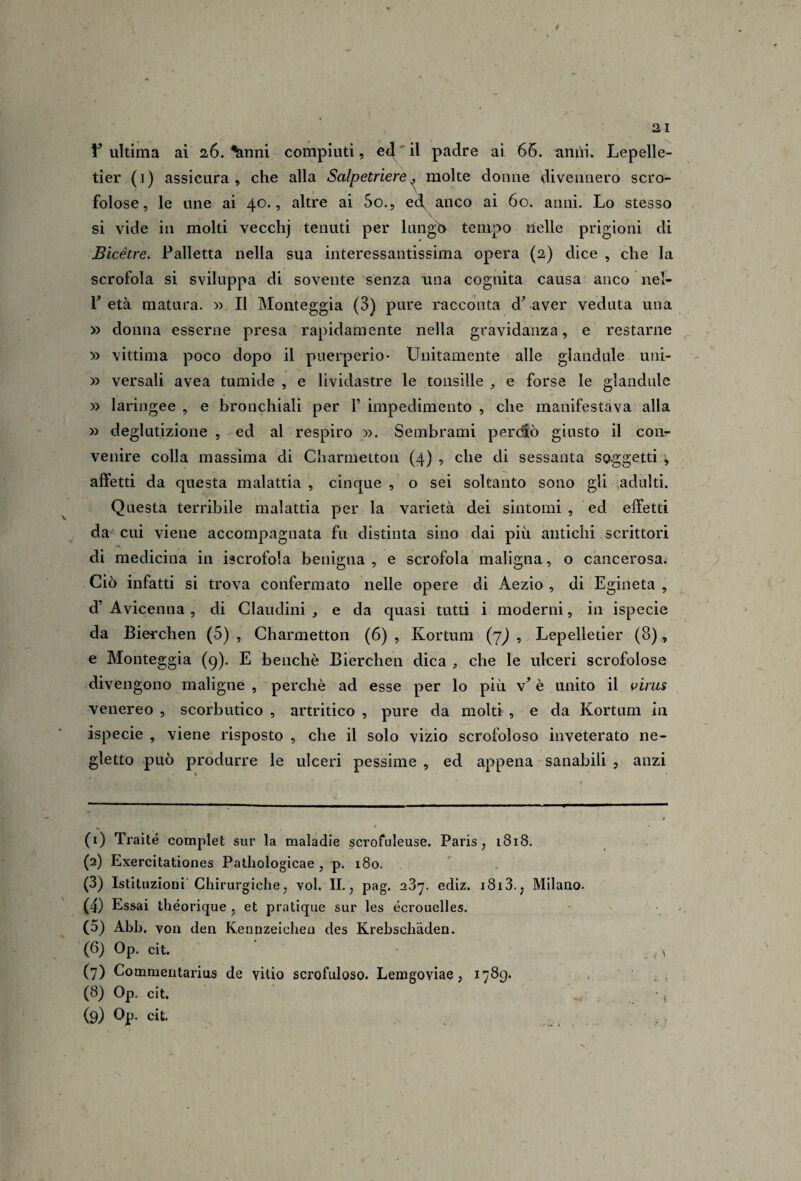 / 21 l’ultima ai 26. %nni compiuti, e^'il padre ai 66. anni. Lepelle- tier (i) assicura, che alla Salpetriere^ molte donne divennero scro¬ folose, le une ai 40., altre ai So., ed, anco ai 60. anni. Lo stesso si vide in molti vecchj tenuti per lungo tempo nelle prigioni di Bicétre. Palletta nella sua interessantissima opera (2) dice , che la scrofola si sviluppa di sovente senza una cognita causa anco nel- P età matura. » Il Monteggia (3) pure racconta d’ aver veduta una » donna esserne presa rapidamente nella gravidanza, e restarne » vittima poco dopo il puerperio- Unitamente alle glandule uni- » versali avea tumide , e lividastre le tonsille e forse le glandule y> laringee , e bronchiali per T impedimento , che manifestava alla » deglutizione , ed al respiro ». Sembrami perdio giusto il con¬ venire colla massima di Charmetton (4) , che di sessanta soggetti ^ affetti da questa malattia , cinque , o sei soltanto sono gli .adulti. Questa terribile malattia per la varietà dei sintomi , ed effetti da - cui viene accompagnata fu distinta sino dai più antichi scrittori di medicina in iscrofola benigna , e scrofola maligna, o cancerosa. Ciò infatti si trova confermato nelle opere di Aezio , di Egineta , d’ Avicenna , di Claudini , e da quasi tutti i moderni, in ispecie da Bierchen (5) , Charmetton (6), Kortum (7^, Lepelletier (8), e Monteggia (9). E benché Bierchen dica che le ulceri scrofolose divengono maligne , perchè ad esse per lo più v’ è unito il virus venereo , scorbutico , artritico , pure da molti , e da Kortum in ispecie , viene risposto , che il solo vizio scrofoloso inveterato ne¬ gletto può produrre le ulceri pessime , ed appena sanabili , anzi (1) Traile compiei sur la maladie scrofuleuse. Paris, i8i8. (2) Exercilationes Palhologicae , p. 180. (3) Istiluzioni'Chirurgiche, voi. IL, pag. aSy. ediz. i8i3., Milano. (4) Essai théorique , et pratique sur les écrouelles. (5) Abh. voli dell Kenrizeicheu des Krebschàden. (6) Op. cit. (7) Commeiitarius de vitio scrofuloso. Lenigoviae, 1789. (8) Op. cit.