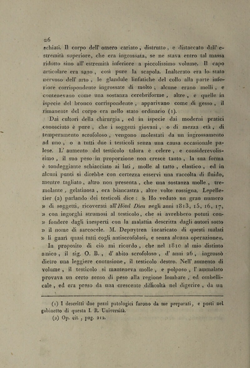 Bcliiati. Il corpo dell’ omero cariato , distrutto , e distaccato dall’ e- stremità superiore, che era ingrossata, se ne stava entro tal massa ridotto sino all’ estremità inferiore a piccolissimo volume. Il capo articolare era sano , così pure la scapola. Inalterato era lo- stato nervoso dell’ arto , le glandule linfatiche del collo alla parte infe¬ riore corrispondente ingrossate di molto ; alcune erano molli , e contenevano come una sostanza cerebriforme , altre , e quelle in ispecie del bronco corrispondente , apparivano come .di gesso , il rimanente del corpo era nello stato ordinario (i). Dai cultori della chirurgia , ed in ispecie dai moderni pratici conosciuto è pure , che i soggetti giovani , o di mezza età , di temperamento scrofoloso , vengono molestati da un ingrossamento ad uno, o a tutti due i testicoli senza una causa occasionale pa¬ lese. U aumento del testicolo talora è celere , e considerevolis¬ simo , il suo peso in proporzione non cresce tanto , la sua forma è tondeggiante schiacciato ai lati, molle al tatto , elastico , ed in alcuni punti sì direbbe con certezza esservi una raccolta di fluido, mentre tagliato , altro non presenta , che una sostanza molle , tre¬ molante ^ gelatinosa , ora biancastra , altre volte rossigna. Lepelle- tier (2) parlando dei testicoli dice: >? Ho veduto un gran numero » di soggetti, ricoverati all’//óteZ Dieu negli anni l8i3, i5, 16, 17, » con ingorghi struraosi al testicolo, che si avrebbero potuti con- y> fondere dagli inesperti con la malattia descritta dagli autori sotto » il nome di sarcocele. M. Depnytren incaricato di c|uesti malati y> li guarì quasi tutti cogli antiscrofolosi, e senza alcuna operazionecc. In proposito di ciò mi ricordo , che nel 1810 al mio distinto amico , il sig. O. B. , d’ abito scrofoloso , d’ anni 26 , ingrossò ' dietro una leggiere contusione, il testicolo destro. Nell’ aumento di volume , il testicolo si manteneva molle , e polposo , 1’ ammalato provava un certo senso di peso alla regione lombare , ed ombelli- cale , ed era preso da una crescente difficoltà nel digerire , da un (1) I descritti due pezzi patologici furono da me preparati, e posti nel gabinetto di questa I. R. Università. (2) Op. cit. , pag. 212.