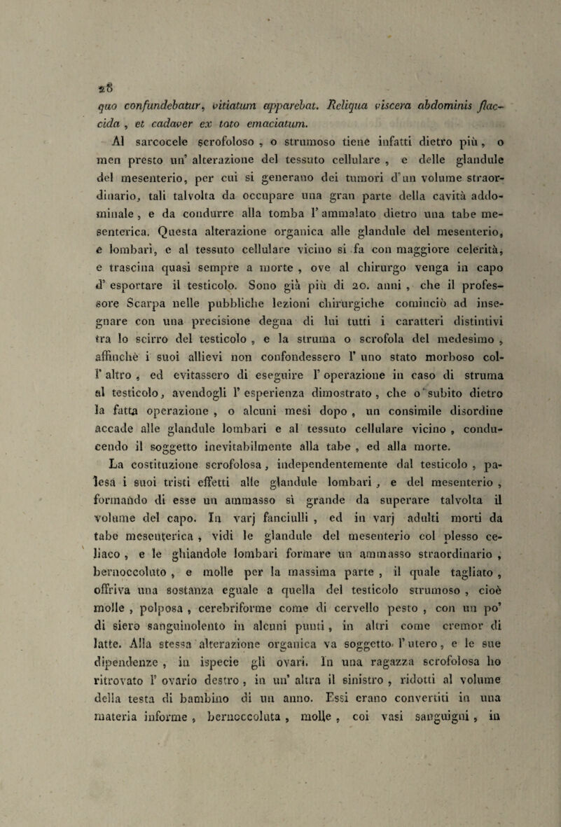 «8 quo confundehatur ^ vitiatum apparehat. Reliqua viscera ahdomìnis flac^ cida , et cadaver ex tato emaciatum. Al sarcocele scrofoloso , o strumoso tiene infatti dietro più, o men presto un’ alterazione del tessuto cellulare , e delle glandiile del mesenterio, per cui si generano dei tumori d’un volume straor¬ dinario^ tali talvolta da occupare una gran parte della cavità addo¬ minale , e da condurre alla tomba V ammalato dietro una tabe me¬ senterica. Questa alterazione organica alle glandule del mesenterio, e lombari, e al tessuto cellulare vicino si .fa con maggiore celerità, e trascina quasi sempre a morte , ove al chirurgo venga in capo d’ esportare il testicolo. Sono già più di 20. anni , che il profes¬ sore Scarpa nelle pubbliche lezioni chirurgiche cominciò ad inse¬ gnare con una precisione degna di lui tutti i caratteri distintivi tra lo scirro del testicolo , e la struma o scrofola del medesimo , affinchè i suoi allievi non confondessero 1’ uno stato morboso col- r altro , ed evitassero di eseguire l’operazione in caso di struma al testicolo, avendogli T esperienza dimostrato, che o’subito dietro la fatta operazione , o alcuni mesi dopo , un consimile disordine accade alle glandule lombari e al tessuto cellulare vicino , condu¬ cendo il soggetto inevitabilmente alla tabe , ed alla morte. La costituzione scrofolosa, independentemente dal testicolo , pa¬ lesa i suoi tristi effetti alle glandule lombari , e del mesenterio , formaùdo di esse un ammasso si grande da superare talvolta il volume del capo. In varj fanciulli , ed in varj adulti morti da tabe mesenterica , vidi le glandule del mesenterio col plesso ce¬ liaco , e le ghiandole lombari formare un ammasso straordinario , bernoccoluto , e molle per la massima parte , il quale tagliato , offriva una sostanza eguale a quella del testicolo strumoso , cioè molle , polposa , cerebriforme come di cervello pesto , con un po’ di siero sanguinolento in alcuni punti, in altri come cremor di latte. Alla stessa'alterazione organica va soggetto-l’utero, e le sue dipendenze , in ispecie gli ovari. In una ragazza scrofolosa ho ritrovato 1’ ovario destro , in un’ altra il sinistro , ridotti al volume della testa di bambino di un anno. Essi erano convertiti in una materia informe , beriicccoluta , molle , coi vasi sanguigni , in