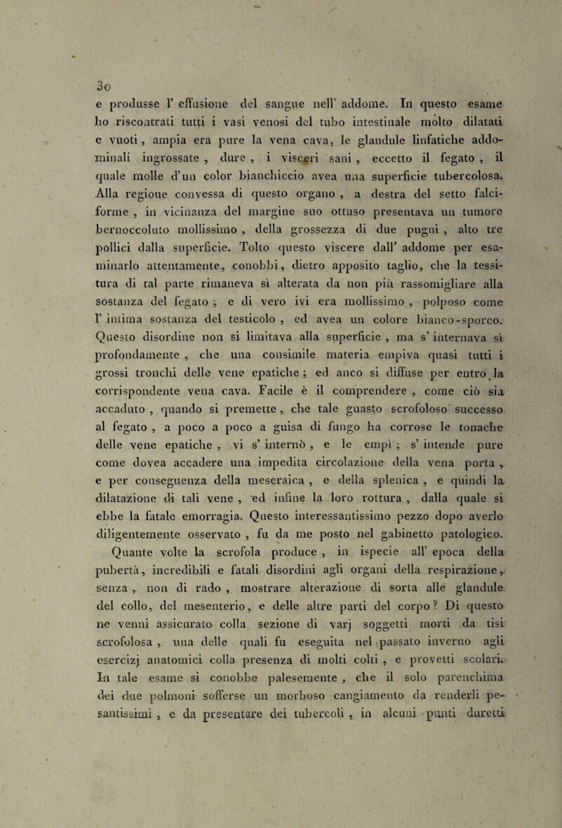 e produsse 1’ effusione del sangue nell’ addome. In questo esame ho riscontrati tutti i vasi venosi del tubo intestiuale molto dilatati e vuoti 5 ampia era pure la vena cava, le glandule linfatiche addo¬ minali ingrossate , dure , i visceri sani , eccetto il fegato , il €|uale molle d’un color bianchiccio avea una superficie tubercolosa. Alla regioue convessa di questo organo , a destra del setto falci¬ forme , in vicinanza del margine suo ottuso presentava un tumore bernoccoluto mollissimo , della grossezza di due pugni , alto tre pollici dalla superficie. Tolto questo viscere dall’ addome per esa¬ minarlo attentamente, conobbi, dietro apposito taglio, che la tessi¬ tura di tal parte rimaneva sì alterata da non più rassomigliare alla sostanza del fegato ^ e di vero ivi era mollissimo , polposo come r intima sostanza del testicolo , ed avea un colore bianco-sporco. Questo disordine non si limitava alla superficie , ma s’internava si profondamente , che una consimile materia empiva quasi tutti i grossi tronchi delle vene epatiche; ed anco si diffuse per entroJa corrispondente vena cava. Facile è il comprendere , come ciò sia accaduto , quando si premette , che tale guasto scrofoloso successo al fegato , a poco a poco a guisa di fungo ha corrose le tonache delle vene epatiche , vi s’ internò , e le empì ; s’ intende pure come dovea accadere una impedita circolazione della vena porta e per conseguenza della meseraica , e delia splenica , e quindi la dilatazione di tali vene , ed infine la loro rottura , dalla quale si ebbe la fatale emorragia. Questo interessantissimo pezzo dopo averlo diligentemente osservato , fu da me posto nel gabinetto patologico. Quante volte la scrofola produce , in ispecie all’ epoca della pubertà, incredibili e fatali disordini agli organi della respirazione, senza , non di rado , mostrare alterazione di sorta alle glandule del collo, del mesenterio, e delle altre parti del corpo? Di questo ne venni assicurato colla sezione di varj soggetti morti .da tisi scrofolosa , una delle quali fu eseguita nel spassato inverno agli esercizi anatomici colla presenza di molti colti , e provetti scolari. In tale esame si conobbe palesemente , che il solo parenchima dei due polmoni sofferse un morboso cangiamento da renderli pe¬ santissimi , e da presentare dei tubercoli , in alcuni punti duretti
