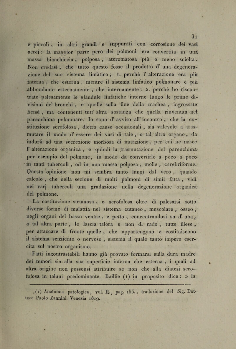 c piccoli 5 in altri grandi e suppurati con corrosione dei Yasi aerei : la maggior parte però dei polmoni era convertita in una massa bianchiccia , polposa , ateromatosa piti o meno sciolta. INI Oli credasi , che tutto questo fosse il prodotto d’ una degenera- zloi?e del suo sistema linfatico ; i. perchè 1’ alterazione era più hìterna , che esterna, mentre il sistema linfatico polmonare è più abbondante esternamente , che internamente': 2. perchè ho riscon¬ trate palesamente le glandule linfatiche interne lungo le prime di¬ visioni de’ bronchi , e quelle sulla fine della trachea , ingrossate bensì , ma contenenti tutt’ altra sostanza che quella rinvenuta nel parenchima polmonare. Io sono d’ avviso all’ incontro , che la co¬ stituzione scrofolosa , dietro cause occasionali , sia valevole a tras¬ mutare il modo d’essere dei vasi di tale, o tal'altro organo , da indurli ad una secrezione morbosa di nutrizione, per cui ne nasce r alterazione organica , e quindi la trasmutazione del parenchima per esempio del polmone, in modo da convertirlo a poco a poco in tanti tubercoli , od in una massa polposa , molle ^ cerebriforme. Questa opinione non mi sembra tanto lungi dal vero , quando calcolo , che nella sezione di molti polmoni di simil fatta , vidi nei varj tubercoli una gradazione nella degenerazione organica del polmone. La costituzione strumosa , o scrofolosa oltre di palesarsi sotto diverse forme di malattia nel sistema cutaneo , muscolare , osseo , negli organi del basso ventre , e petto , concentrandosi su d’ una ^ G tal altra parte , le lascia talora e non di rado , tutte illese , per attaccare di fronte quelle , che appartengono e costituiscono il sistema senziente o nervoso , sistema il quale tanto impero eser¬ cita sul nostro organismo. Fatti incontrastabili hanno già provato formarsi sulla dura madre dei tumori sia alla sua superficie interna che esterna , i quali ad altra origine non possonsi attribuire se non che alla diatesi scro¬ folosa in taluni predominante. Baillie (i) in proposito dice: » la (i) Anatomia patologica, voi. II,, pag. i55., traduzione del Sig. Dot¬ tore Paolo Zamifini. Venezia 1819.