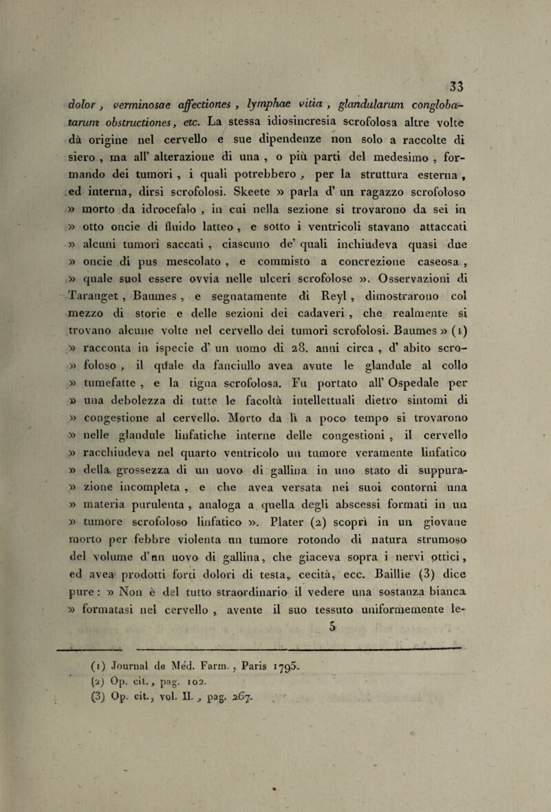 dolor j verminosae affectiones , lymphae vida , glandalarum congloba- tarum ohstrucdones, etc. La stessa idiosincresia scrofolosa altre volte dà origine nel cervello 0 sue dipendenze non solo a raccolte di siero , ma all’ alterazione di una , o più parti del medesimo , for¬ mando dei tumori , i quali potrebbero , per la struttura esterna , .ed interna, dirsi scrofolosi. Skeete » parla d’ un ragazzo scrofoloso » morto da idrocefalo , in cui nella sezione si trovarono da sei in » otto oncie di fluido latteo , e sotto i ventricoli stavano attaccati » alcuni tumori saccati , ciascuno de’ quali inchiudeva quasi due » oncie di pus mescolato , e commisto a concrezione caseosa , » quale suol essere ovvia nelle ulceri scrofolose ». Osservazioni di Taranget , Baumes, e segnatamente di Reyl , dimostrarono col mezzo di storie e delle sezioni dei cadaveri , che realmente si trovano alcune volte nel cervello dei tumori scrofolosi. Baumes »(i) » racconta in ispecie d’ un uomo di 28. anni circa , d’ abito scro- » foioso , il qtfale da fanciullo avea avute le glandule al collo » tumefatte , e la tigna scrofolosa. Fu portato all’ Ospedale per » una debolezza di tutte le facoltà intellettuali dietro sintomi di » congestione al cervello. Morto da lì a poco tempo si trovarono » nelle glandule linfatiche interne delle congestioni , il cervello » racchiudeva nel quarto ventricolo un tumore veramente linfatico » dellav grossezza di un uovo di gallina in uno stato di suppura- » zione incompleta , e che avea versata nei suoi contorni una » materia purulenta , analoga a c|uella degli abscessi formati in un » tumore scrofoloso linfatico ». Plater (2) scoprì in un giovane morto per febbre violenta un tumore rotondo di natura strumoso del volume d’nn uovo di gallina, che giaceva sopra i nervi ottici, ed avea prodotti forti dolori di testa^ cecità, ecc. Baillie (3) dice pure : » Non è del tutto straordinario il vedere una sostanzia bianca » formatasi nel cervello , avente il suo tessuto uniformemente le- S (i) Journal de Med. Farm., Paris 1795.^ ('j) Op. clt., pag. 102. (3) Op. cit., voi. IL ^ pag. 267.