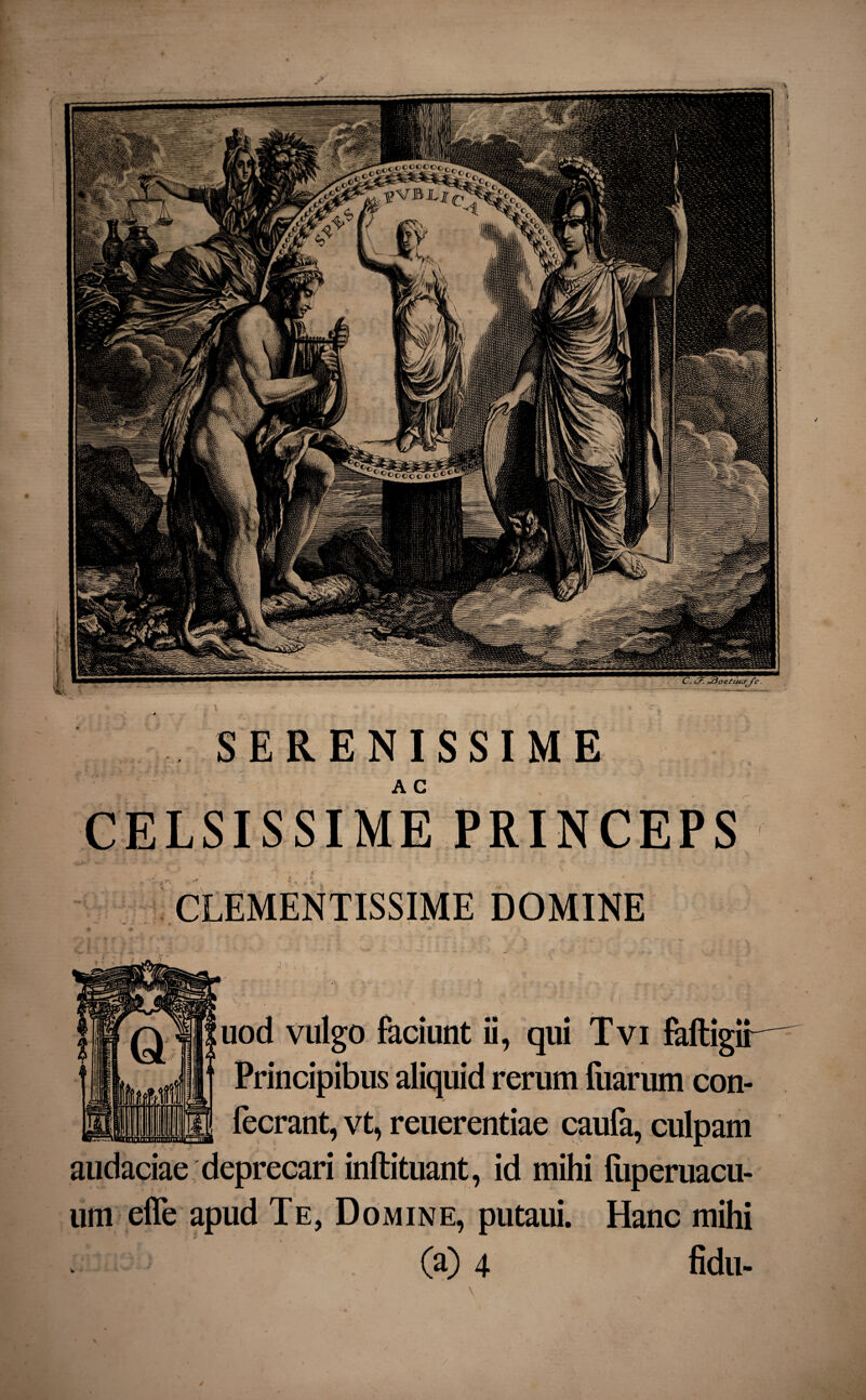 SERENISSIME CELSISSIME PRINCEPS CLEMENTISSIME DOMINE uod vulgo faciunt ii, qui Tvi faftigir Principibus aliquid rerum fuarum con- fecrant, vt, reuerentiae caufa, culpam audaciae deprecari inftituant, id mihi fuperuacu- um efle apud Te, Domine, putaui. Hanc mihi