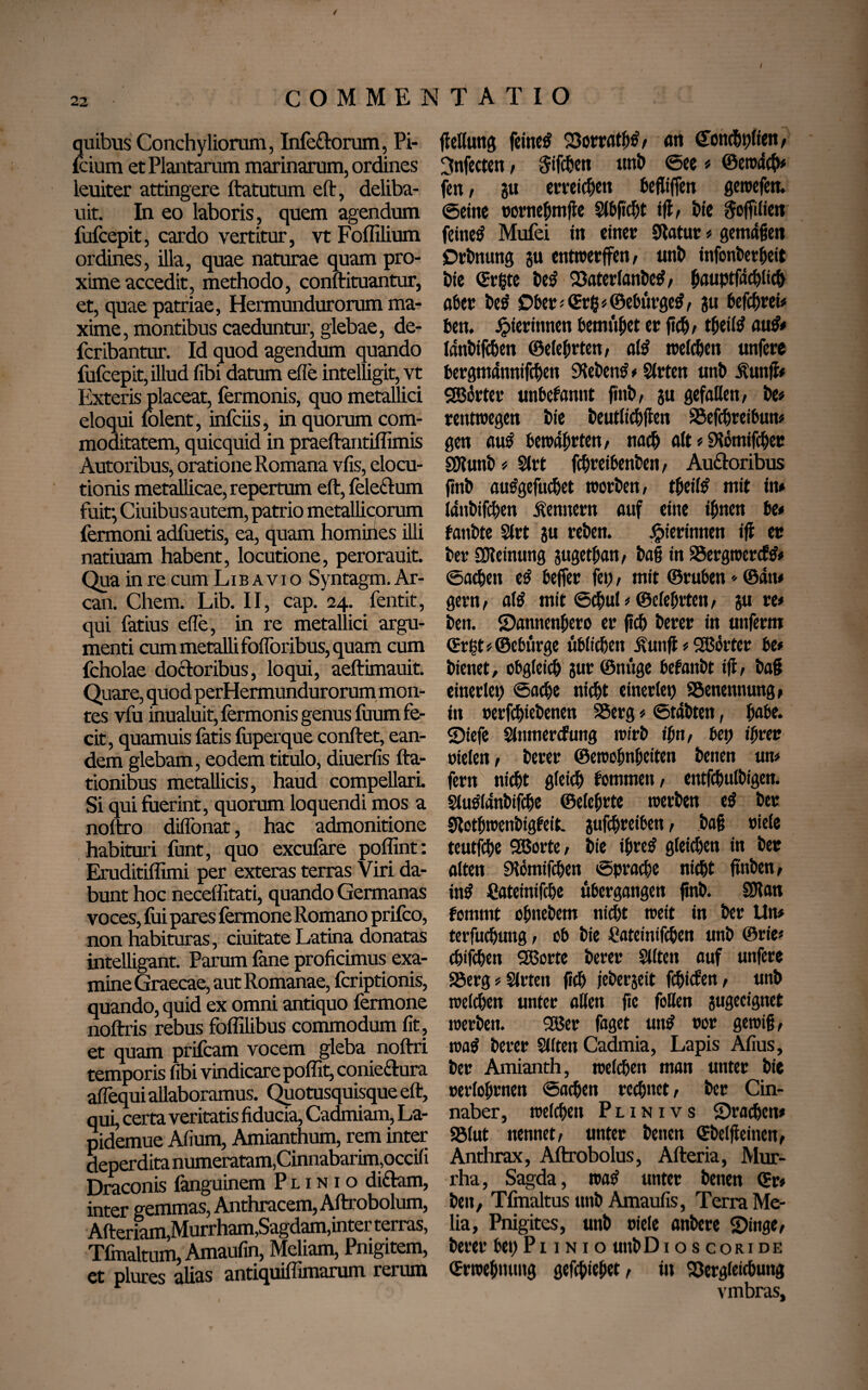 t OMMENTATIO quibus Conchyliorum, Infe&orum, Pi- fcium et Plantarum marinarum, ordines leuiter attingere ftatutum eft, deliba- uit. In eo laboris, quem agendum fufcepit, cardo vertitur, vt Foffilium ordines, illa, quae naturae quam pro¬ xime accedit, methodo, conftituantur, et, quae patriae, Hermundurorum ma¬ xime, montibus caeduntur, glebae, de- fcribantur. Id quod agendum quando fufcepit, illud fibi datum efle intelligit, vt Exteris placeat, fermonis, quo metallici eloqui folent, infciis, in quorum com¬ moditatem, quicquid in praeftantiflimis Autoribus, oratione Romana vfis, elocu¬ tionis metallicae, repertum eft, fele&um fuit; Ciuibus autem, patrio metallicorum fermoni adfuetis, ea, quam homilies illi natiuam habent, locutione, perorauit. Qua in re cum L i b a v i o Syntagm. Ar- can. Chem. Lib. II, cap. 24. fentit, qui fatius eile, in re metallici argu¬ menti cum metalli foflbribus, quam cum fcholae docloribus, loqui, aeftimauit. Quare, quod perHermundurorum mon¬ tes vfu inualuit, fermonis genus ftium fe¬ cit, quamuis fatis fuperque conftet, ean¬ dem glebam, eodem titulo, diuerfis fta- tionibus metallicis, haud compellari Si qui fuerint, quorum loquendi mos a noftro diflfonat, hac admonitione habituri funt, quo exculare poffint: Eruditiflimi per exteras terras Viri da¬ bunt hoc neceffitati, quando Germanas voces, lui pares fermone Romano prifco, non habituras, duitate Latina donatas intelligant. Parum fane proficimus exa¬ mine Graecae, aut Romanae, fcriptionis, quando, quid ex omni antiquo fermone noftris rebus foffilibus commodum fit, et quam prifcam vocem gleba noftri temporis fibi vindicare poffit, coniedura affequi allaboramus. Quotusquisque eft, qui, certa veritatis fiducia, Cadmiam, La- pidemue Afium, Amianthum, rem inter deperdita numeratam,Cinnabarim,occifi Draconis fanguinem Plinio didam, inter gemmas, Anthracem, Aftrobolum, Afteriam,Murrham,Sagdam,inter terras, Tlinaltum, Amaufin, Meliam, Pmgitem, et plures alias antiquiffimarum rerum flellung feinet Vorrath# r an Cfonchpiien, 3nfecten , Sifcbcrt unb @ee # ©ewäch# fen, gu erreichen befltffen gewefen. ©eine oornehmjle Slbftcht ift, bie Sofftlien feinet Mufei in einer 9totur « gemäßen jDrbnung gu cntwerffen, unb infonberheit bie ©rßte be^ Vater lanbe#, (wuptfachlich aber be# Ober# ©rß*©ebiirge#, gu befebrei# ben. gerinnen bemühet er fielb theil# au## länbifchen (Belehrten, al# treffen unfere bergmännifchett Sieben# # Sfrten unb Äunfl# SSBörter unbekannt finb, gu gefallen, be# rentwegen bie beutlichfien Vefchreibun# gen au# bewährten, nach alt * SRomtfcber SOlunb # Slrt fchreibenben, Au&oribus finb au#gefuchet worben, theil# mit in# länbifchen Kennern auf eine ihnen be# fanbte Slrt gu reben. Jjjierinnen ift er ber üKetnung gugetban, baß in SSergwercf## «Sachen e# beffer fei), mit ©ruben * ©ätt# gern, al# mit ©ebul# ©elebrten, gu re# ben. ©anttenhero er jicb berer in unferm ©rf?t # ©ebiirge üblichen Üutifl # SBörtcr be# bienet, obgleich gur ©nüge befanbt ift, baß einerlei; ©acbe nicht einerlei) Benennung, in oerfchiebenen SSerg # ©täbten, habe, ©iefe Slnmercfung wirb ihn, bet) ihrer Dielen, berer ©ewohnheiten benen un# fern nicht gleich fommett, entfcbulbigen. §lu#länbifche ©elehrte werben e# ber Stothwenbigfeit. gufebreiben, baß Diele teutfehe SBorte, bie ihre# gleichen in ber alten Slömifchen ©prache nicht jwben, in# Pateinifche übergangen jinb. SJlan fommt ofmebem nicht weit in ber Un# terfuefjung, ob bie ßateinifchen unb ©rie* chifchen SBorte berer Sllten auf unfere S5erg#$lrten fleh jebergeit fehiefen, unb welchen unter allen fic foBen gugeeignet werben. 2Ber faget un# Dor gewiß, wa# berer Sitten Cadmia, Lapis Afius, ber Amianth, welken man unter bie oerlohrnen ©achen rechnet, ber Cin- naber, welchen Plinivs ©rachen# Sölut nennet, unter benen ©beljieinen, Anthrax, Aftrobolus, Afteria, Mur- rha, Sagda, wa# unter benen ©r# ben, Tfmaltus unb Amaufis, Terra Me¬ lia, Pnigitcs, unb Diele anbere ©inge, berer bet)Pi 1 n i o unbDio s coride ©rwehmmg gefchiehet, in Vergleichung vmbras.