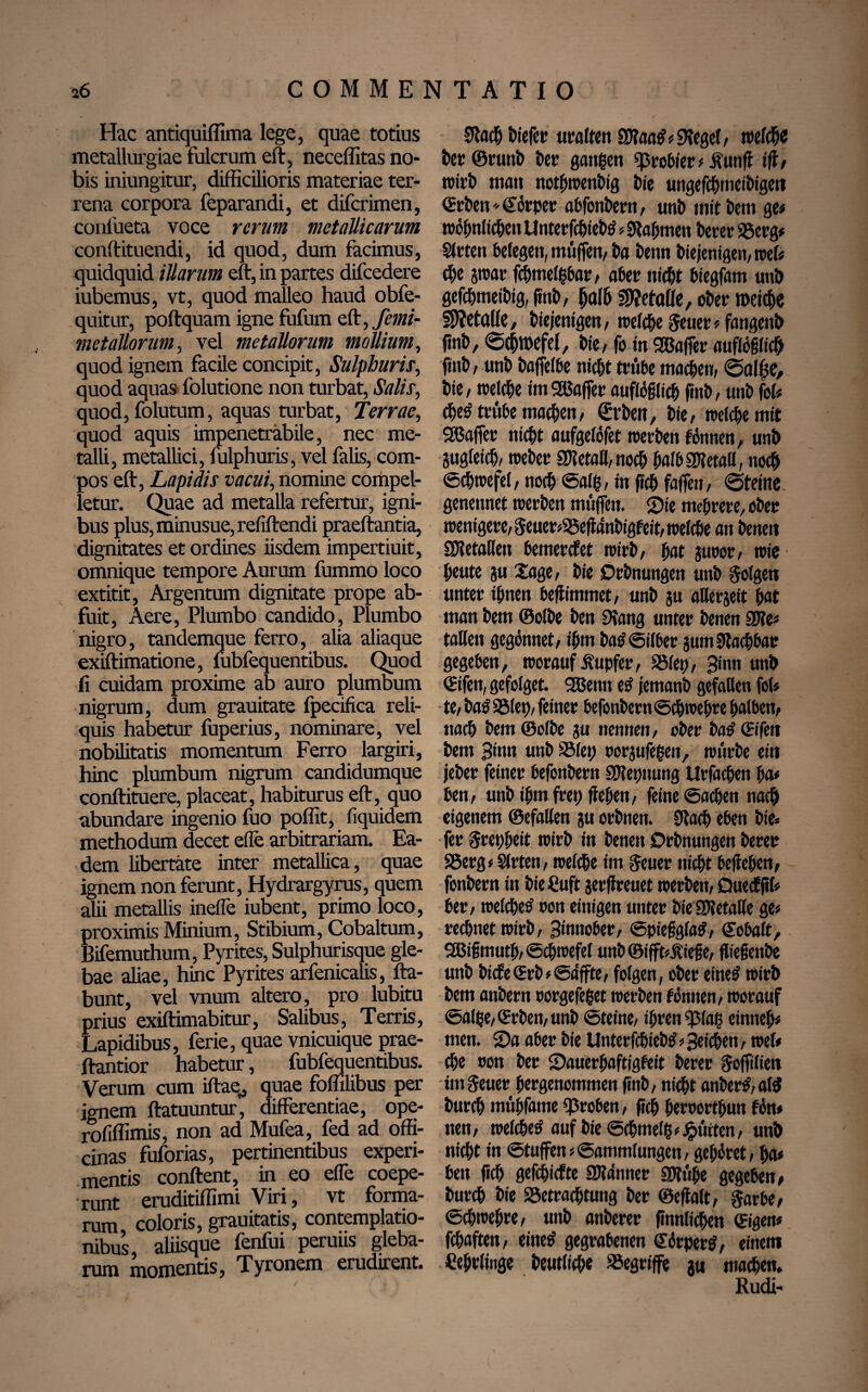 Hac antiquiffima lege, quae totius metallurgiae fulcrum eft, neceffitas no¬ bis iniungitur, difficilioris materiae ter¬ rena corpora feparandi, et difcrimen, conlheta voce rerum metallicarum conftituendi, id quod, dum facimus, quidquid illarum eft, in partes difcedere iubemus, vt, quod malleo haud obfe- quitur, poftquam igne fufum eft, femi- metallorum, vel metallorum mollium, quod ignem facile concipit, Sulphuris, quod aquas folutione non turbat, Salis, quod, folutum, aquas turbat, Terrae, quod aquis impenetrabile, nec me¬ talli, metallici, fulphuris, vel falis, com¬ pos eft, Lapidis vacui, nomine compel¬ letur. Quae ad metalla refertur, igni¬ bus plus, minusue, refiftendi praeftantia, dignitates et ordines iisdem impertiuit, omnique tempore Aurum fummo loco extitit, Argentum dignitate prope ab¬ fuit, Aere, Plumbo candido, Plumbo nigro, tandemque ferro, alia aliaque exiftimatione, fubfequentibus. Quod fi cuidam proxime ab auro plumbum nigrum, dum grauitate fpecifica reli¬ quis habetur fuperius, nominare, vel nobilitatis momentum Ferro largiri, hinc plumbum nigrum candidumque conftituere, placeat, habiturus eft, quo abundare ingenio fuo poffit, liquidem methodum decet efle arbitrariam. Ea¬ dem libertate inter metallica, quae ignem non ferunt, Hydrargyrus, quem alii metallis inefle iubent, primo loco, proximis Minium, Stibium, Cobaltum, Bifemuthum, Pyrites, Sulphurisque gle¬ bae aliae, hinc Pyrites arfenicalis, fta- bunt, vel vnum altero, pro lubitu prius exiftimabitur, Salibus, Terris, Lapidibus, ferie, quae vnicuique prae- ftantior habetur, fubfequentibus. Verum cum iftae,, quae foffilibus per ignem ftatuuntur, differentiae, ope- rofiffimis, non ad Mufea, fed ad offi¬ cinas fuforias, pertinentibus experi¬ mentis conftent, in eo efTe coepe¬ runt eruditiffimi Viri, vt forma¬ rum coloris, grauitatis, contemplatio¬ nibus, aliisque fenfui peruus gleba¬ rum momentis, Tyronem erudirent. Slacfj biefer uralten SJtaatf# Siegel, welche t)er ©runb Der gangen grower# iVutiff ig, wirb matt nothwenbig Die ungefcbmeibigett «Erben dorper abfonbern, unD mit Dem ge# wohnlichen Unterfchiebtf # 9tabmen Derer 95crg# Sfrten belegen, muffen, Da Denn Diejenigen, roef# cDe par fchmelgbar, aber nicht biegfam unö gefdjmeibig, jtnD, halb Wletaüe, ober metefie SUetalle, Diejenigen, treffe geuer#fangenb ftnD, Schwefel, Die, fo in Söafler auflößlich ftnD, unb Dajfelbe nicht trübe machen, Salfje, Die, welche im Gaffer auftoglich ftnD, unD fol# djetf trübe machen, (Arbeit, Die, weiche mit Staffer nicht aufgelöfet werben tonnen, unb gugleich, weber SUietaH, noch halbSDletall, noch Schwefel, noch ©alg, in (ich fafien, «Steine - genennet werDen muffen. Sie mehrere, ober wenigere, Seuer#a5efl4nDigfeit, welche an Denen SWetaüen bemerket wirb, hat guoor, wie heute gu Sage, Die DrDnungen unD golgen unter ihnen beflimmet, unD gu allezeit hat man Dem ©olbe Den Dlang unter Denen 2J?e« taHen gegönnet, ihm Dag ©über gum Machbar gegeben, worauf ifupfer, S5lep, Sinn unD (Eifett, gefolget. 9Benn e£ jemanD gefallen fol# te, Da£ Sölet>, feiner befonbern Schwebte halben, nach Dem ©olbe gu nennen, ober batf (Eifett Dem 3>nn unb SSlep rorgufegen, würbe ein jeber feiner befonbern SDtepnung Urfachen ha# ben, unD ihm fret; jlehen, feine Sachen nach eigenem ©efallen gu orbnen. Stach eben Die» fer grepheit wirb in Denen DrDnungen Derer SSerg# Slrten, welche im geuer nicht begehen, fonbern in Die ßuft gergreuet werDen, Quectgl# ber, welche^ oon einigen unter Die 2Malle ge# regnet wirb, 3‘nnober, ©pießglatf, Kobalt, SfBißmuth, ©chwefel unb ©ifftdtieße, gießenbe unb Dicfe(Erb#©äffte, folgen, ober eines1 wirb Dem anbern rorgefeget werben föntten, worauf ©alge, «Erben, unb ©teine, ihren «33(aß einneh# men. ©a aber bie UnterfchteDs1 # Seichen, wef# che oon ber ©auerhaftigfeit berer goffilien im geuer hergenommen gnb, nicht anber£, al$ Durch mtthfame groben, geh heroorthun fön# tten, welche^ auf Die ©chmelg#gürten, unb nicht in ©tuffen#Sammlungen, gehöret, ha# ben geh gefehlte Scanner SKüge gegeben, Durch Die Söetrachtung Der ©egalt, gar be, ©chwehre, unb anberer gnnlichen (Eigen# fchaften, eines1 gegrabenen dbrpertf, einem Cehrlittge Deutliche begriffe gu machen. Rudi-