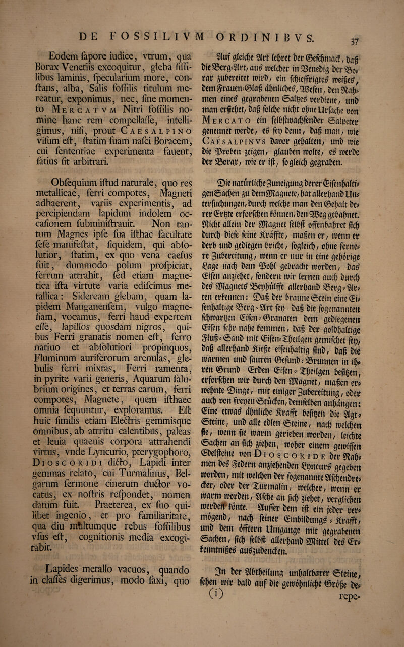 37 Eodem fitpore iudice, vtrum, qua Borax Venetiis excoquitur, gleba fiffi- libus laminis, fpecularium more, con¬ flans, alba, Salis foffilis titulum me¬ reatur, exponimus, nec, fine momen¬ to Mercatvm Nitri foffilis no¬ mine hanc rem compellafle, intelli- gimus, nili, prout Caesalpino vifiim efl, flatim fuam nafci Boracem, cui fententiae experimenta fauent, latius fit arbitrari. Obfequium iftud naturale, quo res metallicae, ferri compotes, Magneti adhaerent, variis experimentis, ad percipiendam lapidum indolem oc- cafionem fubminiflrauit. Non tan¬ tum Magnes ipfe fua ifthac facultate fefe manifeflat, liquidem, qui abfo- lutior, llatim, ex quo vena caelus fuit, dummodo polum profpiciat, ferrum attrahit, fed etiam magne- tica illa virtute varia edifcimus me¬ tallica : Sideream glebam, quam la¬ pidem Manganenfem, vulgo magne- fiam, vocamus, ferri haud expertem efie, lapillos quosdam nigros, qui¬ bus Ferri granatis nomen elt, ferro natiuo et abfolutiori propinquos, Fluminum auriferorum arenulas, gle¬ bulis ferri mixtas, Ferri ramenta, in pyrite varii generis, Aquarum falu- brium origines, et terras earum, ferri compotes, Magnete, quem ifthaec omnia fequuntur, exploramus. Elt huic fimilis etiam Electris gemmisque omnibus, ab attritu calentibus, paleas et leuia quaeuis corpora attrahendi virtus, vnde Lyncurio, pterygophoro, D i o s c o r i d i dicto, Lapidi inter gemmas relato, cui Turmalinus, Bel¬ garum fermone cinerum duftor vo¬ catus, ex noltris relpondet, nomen datum fuit. Praeterea, ex fuo qui¬ libet ingenio, et pro familiaritate, qua diu mhltumque rebus foffilibus vfus elt, cognitionis media excogi¬ tabit. Lapides metallo vacuos, quando in dalles digerimus, modo faxi, quo 2(uf gleiche Slrt Iceret ter ©efcgmacf, tag bte«crg*Slrt,am> roeteher in«enebig ber«o# m Streitet wirb, ein fchieffrigtes? tt>eigc^, Dem Jrauen#©lag abnlicbeSqBefen, ten 0fab# men eines! gegrabenen ©alges! »erbtene, unb matt erflehet, bag foldje nicht ohne Urfacfie non Mercato eilt felbffwacbfettber ©alpeter genennet werbe, es fei) beim, bag man, rote Caesalpinvs baoor gehalten, unb rote bie groben jeigeit, glauben roolte, e£ roerbe ber«orar, wie er iff, fo gleich gegraben. ©ie natürliche Buttcigung berer fofenhalti# genSachett ju bemSWagnete, bat allethanb Lltts terfucfiungeit, burch welche man ben ©egalt be# rer CErtste crforfchen f ömten, ben ©Beg gebahnet. SRicht allein ber SWaguet felbß offenbahret geh burch biefe feine jfräffte, maßen er, wenn er berb unb gebiegen bricht / fogleich, ohne ferne# re Bubereitung, wenn er nur in eine gehörige £age nach bem «ol)l gebracht worben, bas' ©ifen anjtehet, fonbern wir lernen auch burch betj «IRagnetö «et)hülffe allerhaub «erg # Sir# ten erlernten: ©aß ber braune ©teilt eine ©i# fetthaltige «erg- Slrt fet) bag bie fogenamitett fchwargen ©ifen # ©ranaten bem gelegenen ©ifen fehr nahe fotnmen, bag ber golbgaltige ging # ©anb mit ©ifemXheilgen gemifchet fett, bag aKerganb ifiege eifetthaltig ftnb, bag bie warnten unb faurett ©efunb # «runtteit in iß# rett ©runb ©rben ©fett # Xfietlgett hefigen, erforfchett wir burch ben SWagnet, maßen er# wehnte ©ittge, mit einiger Bubereitung, ober auch oon feetjett Srütfen, bemfelbett anhangen.* ©ine etwatf ähnliche jfrafft hefigen bie Slgt# ©teine, unb alle eblen (öteine, nach welchen pe, wenn fte warm gerieben worben, leichte Sachen att fleh sieben, woher einem ge wißen ©belfieitte oon D i o s c o r i d e ber SRah# men bet« Jebern anjiehenben ttmcurö gegeben worben, mit welchen ber fogenannteSlfchenbre# efer, ober ber turmalin, welcher, wenn er warm worben, Sifche an fiel) stehet, m-güchen werben fönte. Sluffer bem iff ein jeber oer# mogenb, nach feiner ©inbilbuttgtf # Ärafft, unb bem öfftern Umgänge mit gegrabenen Sachen, geh felbif ailerganb SDlittcl bee ©r# fettntnigetf ausübenden. 3n ber Slbtheiluna unhaltbarer Steine, fehett wir halb auf bie gewöhnliche ©röße be# ( i) repe-