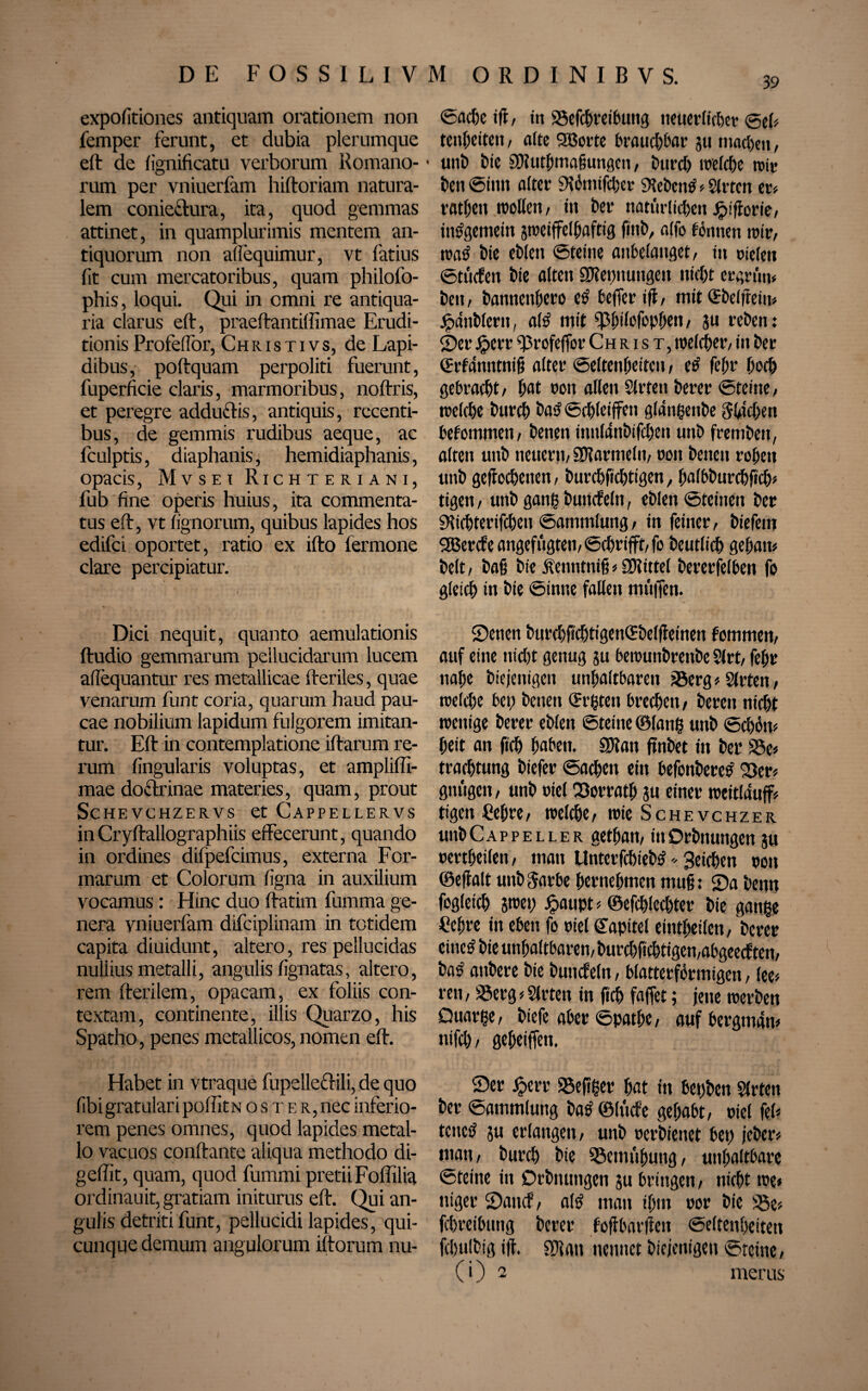 39 expolitiones antiquam orationem non femper ferunt, et dubia plerumque eft de fignificatu verborum Romano¬ rum per vniuerlam hiftoriam natura¬ lem contectura, ita, quod gemmas attinet, in quamplurimis mentem an¬ tiquorum non allequimur, vt fatius fit cum mercatoribus, quam philofo- phis, loqui. Qui in omni re antiqua¬ ria clarus eft, praeftantiffimae Erudi¬ tionis Profelfor, Christivs, de Lapi¬ dibus, poftquam perpoliti fuerunt, fuperficie claris, marmoribus, noftris, et peregre addufhs, antiquis, recenti¬ bus, de gemmis rudibus aeque, ac fculptis, diaphanis, hemidiaphanis, opacis, Mvsei Richteriani, fub fine operis huius, ita commenta¬ tus eft, vt lignorum, quibus lapides hos edifci oportet, ratio ex ifto termone clare percipiatur. Dici nequit, quanto aemulationis ftudio gemmarum pellucidarum lucem affequantur res metallicae fteriles, quae venarum funt coria, quarum haud pau¬ cae nobilium lapidum fulgorem imitan¬ tur. Eft in contemplatione iftarum re¬ rum lingularis voluptas, et ampliffi- mae do&rinae materies, quam, prout Schevchzervs et Cappellervs inCryftallographiis effecerunt, quando in ordines difpefcimus, externa For¬ marum et Colorum ligna in auxilium vocamus: Ffinc duo ftatim fumma ge¬ nera vniuerfam difciplinam in totidem capita diuidunt, altero, res pellucidas nullius metalli, angulis lignatas, altero, rem fterilem, opacam, ex foliis con¬ textam, continente, illis Quarzo, his Spatho, penes metallicos, nomen eft. Habet in vtraque fupellecrili, de quo libi gratulari poffitN oste r, nec inferio¬ rem penes omnes, quod lapides metal¬ lo vacuos conftante aliqua methodo di- geffit, quam, quod fummi pretii Foffilia ordinauit, gratiam initurus eft. Qui an¬ gulis detriti funt, pellucidi lapides, qui- cunque demum angulorum iftorum nu- ©affc ift, in SSefffreibung neuerlicher ©efi teiffeiten, alte SBorte brauchbar ju nmd>eit, unb bic SKuffmagungcn, bttrff welche mir ben ©inn nitet 9l6mifffer hebend « Sitten er* taffen wollen, in bet natürlichen jpiSorie, insgemein jtoeiffelSaftig finb, alfo ffntten wir, toatf bie eblen ©feine anbefanget, in oiefett ©ttiefen bie alten SDiepnuttgen ttifft ergrün* beit/ bannenbero co befierifL mit (EbelSeiit* jpdnblern, al£ mit 93bilofopSett, ju reben: ©et J>?crt ^rofeffot Christ, welcher, in ber ©rffftntnig alter ©eiteiffeitcn , etf fefir hoff gebrafft/ bat ton allen Sitten betet ©feine, welche butff bas! ©ffleiffen glangenbe Soffen bekommen / benen innlänbifffen unb ftembett, alten unb neuern, SDtatmeln, ton benen toben unb gesoffenen, butfffifftigen, balbburfffiff# tigen, unb gang bündeln, eblen ©feinen bet 9tiffterifffen ©ammlung, in feinet, biefent 2Betcf'e angefitgten, ©ffriffr, fo beutliff gebatt« belt, baß bie jftnntnij? * SHittel bererfelben fo gleiff in bie ©inne fallen muffen. ©enen burffSfftigenUbelffeinen fommen, auf eine ttifft genug ju bewunbrenbe Slrt, febt nabe biejenigen unhaltbaren 33erg * Sitten, toelffe bet; benen (Erbten breffen, beten nifft wenige betet eblen ©teine ©lang unb ©ffom beit an fiff haben. SDlan ffnbet in bet* S5e* trafftung biefet ©affen ein befonbereg Set» giuigcit, unb oiel l23of raff ju einet weitlSuff* tigen Cebte, toelffe, toieScHEvcHZER unbCApp Eller aeffan, inOrbnungett su oetffeilen, man Untcrfffiebg - geiffen oon ©effalt unbSarbe betnebmen mug: ©a benn fogleiff jtoei; Jpaupt* ©effflcffter bie gauge €ebte in eben fo oiel Capitel einffeilctt, betet eine# bie unhaltbaren, butff fiff tigen, abgeedten, ba^ anbete bie bündeln, blattetfotmigen, lee* ten, ü8erg* Sitten in jiff faffet; jene toerben Quatge, biefe aber ©paffe, auf bergm4n* nifff, gebeiffen. ©et £err Söefiget? bat in betjbcn Sitten bet ©ammlung ba£ ©lüde gehabt, oiel fei* fettet ju erlangen, unb oetbienet bet) jebet« man, butff bie SSamffuttg, unhaltbare ©teine in Dehnungen ju bringen, nifft we* niger ©and, al# man ihm oor bie S5e* fffteibung betet* foffbarfien ©eltenbciten fffulbig iS. «Plan nennet biejenigen ©reine,