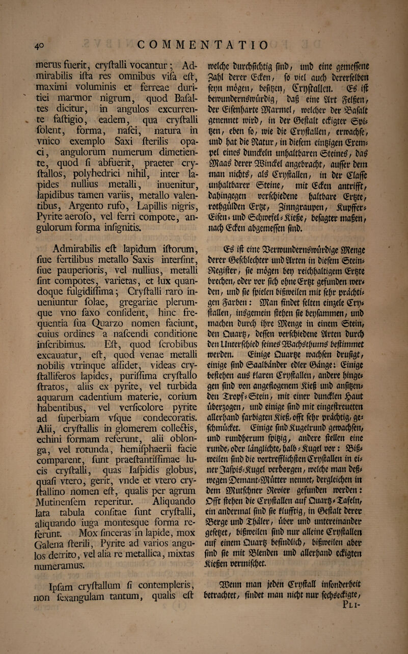 40 COMMENTATIO merus fuerit, cryftalli vocantur; Ad¬ mirabilis ifta res omnibus viia eft, maximi voluminis et ferreae duri¬ tiei marmor nigrum, quod Bafal- tes dicitur, in angulos excurren¬ te faftigio, eadem, qua cryftalli folent, forma, nafci, natura in vnico exemplo Saxi fterilis opa¬ ci, angulorum numerum dimetien¬ te, quod fi abfuerit, praeter cry- ftallos, polyhedrici nihil, inter la¬ pides nullius metalli, inuenitur, lapidibus tamen variis, metallo valen¬ tibus, Argento rufo, Lapillis nigris, Pyrite aerofo, vel ferri compote, an¬ gulorum forma infignitis. * « Admirabilis eft lapidum iftorum, fiue fertilibus metallo Saxis interfint, fiue pauperioris, vel nullius, metalli fint compotes, varietas, et lux quan¬ doque fulgidiffima; Cryftalli raro in- ueniuntur folae, gregariae plerum¬ que vno faxo confident, hinc fre¬ quentia fua Quarzo nomen faciunt, cuius ordines a nafcendi conditione infcribimus. Eft, quod fcrobibus excauatur, eft, quod venae metalli nobilis vtrinque affidet, videas cry- ftalliferos lapides, puriffima cryftallo ftratos, aliis ex pyrite, vel turbida aquarum cadentium materie, corium habentibus, vel verficolore pyrite ad fuperbiam vfque condecoratis. Alii, cryftallis in glomerem colle&is, echini formam referunt, alii oblon¬ ga, vel rotunda, hemifphaerii facie comparent, funt praeftantiffimae lu¬ cis cryftalli, quas Iafpidis globus, quafi vtero, gerit, vnde et vtero cry- ftallino nomen eft, qualis per agrum Mutinenfem reperitur. Aliquando lata tabula confitae funt cryftalli, aliquando iuga montesque forma re¬ ferunt. Mox finceras in lapide, mox Galena fterili, Pyrite ad varios angu¬ los detrito, vel alia re metallica, mixtas numeramus. Ipfam cryftallum fi contempleris, non fexangulam tantum, qualis eft welche bttrcbffcbtig fint»/ unb eine gemeffette Babl Derer (Men, fo riel and) Dererfefheti fet;u mögen, befigen, Ctrpftaüen. ©£ if! bewunberntfwtirbig, Daft eine Slrt feigen, feet* ©ifenbarte SWarntel, trelcber Der SSafalt genennet trirD, in ter ©ejlalt ecftgter ©pi« tjen, eben fo, trie lie CtpßaEen, erwacbfe, util ftat lie Statut, in liefern einzigen Stem« pel einetf luncEeln unhaltbaren ©teinetf, las’ 3)?aa# lerer SBincfel angebracht, auffer bem man nichts, aft? ©rpftaden, in ber Waffe unhaltbarer ©teine, mit ©cfen antrifft, babingegen »erfcbiebene haftbare (Sitte, retbgulben ©rgt, Stnngraupen, Kupffer« ©ifen * uttb ©cbwefel«iviefte, befagtet maßen, nach ©cfctt abgemeffen finb. ©£ iß eine Sßetwunbernritntrbige SKenge bcrer ©efd)lecbter uttb Sitten in liefern ©tein« SKegtfter, fie mögen bep reichhaltigem (Sitte brechen, ober »or fich ebne ©r£t gefunbett teer« bett, unb fie fpielett bißweilen mit febt prdcbti« gett Farben: 2J?an ßnbet feiten einjele (Sri,)« flatten, ine’gemein flehen fie bepfammen, unb machen lurch ihre SKenge ttt einem ©teilt, best Ouait, beffen »erfcbiebene Sitten lurch len Unterfcbieb feine# <3Bac^#0um# kftimmet werben. ©inige Quarte waebfen brußgt, einige finb ©aafbänber eilet ©anget ©inige belieben attö flarett ©rpßatten, anbere hinge« gett ftnb »ott angeflogettem fließ uttb attfigen# len Stopf«©teilt, mit einer bundKett £aut uberjogett, unb einige finb mit eingeflrcueten aUerbanb farbigten Kieß, offt febr prächtig, ge« fcbmficfet. ©inige finb Kugelruttb gewaebfett, unb ruttbberum fpigig, anbere flellett eine runbe, ober längtichte, halb«Äugel »or: 95iß« weilen ßnb lie »ortrefflicbßcn ©rpßaKen in ei« ner 3afptt«Kugef »erborgen, welche matt beß« wegen 2>emant«3)ltitter nennet, bergleicben in bem Sbiutfcbner 9»e»iet gefuttben werbeni £>fft flehen lie ©rpßattett auf Ouar§«Safeltt, eitt anberttial finb ße flufftig, in ©eßalt bereu SSerge unb Sfjäler, ftber uttb untereinanber gefeget, bißweilen finb nur alleine ©rpßatten auf einem Ouarg beßttblicb, bißweilett aber finb ße mit SSlenben unb aUerbattb eefigtett Kießen »ermifebet. 2ßentt man jeben ©rpßatt infonberbeit hetrachtet, ßnbet man nicht ttur fecb&cftgte, Pli-