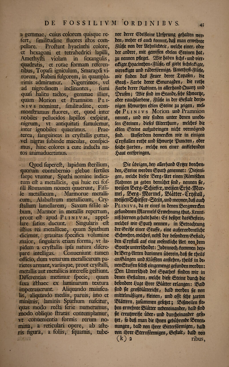 DE FOSSILIVM O R D I N I B V S. a gemmae, cuius colorem quisque re¬ fert , fimilitudine fluores iftos com¬ pellare. Proliant hyacinthi colore, et hexagoni et tetrahedrici lapilli, Amethyfti violam in fexangulis, quadratis, et rotae formam referen¬ tibus, Topafii igniculum, Smaragdi vi¬ rorem, Rubini fulgorem, in quamplu- rimis admiramur. Nigerrimos, vel ad nigredinem inclinantes, fomi quafi halitu tactos, gemmae illius, quam Morion et Pramnion P l i- nivs nominat, fimilitudine, com- monftramus fluores, et, quod inter nobiles pellucidos lapillos exfpirat, nigrum, vt antiquitati famulemur, inter ignobiles quaerimus. Prae¬ terea, fanguineas in cryftallis guttas, vel nigras fubinde maculas, confpici- mus, hinc colores a cute inducta na¬ tos animaduertimus. Quod fupereft, lapidum fterilium, quorum contubernio glebae fertiles faepe vtuntur, Spathi nomine indica¬ tum eft a metallicis, qui huic rei fof- fili Romanum nomen quaerunt, Fiffi- le metallicum, Marmorue metalli¬ cum, Alabaftrum metallicum, Cry- ftallum lamellarem, Saxum fiffile al¬ bum, Marmor in metallis repertum, prout eft apud Plinivm, appel¬ lare latius ducunt. Singularis eft iftius rei metallicae, quam Spathum dicimus, grauitas fpecifica volumine maior, lingularis etiam forma, vt la¬ pidem a cryftallis ipfa natura difcre- pare intelligas. Conueniunt tamen officio, dum venarum metallicarum pa¬ rietes armant, variisque, prout cryftalli, metallis aut metallicis interefte geftiunt. Differentias metimur fpecie, quam faxa ifthaec ex laminarum textura impetrauerunt. Aliquando maiufcu- lis, aliquando mediis, paruis, imo et minimis, laminis Spathum nafcitur, quas modo refta ferie numeramus, modo oblique ftratas contemplamur, vt conuenientia formis rerum no¬ mina, a reticulari opere, ab alte¬ ris figura, a foliis, fquamis, tube- t>or bcrcr CEbeffteine Urfprung gepalten wer# t>cn , woper e£ aucf) fommt, man emeante ftliige non Per SlepnlicPfeit, roelcpe einer/ obev i>cr angere, mit geroiffen ePelen Steinen Jot/ gu nennen pfleget. 3Bir paPen feepst # uni) vier# ecfigteJpt)acintpen#g(üge, etf giebt feeptfeefigte, niereefigte unP rdberfermigc/ 2lmetpt)fi*$iüge, wir ftnPen Pa$ Seuer i)erer £opafen, Pie @rag*$arPe Perer SmaragPen, Pie rotpe garPe Perer 9iuPinett,in allerpatip Ouarp unP ©rufen; 2Bir jinP im StanPe, fepr feproarpe, oPer raucpfarPene, ginge in Per ©eftalt Per je# nigen fcpwarpen ePien Steine gu geigen, weh epe Plinivs Morion unP Pramnion nennet/ unP wir ftnPen unter Penen unePe# fen Steinen, Piefetf Slltertputn, welcpetf Pie ePien Steine aufguPringen nicht nermögenP finP. SiufferPem Pemercfen wir in einigen (ErpffaHen rotpe unP fcpwarpe Ernteten, oPer folepe garPett, welche non einer anflePenPett #aut entfpringen. ©ie üPrigen,Pet) aHerpanP ©rpte Precpen« Pen, Steine werPen Spatp genennet: ©iejeni# gett/ welcPe Piefer 95erg#$lrt einen SHömifcPen Stagmen gu gePen PemüpetfinP, nennen fie, roetgen SBerg^cpteffer, weiten €t'f$f'3J?ar# mel, 23erg«SSRarmel, «Blatter * £ri)ftall, roet jleti@(ptejfer«@tetn, unP meinen,Pag auep Plinivs, Pa er einetf in Penen S5ergwercfen gefunPenen SWarmetö ©rwepnung tput,&nnt> ni§ gier non gepaPtpaPe: ©$ Pefipet Pae@effein, welcpetf wir Spatp nennen, in SSetracptung Per©röge einer Stufe/ eine augerorPentlicpe Scgwegre, welcpetf, nePft Per PefonPern ©eftalt, Pen Stpftall auf eine wefentliepe Slrt non Pem Spatpe unterfcgeiPet: SePennocg, f ommen Pep# Pe 3$erg#$lrten Parinnen üPerein,Pag ge tpeii» an©angen unPÄlüfften anfiepen, tpeil$ in Pe# nenStuffen felPjl eingemengt gefunPen werPen: ©en UnterfcpieP Petf Spatpeö ftnPen wir in Penen ©ejialten, welcpe Piefe Steine Purtp Pie PefonPere Cage iprer flatter erlangen: SBalP finP fie grogPldttericpt, PalP werPen fie non mittelmägigen, Reinen, unP oft fepr garten SMdttern, gufammen gefepet; SBifjweilen fie# pen erwepnte SMdtter nePeneinanPer, PalP fing fie creupweige üPer# unP PurepeinanPer gefe# ßet, fo Pag man Pie ipnen gePüprenPe SSenen# nungen, PalP non iprer ©itterförmigen, PalP non iprer Sternförmigen, ©eftalt, PalP non (k) 2 ribus, ✓