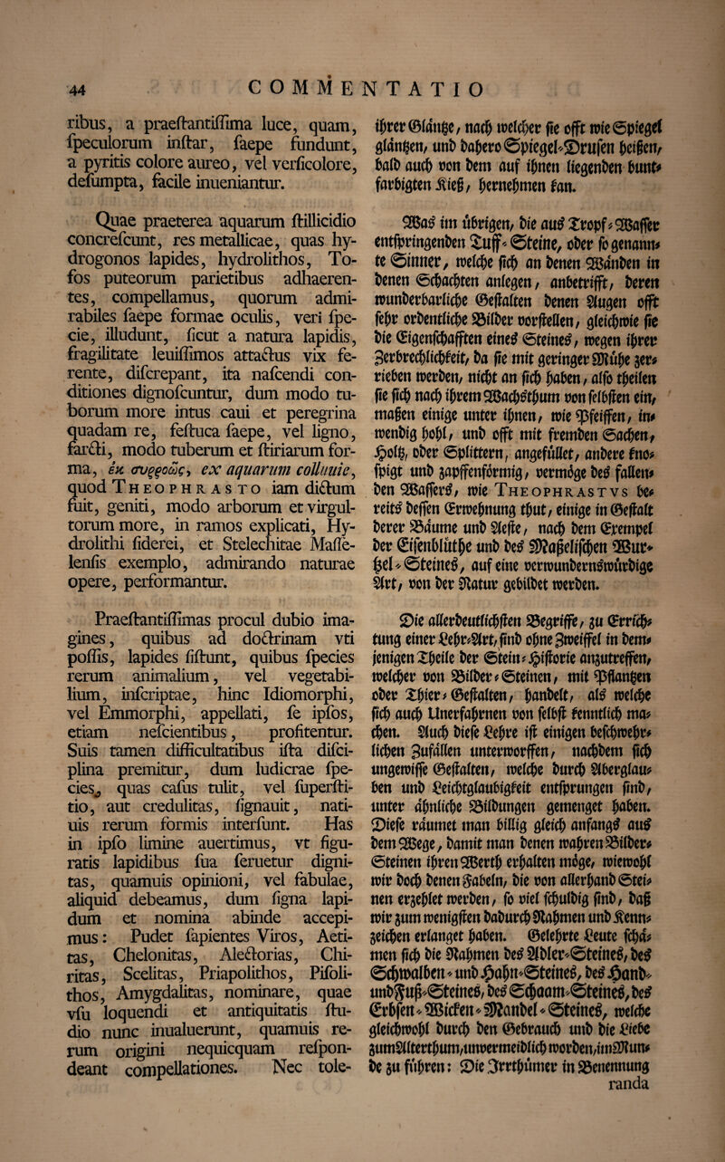 ribus, a praeftantiffima luce, quam, fpeculorum inftar, faepe fundunt, a pyritis colore aureo, vel verficolore, defumpta, facile inueniantur. Quae praeterea aquarum ftillicidio concrefcunt, res metallicae, quas hy- drogonos lapides, hydrolithos, To¬ fos puteorum parietibus adhaeren¬ tes, compellamus, quorum admi¬ rabiles faepe formae oculis, veri fpe- cie, illudunt, ficut a natura lapidis, fragilitate leuiffimos attactus vix fe¬ rente, difcrepant, ita nafcendi con¬ ditiones dignofcuntur, dum modo tu¬ borum more intus caui et peregrina quadam re, feftuca faepe, vel ligno, far£ti, modo tuberum et ftiriarum for¬ ma, ex ovggoä>c, ex aquarum collimie, quod Theophrasto iam di&um fuit, geniti, modo arborum et virgul¬ torum more, in ramos explicati, Hy- drolithi fiderei, et Stelechitae Mafle- lenfis exemplo, admirando naturae opere, performantur. Praeftantiflimas procul dubio ima¬ gines , quibus ad doctrinam vti poffis, lapides fiftunt, quibus fpecies rerum animalium, vel vegetabi¬ lium, infcriptae, hinc Idiomorphi, vel Emmorphi, appellati, fe ipfos, etiam nefcientibus, profitentur. Suis tamen difficultatibus ifta difci- plina premitur, dum ludicrae fpe¬ cies,, quas cafus tulit, vel fuperfti- tio, aut credulitas, fignauit, nati- uis rerum formis interfunt. Has in ipfo limine auertimus, vt figu¬ ratis lapidibus fua feruetur digni¬ tas, quamuis opinioni, vel fabulae, aliquid debeamus, dum figna lapi¬ dum et nomina abinde accepi¬ mus : Pudet fapientes Viros, Aeti- tas, Chelonitas, Aiectorias, Chi- ritas, Scelitas, Priapolithos, Pifoli- thos, Amygdalitas, nominare, quae vfu loquendi et antiquitatis ftu- dio nunc inualuerunt, quamuis re¬ rum origini nequicquam refpon- deant compellationes. Nec tole- ihrer©ldttge, nach welcher fie offt wie Opferet glätten, uni) bahero ©ptegeisbnifen Reifem Salb auch uoti bem auf irrten (iegenben bunt* farbigtenßieff, hernehmen fan. 2ßa£ fm übrigen, tie au$2ropf<2ßaffer entfpringenben Suff* «steine, ober fo genann# te ©inner, tuefebe fich an benen Södnben in benen Schachten anfegen, anbetrifft, bereit wunberbarficbe ©effalten benett Singen offt feht orbentliche Söifber oorffeflen, gleichwie fie bie ©genfebafften eines •Steines', wegen ihrer Serbrecblicbfeit, ba fie mit geringer SJlühe ser« rieben werben, nicht an ficb haben, affo Reifen fie ficb nach ihrem SBachSthum oonfelbffen ein, maßen einige unter ihnen, wie«j3feiffen, in* wenbig hohl, unb offt mit fremben (Sachen, £ol$, ober Splittern, angefüflet, anbere fno> fpigt unb japffenfbrmig, oermbge betf faßen# ben SBafferS, wie Theophrastvs be# reitS beffen CErwefjnung thut, einige in©effaft berer SSaume unb Sleffe, nach htm Stempel ber ©fenhlüthe unb beS §9?affelifchen 2Bur* hei'Steinet, auf eine oerwunbernöwärbige Sfrt, oon ber Sffatur gebilbet werben. Sie aßerbeutfichffen SJegriffe, ju ©rrfch# tung einer £ehr*Sfrt, finb ohne Bweiffef in Sem» jenigen Xheife ber ©tein *£ifforie atqutreffen, welcher oon SSilber» Steinen, mit ^3ffati|eti ober Xhtcr # (Beffalten, hanbelt, als welche fich auch Unerfahrnen oon felbff fenntlich ma» then. Sluch biefe Cehre iff einigen SefchweSr# liehen Bufdßen unterworfen, nachbem fich ungewiffe ©effalten, welche burch Slberglau# ben unb Ceichtglaubigteit entfprungen finb, unter ähnliche Söilbungeit gemenget hoben. Siefe räumet man billig gleich anfangs au$ bemSßege, bamit man benen wahren Silber# Steinen ihren 2Berth erhalten mige, wiewohl wir hoch benen gabeln, bie oon aflerhanb Stei# nen erjehlet werben, fo oiel fchulbig finb, baff wir sum wenigffen baburch Nahmen unb ifenn* Seiten erlanget haben, ©eiehrte Ceute febd» men fich bie Nahmen Se£ 2fbler*©teineS, be$ ©chroalhcn ♦ unb j£ahtt©teineS, SeS j&onb* unbSuff*©temes, beS ©chaam ©feines, be# €vhfen * 5Bicfen * IWanbel«©feines, welche gleichwohl burch ben ©ebrauch unb bie £iebe Sum2llterthum,unoermeiblich worben,imSJlun* be su fuhren: Sie 3rrthümer in ^Benennung randa