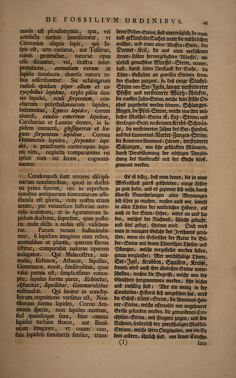 randa eft pfeudohymia, qua, vel aitefa&a natiuis immifcentur, vt Ceraunius aliquis lapis, qui Ia- fpis eft, arte caelatus, aut Teflerae, ruinis protraftae, naturae opus eile dicantur, vel, finiftra inter¬ pretatione , animalium rerum in lapide fimulacra diuerfis natura re¬ bus adfcribuntur. Sic echini^anun radioli quidam piper album et ca- rjophiUus lapideus, orphi pifcis den¬ tes lapidei, oculi ferpentum, con¬ charum polythalamiarum lapides, belemnitae, Lyncis lapides, eorum alueoli, caudae cancrinae lapideae, Carchariae et Lamiae dentes, in la¬ pidem conuerli, gloJJbpetrae et lin¬ guae ferpentum lapideae. Cornua Hammonis lapidea, ferpentes lapi¬ dei, a praeftantis caeteroquin inge¬ nii viris, neglefta comparatione rei ipfius cum rei Icone, cognomi¬ nantur. Condonandi fiint errores difcipli- narum conditoribus, quod in doctri¬ na primi fuerint, nec in reprehen- fionibus antiquarum fententiarum affe- ftanda eft gloria, cum noftra etiam aetate, per vniuerfum hiftoriae natu¬ ralis ambitum, et in figuratorum la¬ pidum do&rina, fuperfint, quae pofte- ris male di&a a nobis efle videbun¬ tur. Parum tamen hallucinabi- mur, fi lapidum imagines cum rebus, animalibus et plantis, quarum forma fiftitur, comparabit naturae operum indagator. Qui Malacoftrea, ani¬ malia, Echinos, Aftacos, Squillas, Gammaros, nouit, fimilitudinis, quae vifui peruia eft, fimpliciflimo conce¬ ptu, lapides forma pares, Echinitas, Aß acitas, SquiUitas, Gammarolitbos aeftimabit. Qui leuiter in conchy¬ liorum cognitione verfatus eft, Nau¬ tilorum forma lapides, Cornu Am- monis fpecie, non lapides tantum, fed quandoque faxa, hinc omnes lapides turbine flexos, aut Biual- uium imagines, vt ouum ouo, fuis lapideis fimulacris fimiles, trans- Derer25ilDer*Steine, gnD tmertmgftcb, ba man, balt> gef ünftelteSachen unter bte natürlichen mifchet, unD einen alten Sßaffcn > ©teilt, Deu ©rniter^eil, Die uns alten rerfaHetten Ärattt # CflDett hernorgefuchten SBürffel, na« türlich geträufene 2Bür jfel* Steine, nennet, balD, Durch üblen 23erganD Der Sache, Die Shier * ©egalten an gewiffen Steinen frent; Den Sachen aueignet, fo, Da§ einige 0tad)el* <3tefne non «Seeigeln, langer »erffemerter Pfeffer unh uerffemerte 5Bür|*9?elcfett, Die runDen 3ahn«Steine, welche Dem Sifche Dr« Phu$ jugetheilet trerDen tonnen, Schlangen* Slugen, Die $fetb@tetne, welche eine 21rt rieb father SKufchel« Steine iß, £uy * ©feine/ unD ihre£ager«Statt,nerßeinerte$reh&@djtt>ätt« |e, Die nerßeinerteti Sahne bc£See«Jputtbe$, unD Detf hamentintf, 9Jatter''3ungen.@teme, Die ßeinerttett Slmmontf«jpörner, Derffeinerte ©erlangen, non fehr gefehlten SJlännern, Durch 23erabfäumung Der nethigen 23erg(ei« chung Detf Slu^Drucf^ mit Der Sache felbß, genennet werDen. <S$ iff billig, Dag man Denen, Die in einer SBiffenfchaft juerff gefchrieben, einige fehler au gute halte, unD e$ geaiemet geh nicht,Durch fcharffe ^Beurteilungen alter ^Keimungen geh ©hre ju machen, magen auch trir, fowohl in aßen Sheilen Der natürlichen Jpißorie, al$ auch in Der Stein «£ehre, rietet an untf ha« ben, weichet? Der gfachirelt, fchlecht geDachf, unD übel gefagt, fcheinen trirD. ©och trirD man in wenigere ©efahr Det? 3rrthum$ gera« then, wenn ein ©rforfcher Der Sßatut Die SSifi Der «Steine mit Denen ShierifchenSheilen unD gsgangen, welche oorgeßellet werDen follett, genau rergleichet; 26er wetchfchälige Xhiere, <See»3gel, Ä'rahhen, egutlleit, ^rehfe, feintet, wirD auch ihre ähnlichen Steine unter« fcheiDen, magen Die begriffe, welche non Der ©teichbeit hergenommen werDen, fehr leichte unD einfältig gnD: 26er ein wenig in Der @oncfji)lten«#tßorie geh umgefehen hat, wirD Die Schiff «Büttel «Steine, Die Sltnmon^ör« tter« Steine, welche offtmahls ron ungeheurer ©röge gefunden werDen, Die gewunDenen <£en« chhlien«Steine, mit Ringern aeigen, unD Den Nahmen, fonDerlich bet) awepfchaligen SDlufchel« Steinen, welche ihren Originaliett, wie ein (St) Dem attDern, ähnlich gnD, ron Denen (Soncht)« (0 lato