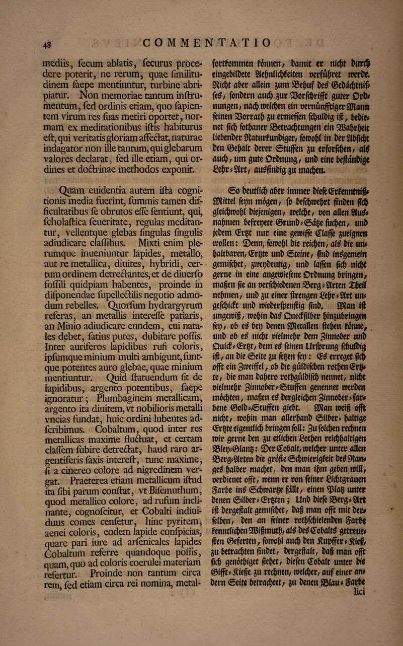 mediis, fecum ablatis, fecurus proce¬ dere poterit, ne rerum, quae fimilitu- dinem faepe mentiuntur, turbine abri¬ piatur. Non memoriae tantum inftru- mentum, fed ordinis etiam, quo fapien- tem virum res fuas metiri oportet , nor¬ mam ex meditationibus iftis habiturus eft, qui veritatis gloriam affedat, naturae indagator non ille tantum, qui glebarum valores declarat, fed ille etiam, qui or¬ dines et do&rinae methodos exponit. Quam euidentia autem ifta cogni¬ tionis media fuerint, fummis tamen dif¬ ficultatibus fe obrutos efle fentiunt, qui, fcholaftica feueritate, regulas meditan¬ tur, vellentque glebas fingulas lingulis adiudicare claffibus. Mixti enim ple¬ rumque inueniuntur lapides, metallo, aut re metallica, diuites, hybridi, cer¬ tum ordinem detreftantes, et de diuerfo foffili quidpiam habentes, proinde in difponendae fupelleftilis negotio admo¬ dum rebelles. Quorfum hydrargyrum referas, an metallis interdie patiaris, an Minio adiudicare eundem, cui nata¬ les debet, latius putes, dubitare poliis. Inter auriferos lapidibus rufi coloris, ipfumque minium multi ambigunt, funt- que potentes auro glebae, quae minium mentiuntur. Quid ftatuendum fit de lapidibus, argento potentibus, faepe ignoratur; Plumbaginem metallicam, argento ita diuitem,vt nobilioris metalli vncias fundat, huic ordini lubentes ad- fcribimus. Cobaltum, quod inter res metallicas maxime fluttuat, et certam clalfem fubire detre&at, haud raro ar- gentiferis laxis intereft, tunc maxime, fi a cinereo colore ad nigredinem ver¬ gat. Praeterea etiam metallicum iflrud ita libi parum conftat, vt Bifemuthum, quod metallico colore, ad rufum incli¬ nante, cognofcitur, et Cobalti indiui- duus comes cenfetur, hinc pyritem, aenei coloris, eodem lapide confpicias, quare pari iure ad arfenicales lapides Cobaltum referre quandoque poliis, quam, quo ad coloris coerulei materiam refertur. Proinde non tantum circa rem, fed etiam circa rei nomina, metal- fortfommen fdmteit, bannt er nicht Durch eingebilbete Slebnlicbfeiten »erführet werbe. Seicht aber allein jum SSeljuf be£ ©ebdcbtmf? fe$, fonbern auch Jur 23orfchrtfft guter 0rD* nuttgen, nach welchen ein oerntinfftiger SOlann feinen 93orratb ju ermeffen fcbulbig tfl, bebte* net fidi) fotfiatter ^Betrachtungen ein Wahrheit tiebenber SJlaturfunbiger/ fowohl in Der Stbjtcht Den ©ebalt Derer ©tuffen ju erferfchen , al$ auch, um gute DrDnung/ unD eine beffanDlgc £ebr?$lrt, autfftnbig ju machen. @o Deutlich aber immer Diefe ©rfentitntß* SKittel fepn mögen, fo befchwehrt ftnDen fleh gleichwohl Diejenigen, welche, ton allen $lu& nahmen befreijete ©runb?@<igefucben, unD jebem (Ergt nur eine gewifle «klaffe jueignen trollen: 2)enn, fowohl Dfe reichen, altf Die um haltbaren, «Ergte unD ©teine, finD insgemein gemifchet, jwepbeutig, unb taffen fleh nicht gerne in eine angewiefene Orbnung bringen, maßen fie an rerfchiebenen SBerg? Sitten Xbeil nehmen, unb ju einer fitengen £ebr?3lrt um gefchicft unD wieberfpenftig |?nb. SJlan ijt ungewiß, wobin ba£ Quecfftlber binjubringen fei;, ob etf bet) Denen SDletaUen lieben fönne,. unD ob e£ nicht nielmebr Dem Zinnober unD Qutcf>«Ergt, Dem e£ feinen Urfprmtg fcbulDig ijt, an Die ©eite ju fegen fet): <3$ erreget fleh offt ein 3weiffel, ob Die gölDifcben rotfien «Erg» te, Die matt Dabero rotbgülDifcb nennet, nicht ttielmebr 3imtober*@tuffen genennet werben möchten, maßen e$ Dergleichen Sinnober?far* bene ©olb*.©tuffen giebt. SKan weiß offt nicht, wobin man aüerbanb ©über» haltige (Ergte eigentlich bringen foH: Su folchen rechnen wir gerne Den ju etlichen hotben reichhaltigen S5let)?©lang: 2)er Cobalt, welcher unter allen S5erg?Slrten Die grölte ©chwierigfett Detf 9tam geo' halber machet, Den man ihm geben will, rerDienet offt, wenn er oon feiner hichtgrauen $arbe tn£ «Schwarge faßt, einen <piag unter betten ©über ? (Ergfen; UnD Diefe 95erg? Slrt tji Dergeflalt gemifchet, Daß man offt mit Der# felben, Den an feiner rothfchielenDen $arbe fenntlichen2Bißmutb,altf betf (EobaltS getreue* |fen ©eferten, fowohl auch Den Äupffer ? jfieß, ju betrachten ftnDet, bcrgcjtalt, Daß man offt fleh genöthiget flehet, Diefen «Eobalt unter Die ©ifft? jfieße ju rechnen, welcher, auf einer am Dern ©eite betrachtet, ju Denen S5(au< Sarbe lici