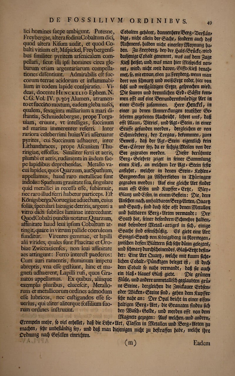 lici homines feepe ambigunt. Putesne, ©obalten gehöret/ bannenjjeroSSerg*23erftän# Freybergae, altera fodinaCobaltum did, bige, nicht attcin ber ©ad)e, fonbern auch bed quod altera Kifum audit, et quod Co- Sfebtnene’,halben nicht einerlei;Sftepnung ha# balti vitium eft, Mifpickel, Freybergenfi- ben. Bu&repberg/ bet) bet jpaf&S5rücft, wirb bus fimiliter pyritem arfenicalem com- batfjenige ©pbalt genetmet, rcad auf bem Buge pellari, ficut illi ipfi homines circa gle- jffeg jjeiget/unb, wa£ matt hier Sbligpicfel nem barum etiam argentariarum compella- net/ wirb/ nicht weit baron,©ifft/üieg benäh# tiones dillentiunt. Admirabilis eft fuc- met/ fo/ wie etwan, eben ju Srepberg, wenn matt corum terrae acidorum et inflammabi- bort non fchwarh unb weig(Ergt rebet, hier oon lium in eodem lapide confpiratio. Vi- fahl unb weiggultigen (Ergte, gefproefien wirb, deas, docente Henckelio Ephem. N. Sie fauren unb brennlichen (Erb # ©äffte fom* C.G. Vol. IV. p. 303 Alumen, atramen- men offt auf eine föewunberntfwurbige Slrt i« to et fuccino mixtum, eadem gleba nafei, einer ©tuffe jufammen. Jperr jfpencM , iw qualem, fexaginta milliarium a mari di- einer ju benen Slnmercfungen teutfeher ©e* flantia, Schmiedebergae, prope Torga- lehrten gegebenen Nachricht, lehret un$, bag uiam, eruunt, vt intelligas, fuccinum offt Sllaim, Vitriol, unb Slgt* Stein, in einer ad marina immerenter referri. Inter ©tuffe gefunben worben, bergfeichett er 001t rariora celeberrimi huiusViri afleruatur ©chmiebeberg, bet) Xorgau/ bekommen, gut« pyrites, cuiSuccinum adhaeret, inter SSeweig, bag ber Sigt#©tein eigentlich fein Lithanthraces, prope Afcaniam Thu- @ee Körper fet)/ ba er fechjig Steilen oon ber ringiae, effoflus. Similiter ferri et aeris, ©ee gegraben worben. Siefet berühmte plumbi et aeris, rudimenta in iisdem fee- SSerg# ©eiehrte jeiget in feiner Sammlung pe lapidibus deprehendas. Metallo va- einen jffeg, an welchem ber Sigt# ©tein fefte cui lapides,quos Quarzum, autSpathum, anflehet, welcher in benen Stein# Äohlett» appellamus, haud raro metallicae funt SSergwercfen gu Slfchertfleben in Thüringen indolis: Spathum grauitate fua, fingulare gegraben worben: Stuf eine gleiche Sfrt frnbet quid metallici in receflü eile, fubinnuit, man offt (Eifen unb üupffer# ©rgt, Sölet;# nec raro illud ferri habetur particeps. Eft ©lang unb (Eifen, in einem ©eflein: Sie, bem KönigsbergaNoruegiae aduecium, cuius Slnfegen nach/ unhaftbaren9$erg*Sltten, üuarfc foliis, fpeculari laeuigie detritis, argenti a unb ©path , ffnb boch fehr offt benen SDbetaHeit vitro dich fubtiles laminae intercedunt, unb haltbaren S5erg* Sitten oerwanbt: Ser QuodCobalti punitis notatur,Quarzum, ©path h at, feiner befonbern ©chwegre halben, affinitate haud leui ipfum Cobaltum at- n>a$ befonberS 0Ketall#artige£ in fiep, einige tingit, quare in vitrum pallide coeruleum ©pathe finb eifenfepngig. (E$ giebt eine Slrt funditur. Virentes gemmae, et lapilli ©piegehSpath »on Sonigtf berg in Norwegen, alii virides, quales funt Phacitae et Oro- gwifchen beffen SStattern geh fehr bunn gelegte*, biae Zwiccauienfes, non leui affinitate unb fchwarß burcpfcheinenbe*, ©lagAErpt befin# aes attingunt: Ferro intereft paederos: bet: (Eine Slrt Quarp, welche mit fnurn ficht# Cum auri ramentis, fluminum impetu lichen ©obalt#q3uncftgen beleget ift, ifl bocp abreptis, vna effe geftiunt, hinc et ma- bem ©obalt fo nahe oerwanbt/ bag fie auch gneti adhaerent, Lapilli rufi, quos Gra- ein blag# blauet ©lag giebt. Sie gruneti natos appellamus. Ex quibus, aliisque §lüge, unb anbere unmetallifch geglaubten grm exemplis pluribus, elucefcit, Metallo- ne ©teine, dergleichen bie Bwicfauer (Erbfen# rum et metallicorum ordines admodum ober 2öicfen # ©teine ftnb, gehen bem Tupfer elfe lubricos, nec caftigandos elfe fe- fehr nahe an: Ser Opal bricht in einer eifrn# uerius, qui aliter aliterque Milium fuo- haltigen SSerg # Slrt, bie ©rannten ftnbcu geh rum ordines inftruunt. bei) 2Bafcp# ©olbe, unb werben offt non bem „ SWagnete gesogen: Slu* weichet!/unb anbern, Stempeln mehr, fo oiel erhellet/ bag bie Peilt<Slrt, ©laffen in Sftetallen unb 35erg#2(rten gu machen/ fehr unbeftanbig fep, unb bag man biejenigen nicht m heftraffen habe/ welche ihre Drbmmg nach ©efallen einrichten. (m) Eadem