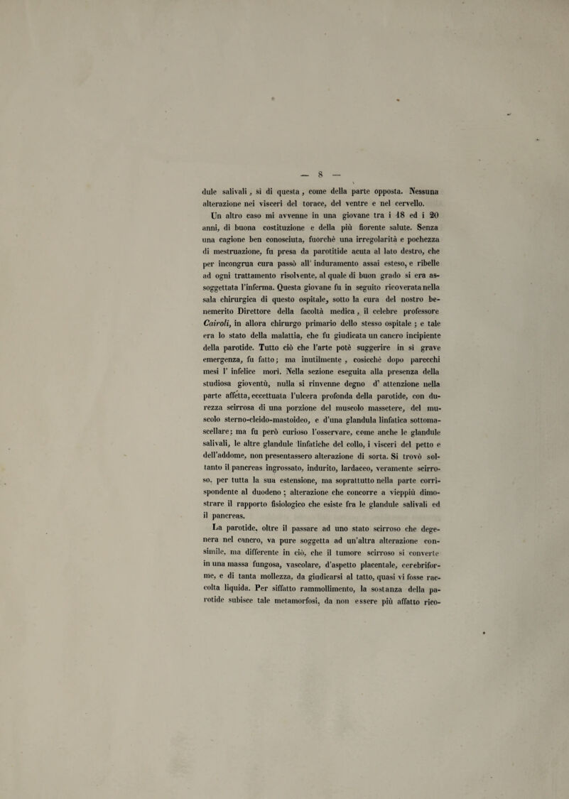 dule salivali , sì di questa , come della parte opposta. Nessuna alterazione nei visceri del torace, del ventre e nel cervello. Un altro caso mi avvenne in una giovane tra i 48 ed i 30 anni, di buona costituzione e della più florente salute. Senza una cagione ben conosciuta, fuorché una irregolarità e pochezza di mestruazione, fu presa da parotitide acuta al lato destro, che per incongrua cura passò all' induramento assai esteso, e ribelle ad ogni trattamento risolvente, al quale di buon grado si era as¬ soggettata l’inferma. Questa giovane fu in seguito ricoverata nella sala chirurgica di questo ospitale, sotto la cura del nostro be¬ nemerito Direttore della facoltà medica, il celebre professore Cairoti, in allora chirurgo primario dello stesso ospitale ; e tale era lo stato della malattia, che fu giudicata un cancro incipiente della parotide. Tutto ciò che l’arte potè suggerire in si grave emergenza, fu fatto; ma inutilmente , cosicché dopo parecchi mesi 1’ infelice morì. Nella sezione eseguita alla presenza della studiosa gioventù, nulla si rinvenne degno d1 attenzione nella parte affetta, eccettuata l’ulcera profonda della parotide, con du¬ rezza scirrosa di una porzione del muscolo massetere, del mu¬ scolo sterno-cleido-mastoideo, e d’una gianduia linfatica sottoma¬ scellare: ma fu però curioso l’osservare, come anche le glandule salivali, le altre glandule linfatiche del collo, i visceri del petto e dell’addome, non presentassero alterazione di sorta. Si trovò sol¬ tanto il pancreas ingrossato, indurito, lardaceo, veramente scirro¬ so. per tutta la sua estensione, ma soprattutto nella parte corri¬ spondente al duodeno ; alterazione che concorre a vieppiù dimo¬ strare il rapporto fisiologico che esiste fra le glandule salivali ed il pancreas. La parotide. oltre il passare ad uno stato scirroso che dege¬ nera nel cancro, va pure soggetta ad un'altra alterazione con¬ simile, ma differente in ciò, che il tumore scirroso si converte in una massa fungosa, vascolare, d’aspetto placentale, cerebrifor- tne, e di tanta mollezza, da giudicarsi al tatto, quasi vi fosse rac¬ colta liquida. Per siffatto rammollimento, la sostanza della pa¬ rotide subisce tale metamorfosi, da non essere più affatto rico-