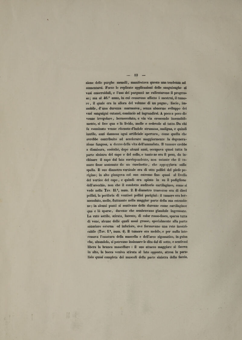 IO zione delle purghe mensili, manifestava questo una tendenza ad aumentarsi. Forse le replicate applicazioni delle sanguisughe ai vasi emorroidali, e l’uso dei purganti ne rallentarono il progres¬ so ; ma al 46.° anno, in cui cessarono affatto i mestrui, il tumo¬ re , il quale era in allora del volume di un pugno, liscio, im¬ mobile, d’una durezza marmorea, senza abnorme sviluppo dei vasi sanguigni cutanei, cominciò ad ingrandirsi. A poco a poco di¬ venne irregolare, bernoccoluto, e via via crescendo insensibil¬ mente, si fece qua e là livido, molle e cedevole al tatto. Da chi fu esaminato venne ritenuto d’indole strumosa, maligna, e quindi inutile, anzi dannosa ogni artificiale apertura, come quella che avrebbe contribuito ad accelerare maggiormente la degenera¬ zione fungosa, a danno della vita deU’ammalata. Il tumore crebbe a dismisura, cosicché, dopo alcuni anni, occupava quasi tutta la parte sinistra del capo e del collo, e tanto ne era il peso, da in¬ chinare il capo dal lato corrispondente, non ostante che il tu¬ more fosse sostenuto da un cuscinetto, che appoggiava sulla spalla. Il suo diametro verticale era di otto pollici del piede pa¬ rigino; in alto giungeva col suo estremo fino quasi al livello del vertice del capo, e quindi era spinto in su il padiglione dell’orecchio, non che il condotto auditorio cartilagineo, come si vede nella Tav. II.a, num. 2. Il diametro trasverso era di dieci pollici, la periferia di ventisei pollici parigini : il tumore era ber¬ noccoluto, molle, fluttuante nella maggior parte della sua estensio¬ ne; in alcuni punti si sentivano delle durezze come cartilaginee qua e là sparse, durezze che sembravano glandule ingrossate. La cute sottile, stirata, lucente, di color rosso-fosco, sparsa tutta di vene, alcune delle quali assai grosse, specialmente alla parte anteriore esterna ed inferiore, ove formavano una rete inestri¬ cabile (Tav. I.a, num. 4). Il tumore era mobile, e per nulla inte¬ ressava l’ossatura della mascella e dell’arco zigomatico, in guisa che, alzandolo, si potevano insinuare le dita dal di sotto, e sentivasi libera la branca mascellare : il suo attacco maggiore si faceva in alto, la bocca veniva stirata al lato opposto, attesa la para- lisia quasi completa dei muscoli della parte sinistra della faccio,