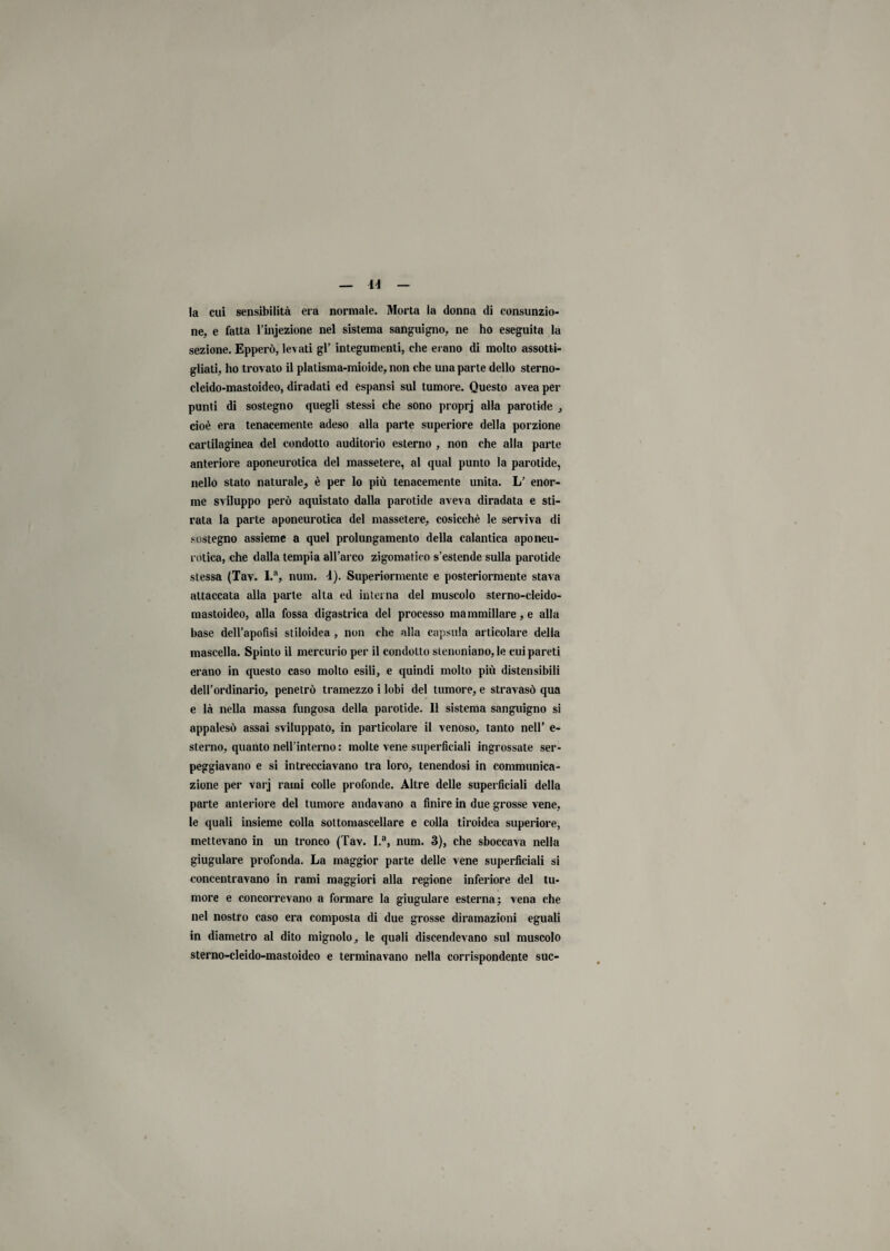 la cui sensibilità era normale. Morta la donna di consunzio¬ ne, e fatta l’injezione nel sistema sanguigno, ne ho eseguita la sezione. Epperò, levati gl’ integumenti, che erano di molto assotti¬ gliati, ho trovato il platisma-mioide, non che una parte dello sterno- cleido-mastoideo, diradati ed espansi sul tumore. Questo avea per punti di sostegno quegli stessi che sono proprj alla parotide , cioè era tenacemente adeso alla parte superiore della porzione cartilaginea del condotto auditorio esterno , non che alla parte anteriore aponeurotica del massetere, al qual punto la parotide, nello stato naturale^ è per lo più tenacemente unita. L’ enor¬ me sviluppo perù aquistato dalla parotide aveva diradata e sti¬ rata la parte aponeurotica del massetere, cosicché le serviva di sostegno assieme a quel prolungamento della calalitica aponeu¬ rotica, che dalla tempia all’arco zigomatico s’estende sulla parotide stessa (Tav. I.a, num. i). Superiormente e posteriormente stava attaccata alla parte alta ed interna del muscolo sterno-cleido- mastoideo, alla fossa digastrica del processo mammillare, e alla base dell’apofisi stiloidea , non che alla capsula articolare della mascella. Spinto il mercurio per il condotto stenoniano, le cui pareti erano in questo caso molto esili, e quindi molto più distensibili dell’ordinario, penetrò tramezzo i lobi del tumore, e stravasò qua e là nella massa fungosa della parotide. Il sistema sanguigno si appalesò assai sviluppato, in particolai’e il venoso, tanto nell’ e- sterno, quanto nell’interno: molte vene superficiali ingrossate ser¬ peggiavano e si intrecciavano tra loro, tenendosi in communica- zione per varj rami colle profonde. Altre delle superficiali della parte anteriore del tumore andavano a finire in due grosse vene, le quali insieme colla sottomascellare e colla tiroidea superiore, mettevano in un tronco (Tav. I.a, num. 3), che sboccava nella giugulare profonda. La maggior parte delle vene superficiali si concentravano in rami maggiori alla regione inferiore del tu¬ more e concorrevano a formare la giugulare esterna; vena che nel nostro caso era composta di due grosse diramazioni eguali in diametro al dito mignolo, le quali discendevano sul muscolo sterno-cleido-mastoideo e terminavano nella corrispondente sue-