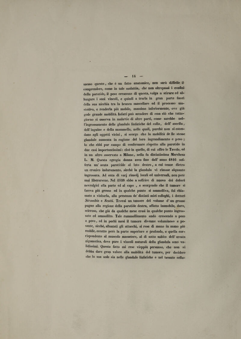 li inesso questo, che è un fatto anatomico, non sarà difficile il comprendere, come in tale malattia, che non oltrepassi i confini della parotide, il peso crescente di questa, valga a stirare ed al¬ lungare i suoi vincoli, e quindi a trarla in gran parte fuori della sua nicchia tra la branca mascellare ed il processo ma- stoideo, e renderla più mobile, massime inferiormente, ove già gode grande mobilità. Infatti può accadere di essa ciò che tutto- giorno si osserva in malattie di altre parti, come sarebbe nel¬ l’ingrossamento delle glandule linfatiche del collo, dell1 ascella, dell' inguine e della mammella, nelle quali, purché non si esten¬ dano agli oggetti vicini, si scorge che la mobilità de Ile stesse glandule aumenta in ragione del loro ingrandimento e peso ; lo che ebbi pur campo di confermare rispetto alla parotide in due casi importantissimi: cioè in quello, di cui offro le Tavole, ed in un altro osservato a Milano, nella fu distintissima Marchesa L. M. Questa egregia donna avea fino dall1 anno 4816 sof¬ ferta un’ acuta parotitide al lato destro, a cui tenne dietro un cronico induramento, sicché la gianduia vi rimase alquanto ingrossata. Ad onta di varj rimedj locali ed universali, non potè mai liberarsene. Nel 4838 ebbe a soffrire di nuovo dei dolori nevralgici alla parte ed al capo , e scorgendo che il tumore si faceva più grosso ed in qualche punto si ammolliva, fui chia¬ mato a visitarla, alla presenza de’ distinti miei colleghi, i dottori Sti'ambio e Scotti. Trovai un tumore del volume d’ un grosso pugno alla regione della parotide destra, affatto immobile, duro, scirroso, che già da qualche mese erasi in qualche punto ingros¬ sato ed ammollito. Tale rammollimento andò crescendo a poco a poco, ed in pochi mesi il tumore divenne voluminoso e pe¬ sante, sicché, allentati gli attacchi, si rese di mano in mano più mobile, eccetto però la parte superiore e profonda, e quella cor¬ rispondente al muscolo massetere, al di sotto subito dell’ arcata zigomatica, dove pure i vincoli naturali della gianduia sono va¬ lidissimi. Questo fatto mi rese vieppiù persuaso, che non si debba dare gran valore alla mobilità del tumore, per decidere che la sua sede sia nelle glandule linfatiche e nel tessuto cellu-