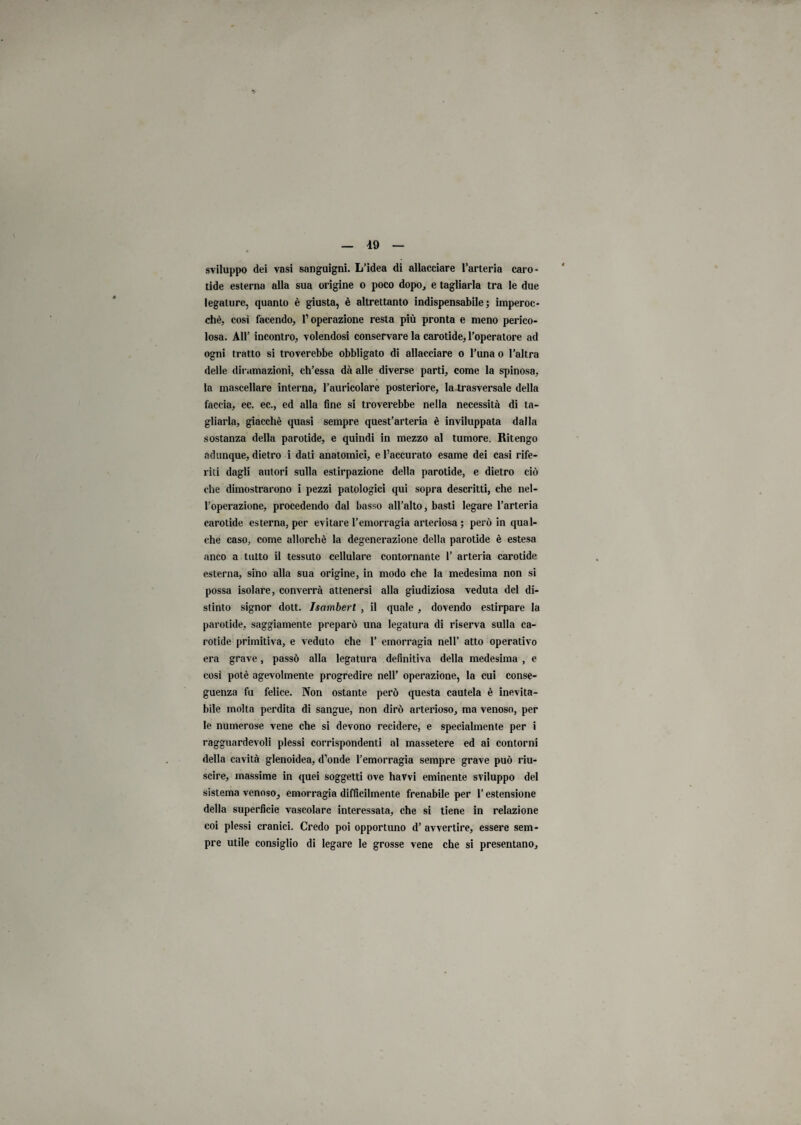 sviluppo dei vasi sanguigni. L’idea di allacciare l’arteria caro¬ tide esterna alla sua origine o poco dopo., e tagliarla tra le due legature, quanto è giusta, è altrettanto indispensabile ; imperoc¬ ché, così facendo, l’operazione resta più pronta e meno perico¬ losa. All’ incontro, volendosi conservare la carotide, l’operatore ad ogni tratto si troverebbe obbligato di allacciare o l’una o l’altra delle diramazioni, ch’essa dà alle diverse parti, come la spinosa, la mascellare interna, l’auricolare posteriore, la trasversale della faccia, ec. ec., ed alla fine si troverebbe nella necessità di ta¬ gliarla, giacché quasi sempre quest’arteria è inviluppata dalla sostanza della parotide, e quindi in mezzo al tumore. Ritengo adunque, dietro i dati anatomici, e l’accurato esame dei casi rife¬ riti dagli autori sulla estirpazione della parotide, e dietro ciò che dimostrarono i pezzi patologici qui sopra descritti, che nel¬ l’operazione, procedendo dal basso all’alto, basti legare l’arteria carotide esterna, per evitare l’emorragia arteriosa; però in qual¬ che caso, come allorché la degenerazione della parotide è estesa anco a tutto il tessuto cellulare contornante 1’ arteria carotide esterna, sino alla sua origine, in modo che la medesima non si possa isolare, converrà attenersi alla giudiziosa veduta del di¬ stinto signor dott. Isambert , il quale , dovendo estirpare la parotide, saggiamente preparò una legatura di riserva sulla ca¬ rotide primitiva, e veduto che 1’ emorragia nell’ atto operativo era grave, passò alla legatura definitiva della medesima , e così potè agevolmente progredire nell’ operazione, la cui conse¬ guenza fu felice. Non ostante però questa cautela è inevita¬ bile molta perdita di sangue, non dirò arterioso, ma venoso, per le numerose vene che si devono recidere, e specialmente per i ragguardevoli plessi corrispondenti al massetere ed ai contorni della cavità glenoidea, d’onde l’emorragia sempre grave può riu¬ scire, massime in quei soggetti ove hawi eminente sviluppo del sistema venoso, emorragia difficilmente frenabile per l’estensione della superficie vascolare interessata, che si tiene in relazione coi plessi cranici. Credo poi opportuno d’ avvertire, essere sem¬ pre utile consiglio di legare le grosse vene che si presentano.