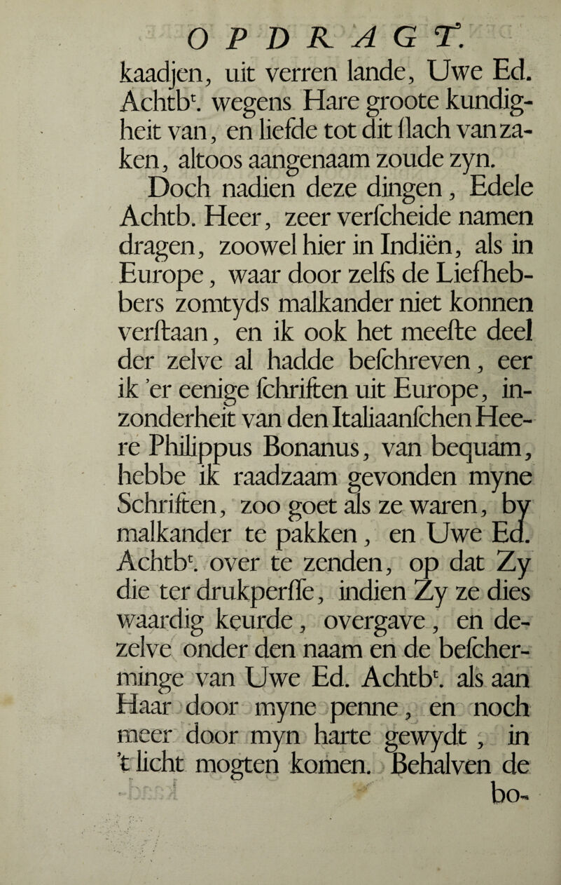 kaadjen, uit verren lande. Uwe Ed. Achtb\ wegens Hare groote kundig- heit van, en liefde tot dit llach van za¬ ken , altoos aangenaam zoude zyn. Doch nadien deze dingen, Edele Achtb. Heer, zeer verfcheide namen dragen, zoowel hier in Indiën, als in Europe, waar door zelfs de Liefheb¬ bers zomtyds malkander niet konnen verftaan, en ik ook het meefte deel der zelve al hadde befchreven, eer ik er eenige fchriften uit Europe, in- zonderheit van den Italiaanfchen Hee- re Philippus Bonanus, van bequam, hebbe ik raadzaam gevonden myne Schriften, zoo goet als ze waren, by malkander te pakken, en Uwe Ed. Achtb1. over te zenden, op dat Zy die ter drukperffe, indien Zy ze dies waardig keurde, overgave, en de¬ zelve onder den naam en de befcher- minge van Uwe Ed. Achtbc. als aan Haar door myne penne, en noch meer door myn harte gewydt, in t licht mogten komen. Behalven de