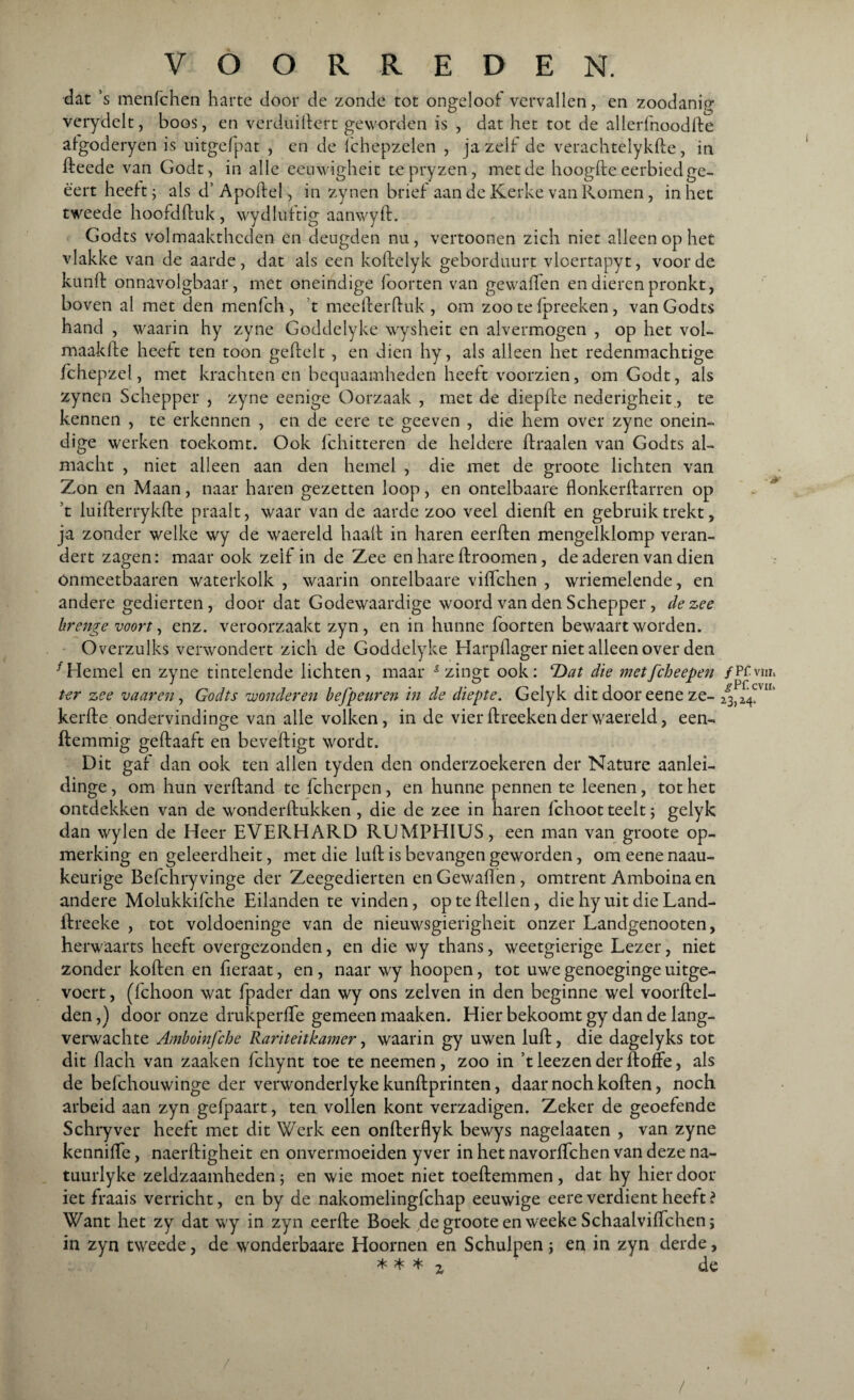 dat ’s menfchen harte door de zonde tot ongeloof vervallen, en zoodanig verydclt, boos, en verduillert geworden is , dat het tot de allerfnoodde afgoderyen is uitgefpat , en de fchepzelen , ja zelf de verachtelykde, in deede van Godt, in alle eeuwigheit tepryzen, met de hoogde eerbied ge- ê'ert heeft; als d’ Apodel, in zynen brief aan de Kerke van Komen, inliet tweede hoofdduk , wydluftig aanwyd. Godts volmaaktheden en deugden nn, vertoonen zich niet alleen op het vlakke van de aarde, dat als een koftelyk geborduurt vloertapyt, voorde kund onnavolgbaar, met oneindige lootten van gewaden en dieren pronkt, boven al met den menfch , t meederduk , om zoo te fpreeken, van Godts hand , waarin hy zyne Goddelyke wysheit en alvermogen , op het vol- maakde heeft ten toon gedelt , en dien hy, als alleen het redenmachtige fchepzel, met krachten en bequaamheden heeft voorzien, om Godt, als zynen Schepper , zyne eenige Oorzaak , met de diepffe nederigheit, te kennen , te erkennen , en de eere te geeven , die hem over zyne onein¬ dige werken toekomt. Ook fchitteren de heldere draaien van Godts al¬ macht , niet alleen aan den hemel , die met de groote lichten van Zon en Maan, naar haren gezetten loop, en ontelbaare flonkerdarren op t luiderrykde praalt, waar van de aarde zoo veel diend en gebruik trekt, ja zonder welke wy de waereld haalt in haren eerden mengelklomp veran¬ dert zagen: maar ook zelf in de Zee en hare droomen, de aderen van dien önmeetbaaren waterkolk , waarin ontelbaare viffchen , wriemelende, en andere gedierten, door dat Godewaardige woord van den Schepper, de zee brenge voort, enz. veroorzaakt zyn , en in hunne foorten bewaart worden. Overzulks verwondert zich de Goddelyke Harpdager niet alleen over den f Hemel en zyne tintelende lichten, maar & zingt ook: T>at die met[cheepen ter zee vaar en, Godts wonderen befpeuren in de diepte. Gelyk dit door eene ze¬ kerde ondervindinge van alle volken, in de vier dreeken der waereld, een- demmig gedaaft en bevedigt wordt. Dit gaf dan ook ten allen tyden den onderzoekeren der Nature aanlei- dinge, om hun verdand te fcherpen, en hunne pennen te leenen, tot het ontdekken van de wonderdukken , die de zee in haren fchoot teelt; gelyk dan wylen de Heer EVERHARD RUMPHIUS, een man van groote op¬ merking en geleerdheit, met die lud is bevangen geworden, om eene naau- keurige Befchryvinge der Zeegedierten en Gewaden, omtrent Amboina en andere Molukkifche Eilanden te vinden, op te dellen, die hy uit die Land- dreeke , tot voldoeninge van de nieuwsgierigheit onzer Landgenooten, herwaarts heeft overgezonden, en die wy thans, weetgierige Lezer, niet zonder koden en deraat, en, naar wy hoopen, tot uwe genoeginge uitge- voert, (fchoon wat fpader dan wy ons zelven in den beginne wel voordel- den,) door onze drukperde gemeen maaken. Hier bekoomt gy dan de lang¬ verwachte Amboinfche Rariteitkamer, waarin gy uwen lud, die dagelyks tot dit (lach van zaaken fchynt toe te neemen , zoo in ’t leezen der doffe, als de befchouwinge der verwonderlyke kundprinten, daar noch koden, noch arbeid aan zyn gefpaart, ten vollen kont verzadigen. Zeker de geoefende Schryver heeft met dit Werk een onderflyk bewys nagelaaten , van zyne kenniffe, naerdigheit en onvermoeiden yver in het navorffchen van deze na- tuurlyke zeldzaamheden; en wie moet niet toedemmen, dat hy hierdoor iet fraais verricht, en by de nakomelingfchap eeuwige eere verdient heeft? Want het zy dat wy in zyn eerde Boek de groote en weeke Schaalviffchen; in zyn tweede, de wonderbaare Hoornen en Schulpen j en in zyn derde, * ^ * 2 de ƒ Pf vw* ^pr cvus 23,24.