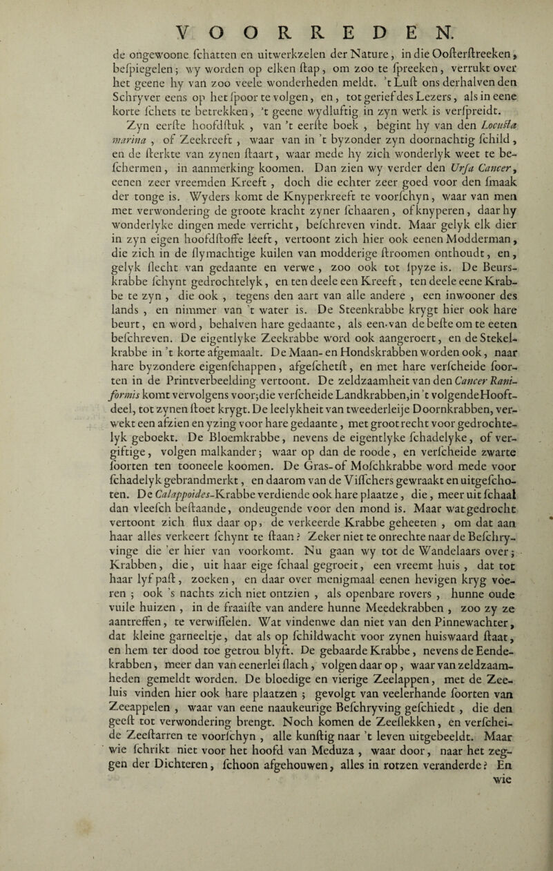 de ongewoone fchatten en uitwerkzelen der Nature, in die Ooderdreeken „ befpiegelen; wy worden op eiken dap, om zoo te fpreeken, verrukt over het geene hy van zoo veele wonderheden meldt, ’t Lult ons derhalven den Schryver eens op het fpoor te volgen, en, tot gerief des Lezers, alsineene korte fchets te betrekken, ’t geene wydluftig in zyn werk is verfpreidt. Zyn eerde hoofd ftuk , van ’t eerde boek , begint hy van den Locuffa manna , of Zeekreeft , waar van in ’t byzonder zyn doornachtig fchild , en de derkte van zynen daart, waar mede hy zich wonderlyk weet te be- fchermen, in aanmerking koomen. Dan zien wy verder den Urfa Cancer, eenen zeer vreemden Kreeft , doch die echter zeer goed voor den fmaak der tonge is. Wyders komt de Knyperkreeft te voorfchyn, waar van men met verwondering de groote kracht zyner fchaaren, ofknyperen, daar hy wonderlyke dingen mede verricht, belchreven vindt. Maar gelyk elk dier in zyn eigen hoofddoffe leeft, vertoont zich hier ook eenen Modderman, die zich in de dymachtige kuilen van modderige droomen onthoudt, en, gelyk flecht van gedaante en verwe , zoo ook tot lpyze is. De Beurs¬ krabbe fchynt gedrochtelyk, en ten deele een Kreeft, ten deele eene Krab¬ be te zyn , die ook , tegens den aart van alle andere , een inwooner des lands , en nimmer van ’t water is. De Steenkrabbe krygt hier ook hare beurt, en word, behalven hare gedaante, als een-van de bede om te eeten befchreven. De eigentlyke Zeekrabbe word ook aangeroert, en deStekel- krabbe in ’t korte afgemaalt. De Maan- en Hondskrabben worden ook, naar hare byzondere eigenfchappen, afgefchetd, en met hare verfcheide foor- ten in de Printverbeelding vertoont. De zeldzaamheit van den Cancer Rani- formïs komt vervolgens voorjdie verfcheide Landkrabbenend volgendeHooft- deel, tot zynen doet krygt. De leelykheit van tweederleije Doornkrabben, ver¬ wekt een afzien en yzing voor hare gedaante, met groot recht voor gedrochte¬ lyk geboekt. De Bloemkrabbe, nevens de eigentlyke fchadelyke, of ver¬ giftige , volgen malkander; waar op dan de roode, en verfcheide zwarte fborten ten tooneele koomen. De Gras-of Mofchkrabbe word mede voor fchadelyk gebrandmerkt, en daarom van de Viffchers gewraakt en uitgefcho- ten. De Calappoides-YLïabbe verdiende ook hare plaatze, die, meer uit fchaai dan vleefch bedaande, ondeugende voor den mond is. Maar wat gedrocht vertoont zich flux daar op, de verkeerde Krabbe geheeten , om dat aan haar alles verkeert fchynt te daan ? Zeker niet te onrechte naar de Befchry- vinge die’er hier van voorkomt. Nu gaan wy tot de Wandelaars over; Krabben , die , uit haar eige fchaai gegroeit, een vreemt huis , dat tot haar lyf pad, zoeken , en daar over menigmaal eenen hevigen kryg voe¬ ren ; ook s nachts zich niet ontzien , als openbare rovers , hunne oude vuile huizen , in de fraaifte van andere hunne Meedekrabben , zoo zy ze aantreffen, te verwiffelen. Wat vindenwe dan niet van den Pinnewachter, dat kleine garneeltje, dat als op fchildwacht voor zynen huiswaard daat, en hem ter dood toe getrou blyft. De gebaarde Krabbe, nevens de Eende- krabben, meer dan van eenerlei flach, volgen daar op, waar van zeldzaam¬ heden gemeldt worden. De bloedige en vierige Zeelappen, met de Zee¬ luis vinden hier ook hare plaatzen ; gevolgt van veelerhande foorten van Zeeappelen , waar van eene naaukeurige Befchryving gefchiedt , die den geed tot verwondering brengt. Noch komen de Zeehekken, en verfchei¬ de Zeedarren te voorfchyn , alle kundig naar ’t leven uitgebeeldt. Maar wie fchrikt niet voor het hoofd van Meduza , waar door, naar het zeg¬ gen der Dichteren, fchoon afgehouwen, alles in rotzen veranderde? En wie