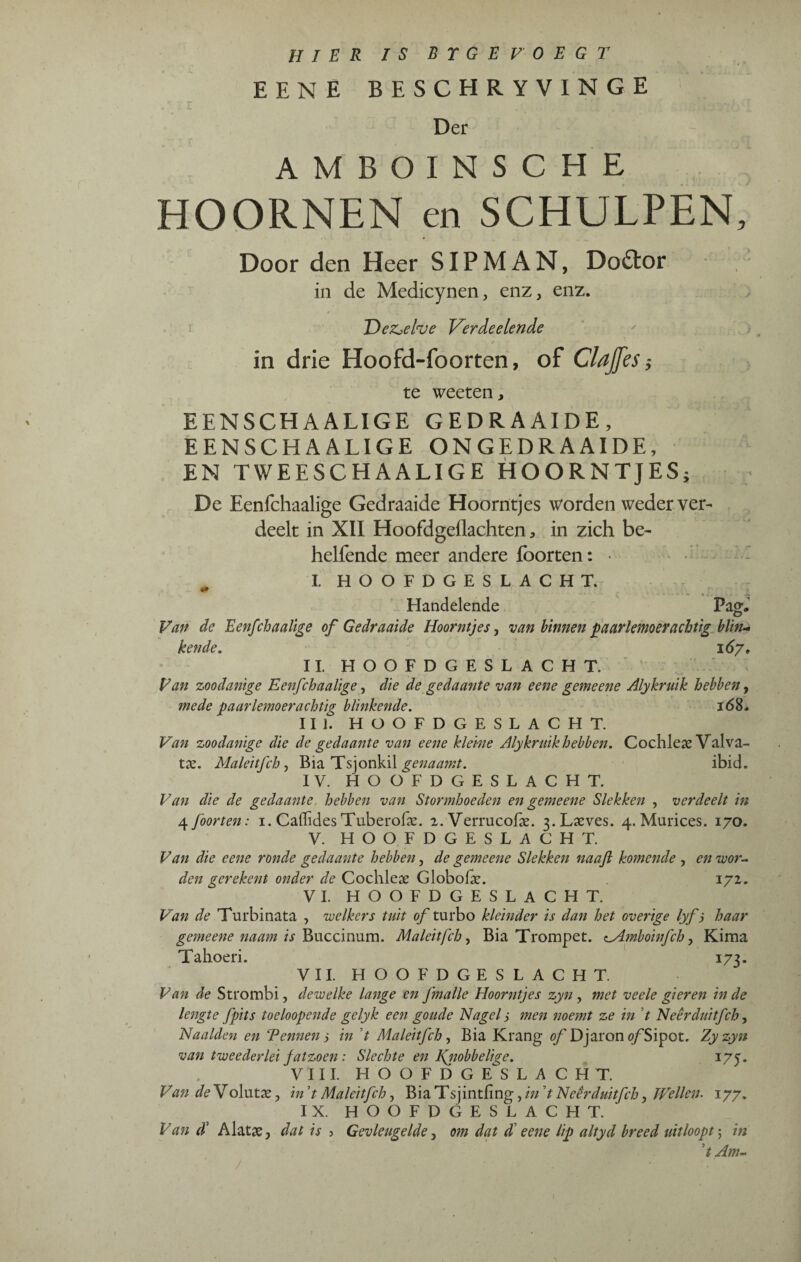 HIER IS B T G E VOEGT EENE BESCHRYVINGE Der - V T T* * AMBOINSCHE HOORNEN en SCHULPEN, Door den Heer SIP MAN, Dodtor in de Medicynen, enz, enz. De&efae Verdeelende in drie Hoofd-foorten, of Clajfes} te weeten, EENSCHAALIGE GEDRAAIDE, EENSCHAALIGE ONGEDRAAIDE, EN TWEESCHAALIGE HOORNTJES; De Eenfchaalige Gedraaide Hoorntjes worden weder ver¬ deelt in XII Hoofdgeflachten, in zich be- helfende meer andere Iborten: • „ I. HOOFDGESLACHT. Handelende Pag, Van de Eenfchaalige of Gedraaide Hoorntjes, van binnen paarlemoer achtig blin¬ kende. 167, II. HOOFDGESLACHT. Van zoodanige Ee7ifchaalige, die de gedaante van eene gemeene Alykruik hebben, mede paarlemoerachtig blinkende. 168. III. HOOFDGESLACHT. Van zoodanige die de gedaante van eene kleine Alykrnik hebben. Cochlea? Valva- tx. Maleitfch, Bia Tsjonkil genaamt. ibid. IV. HOOFDGESLACHT. Van die de gedaante hebben van Stormhoeden en gemeene Slekken , verdeelt in 4 foorten: 1. Cailides Tuberofae. 2. Verrucofae. 3.Laeves. 4. Murices. 170. V. HOOFDGESLACHT. Van die eene ronde gedaante hebben, de gemeene Slekken naajl komende , en voor¬ den gerekent onder de Cochlese Globolar. 172. VI. HOOFDGESLACHT. Van de Turbinata , welkers tuit of turbo kleinder is dan het overige lyfj haar gemeene naam is Buccinum. Maleitfch, Bia Trompet. ^Amboinfch, Kima Tahoeri. 173. VII. HOOFDGESLACHT. Van de Strombi, dewelke lange en fmalle Hoorntjes zyn , met veele gieren in de lengte fpits toeloopende gelyk een goude Nagel s men noemt ze in t Neêrduitfch, Naalden en Vennen ; in t Maleitfch , Bia Krang of Djaron ö/Sipot. Zy zyn van twee der lei fatzoen : Slechte en Knobbelige. 1 yj. VIII. HOOFDGESLACHT. Van de Volutae, in ’t Maleitfch, Bia Tsiintfing, in ’t Neêrduitfch, Wellen. 177, IX. HOOFDGESLACHT. Van d’ A lat3e, dat is 3 Gevleugelde, om dat d eene lip altyd breed uitloopt 5 in ’t Am-