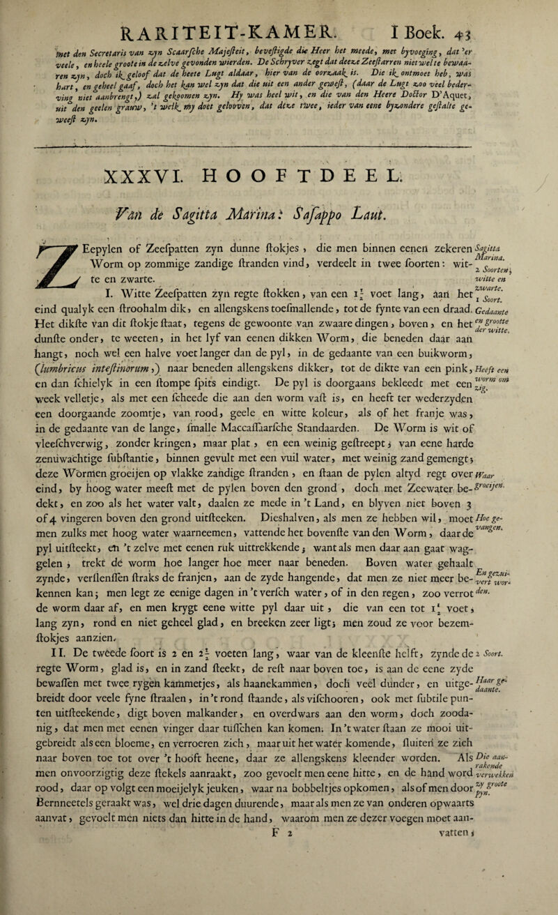 inet den Secretaris van zyn Scaarfche Majefteit, beveftigde due Heer het meede, met by voeging, dat'er veele, en heele groot e in de zelve gevonden wier den. De Schryver z.egt dat deeze Zeeft arren niet wel te bewaa- ren zjn, doch ik^ geloof dat de heete Lugt aldaar, hiervan de oorzaag is. Die il^ ontmoet heb, was hart, en geheel gaaf , doch het kan wel zyn dat die uit een ander geweft, (daar de Lugt zoo veel beder¬ ving'niet aanbrengt,) zal gekoomen zyn. Hy was heel wit, en die van den Heere DoElor D’Aquet* uit den geelen grauw, 't weik^my doet gelooven, dat deze tWee, ieder van e ene by zonder e geftalte gc- weeft zyn. XXXVI. HOOFTDEEL; tVan de Sagitta JSiarina: Safappo Laut. y v . , \ . , . ** \ * Eepylen of Zeefpatten zyn dunne fiokjes > die men binnen eenen zekeren Worm op zommige zandige dranden vind, verdeelt in twee foorten: wit-2^^ te en zwarte. witte en I. Witte Zeefpatten zyn regte dokken, vaneen ir- voet lang, aan het~^?^' eind qualyk een droohalm dik, en allengskens toefmallende, tot de fyntevaneen draad. Gedaante Het dikde van dit dokjedaat, tegens de gewoonte van zwaare dingen, boven > en het^S™^ dunde onder, te weeten, in het lyf van eenen dikken Worm, die beneden daar aan hangt, noch wel een halve voetlanger dan de pyl, in de gedaante van een buikworm, Qumbricm mteftïnonm ft) naar beneden allengskens dikker, tot de dikte van een pink, Heeft een en dan fchielyk in een (lompe (pits eindigt. De pyl is doorgaans bekleedt met een om week velletje, als met een fcheede die aan den worm vad is, en heeft ter wederzyden een doorgaande zoomtje, van rood, geele en witte koleur, als of het franje was, in de gedaante van de lange, fmalle Maccaflaarfche Standaarden. De Worm is wit of vleefchverwig, zonder kringen, maar plat , en een weinig gedreept i van eene harde zenüwachtige fubdantie, binnen gevult met een vuil water, met weinig zand gemengtj deze Wormen groei jen op vlakke zandige dranden , en daan de pylen altyd regt over^w eind, by hoog water meed met de pylen boven den grond , doch met Zeewater be-^ro^^* dekt, en zoo als het water valt, daalen ze mede in ’t Land, en blyven niet boven 3 of 4 vingeren boven den grond uitdeeken. Dieshalven, als men ze hebben wil, moet Hoe ge¬ inen zulks met hoog water waarneemen, vattende het bovende van den Worm, daarde^0^' pyl uitdeekt, en ’t zelve met eenen ruk uittrekkende} want als men daar aan gaat wag¬ gelen , trekt dé worm hoe langer hoe meer naar beneden. Boven water gehaalt zynde, verllenflèn draks de franjen, aan de zyde hangende, dat men ze niet meer be- ven wor^ kennen kan; men legt ze eenige dagen in ’t verfch water, of in den regen, zoo verrotden- de worm daar af, en men krygt eene witte pyl daar uit, die van een tot 1* voet, lang zyn, rond en niet geheel glad, en breeken zeer ligt3 men zoud ze voor bezem- llokjes aanzien. II. De tweede lbort is 2 en i\ voeten lang, waar van de kleende helft, zynde de2 Soort. regte Worm, glad is, en in zand deekt, de rell naar boven toe, is aan de eene zyde bewallen met twee rygeh kammetjes, als haanekammen, docli veel dünder, en uitge- ^rtfe' breidt door veele fyne draaien, in’t rond daande, als vifchooren, ook met fubtile pun¬ ten uitdeekende, digt boven malkander, en overdwars aan den worm, doch zooda¬ nig , dat men met eenen vinger daar tudchen kan komen. In ’t water daan ze mooi uit- gebreidt als een bloeme, en verroeren zich, maar uit het water komende, duiteri ze zich naar boven toe tot over ’t hooft heene, daar ze allengskens kleender worden. Als Die aan- men onvoorzigtig deze dekels aanraakt, zoo gevoelt men eene hitte, en de hand word verwekken rood, daar op volgt een moeijelyk jeuken, waar na bobbeltjes opkomen, als of men door ^.^roote Bernneetels geraakt was, wel drie dagen duurende, maar als men ze van onderen opwaarts aanvat > gevoelt men niets dan hitte in de hand, waarom men ze dezer voegen moet aan- F 2 vatten * Rn gevut-