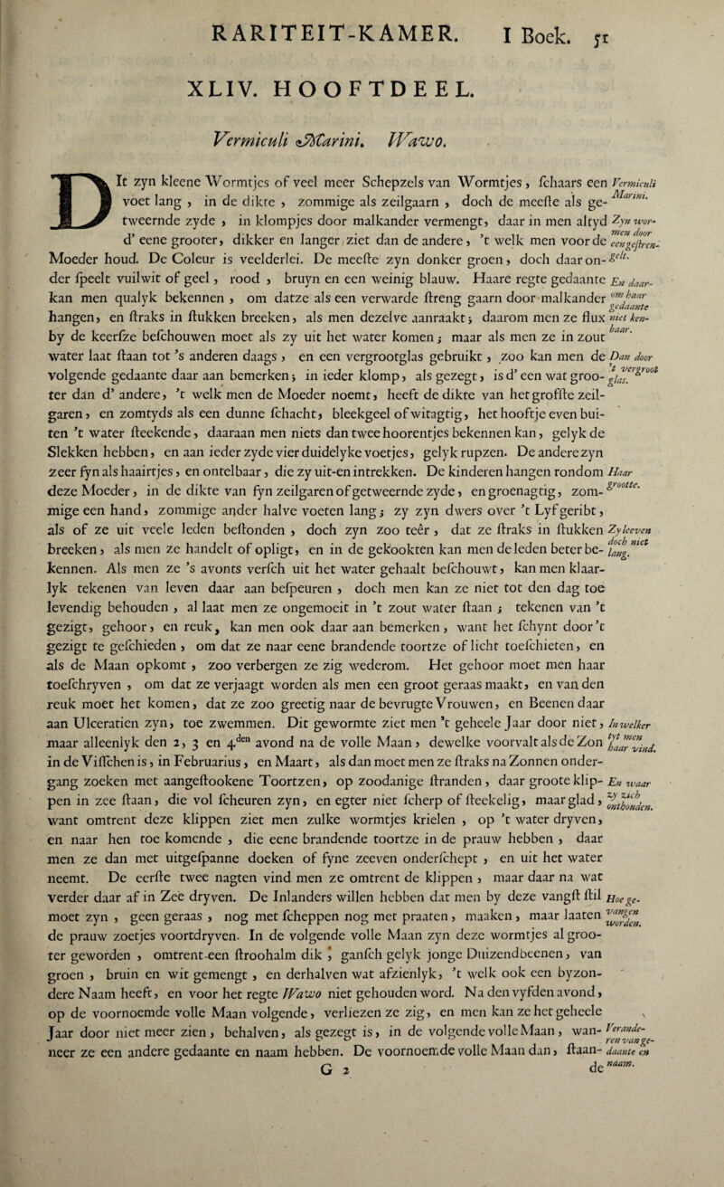 yt XLIV. HOOFTDEEL. Vcrmkuli nMarini. JVavco. Dit zyn kleene Wormtjcs of veel meer Schepzels van Wormtjes, fchaars een VermuuU voet lang , in de dikte , zommige als zeilgaarn , doch de meefle als ge- Mannu tweernde zyde , in klompjes door malkander vermengt, daar in men altyd Zynwor- d’ eene grooter, dikker en langer/ziet dan de andere, ’t welk men voorde eengefirem Moeder houd. De Coleur is veelderlei. De meefle zyn donker groen, doch daar on- &elt‘ der fpeelt vuilwit of geel, rood , bruyn en een weinig blauw. Haare regte gedaante En daar- kan men qualyk bekennen , om datze als een verwarde hreng gaarn door malkander om^aar -1 J o o gedaante hangen, en ftraks in hukken breeken, als men dezelve aanraakt j daarom men ze flux met ken- by de keerfze befchouwen moet als zy uit het water komen j maar als men ze in zout water laat ftaan tot ’s anderen daags , en een vergrootglas gebruikt, zoo kan men de Dan door volgende gedaante daar aan bemerken\ in ieder klomp, als gezegt, isd’een wat groo-g/™r^roo& ter dan d’ andere, ’t welk men de Moeder noemt, heeft de dikte van hetgroffte zeil- garen, en zomtyds als een dunne fchacht, bleekgeel of witagtig, het hooftje even bui¬ ten ’t water heekende, daaraan men niets dan tweehoorentjes bekennen kan, gelykde Slekken hebben, en aan ieder zyde vier duidelyke voetjes, gelykrupzen. De andere zyn zeer fyn als haairtjes, en ontelbaar, die zy uit-en intrekken. De kinderen hangen rondom Haar deze Moeder, in de dikte van fyn zeilgaren of getweernde zyde, engroenagtig, zom- &rootle' mige een hand, zommige ander halve voeten lang j zy zyn dwers over ’t Lyfgeribt, als of ze uit veele leden beflonden , doch zyn zoo teer , dat ze ftraks in hukken Zyleeven breeken, als men ze handelt of opligt, en in de gekookten kan men de leden beter be- kennen. Als men ze ’s avonts verfch uit het water gehaalt befchouwt, kanmenklaar- lyk tekenen van leven daar aan befpeuren , doch men kan ze niet tot den dag toe levendig behouden , al laat men ze ongemoeit in ’t zout water haan -y tekenen van ’t gezigt, gehoor, en reuk, kan men ook daar aan bemerken, want het fchynt door’t gezigt te gefchieden , om dat ze naar eene brandende toortze of licht toefchieten, en als de Maan opkomt , zoo verbergen ze zig wederom. Het gehoor moet men haar toefchryven , om dat ze verjaagt worden als men een groot geraas maakt, en van den reuk moet het komen, datze zoo greetig naar de bevrugte Vrouwen, en Beenendaar aan Ulceratien zyn, toe zwemmen. Dit gewormte ziet men ’t geheele Jaar door niet, Inwelker maar alleenlyk den 2, 3 en 4den avond na de volle Maan, dewelke voorvalt als de Zon XalTvind in de Viflchen is, in Februarius, en Maart, als dan moet men ze hraks na Zonnen onder¬ gang zoeken met aangehookene Toortzen, op zoodanige branden, daar grooteklip- En waar pen in zee haan, die vol fcheuren zyn, en egter niet fcherp of heekelig, maar glad, want omtrent deze klippen ziet men zulke wormtjes krielen , op ’t water dryven, en naar hen toe komende , die eene brandende toortze in de prauw hebben , daar men ze dan met uitgefpanne doeken of fyne zeeven onderfchept , en uit het water neemt. De eerhe twee nagten vind men ze omtrent de klippen , maar daar na wat verder daar af in Zee dryven. De Inlanders willen hebben dat men by deze vangh hil Hoege- moet zyn , geen geraas , nog met fcheppen nog met praaten, maaken , maar laaten de prauw zoetjes voortdryven. In de volgende volle Maan zyn deze wormtjes al groo¬ ter geworden , omtrent-een hroohalm dik \ ganfch gelyk jonge Duizendbeenen, van groen , bruin en wit gemengt , en derhalven wat afzienlyk, ’t welk ook een byzon- dere Naam heeft, en voor het regte JVawo niet gehouden word. Na den vyfden avond, op de voornoemde volle Maan volgende, verliezen ze zig, en men kan ze het geheele N laar door niet meer zien, behalven, als eezegt is, in de volgende volle Maan , wan -Verande- J c* o 0 ren van ge- neer ze een andere gedaante en naam hebben. De voornoemde volle Maan dan, haan - daante en G 2 ' denaam'