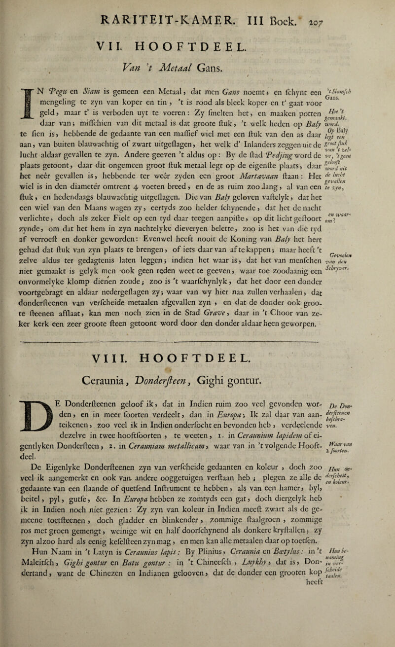 VII. HOOFTDEEL. 10? Van ’t Metaal Gans. Y N Tegu en Siam is gemeen een Metaal, dat men Gans noemt , en fchynt een mengeling te zyn van koper en tin , ’t is rood als bleek koper en t’ gaat voor geldj maar t’ is verboden uyt te voeren: Zy fmelten het, en maaken potten daar van* miflchien van dit metaal is dat groote ftuk, ’t welk heden op Baly te Hen is, hebbende de gedaante van een maflief wiel met een ftuk van den as daar aan, van buiten blauwachtig of zwart uitgeflagen, het welk d’ Inlanders zeggen uit de lucht aldaar gevallen te zyn. Andere geeven ’t aldus op: By de ftad Bedjing word de plaats getoont, daar dit ongemeen groot ftuk metaal legt op de eigenfte plaats, daar het neer gevallen is, hebbende ter weêr zyden een groot Martavaan ftaan : Het wiel is in den diameter omtrent 4, voeten breed, en de as ruim zoo .lang, al van een ftuk, en hedendaags blauwachtig uitgeflagen. Die van Baly geloven vaftelyk, dat het een wiel van den Maans wagen zy, eertyds zoo helder fchynende, dat het de nacht ’t Siarnfth Gans. Hoe V gemaakt, word. Op Baly legt een groot ftuk van ’t zei* ve, ’tgeen gelooft word uit de lucht gevallen te zyn, verlichte, doch als zeker Fielt op een tyd daar teegen aanpifte, op dit licht geftoort om™aar* zynde, om dat het hem in zyn nachtelyke dieveryen belette, zoo is het van die tyd af verroeft en donker geworden: Evenwel heeft nooit de Koning van Baly het hert gehad dat ftuk van zyn plaats te brengen, of iets daarvan af te kappen > maar heeft’t r l zelve aldus ter gedagtenis laten leggen j indien het waar is, dat het van menfchen van den niet gemaakt is gelyk men ook geen reden weet te geeven, waar toe zoodaanig een ^i!jryver‘ onvormelyke klomp dienen zoude zoo is ’t waarfchynlyk, dat het door een donder voortgebragt en aldaar nedergeftagen zyj waar van wy hier naa zullen verhaalen, dat donderfteenen van verfcheide metaalen afgevallen zyn , en dat de donder ook groo¬ te fteenen afflaat, kan men noch zien in de Stad Gr ave, daar in ’t Choor van ze¬ ker kerk een zeer groote fteen getoont word door den donder aldaar heen geworpen. VIII. HOOFTDEEL. Ceraunia, Donderfteen, Gighi gontur. E Donderfteenen geloof ik, dat in Indien ruim zoo veel gevonden wor¬ den , en in meer foorten verdeelt, dan in Europa Ik zal daar van aan- teikenen, zoo veel ik in Indien onderfocht en bevonden heb , verdeelende dezelve in twee hooftlborten , te weeten , 1. in Ceraitnium lapidem of ei- gentlyken Donderfteen, 2. in Ceranniam metallicam, waar van in ’t volgende Hooft- deeh De Eigenlyke Donderfteenen zyn van verfcheide gedaanten en koleur , doch zoo veel ik aangemerkt en ook vaa andere ooggetuigen verftaan heb j plegen ze alle de gedaante van een flaande of quetfend Inftrument te hebben, als van een hamer, byl, beitel, pyl, gutfe, &c. In Europa hebben ze zomtyds een gat, doch diergelyk heb ik in Indien noch niet gezien: Zy zyn van koleur in Indien meeft zwart als de ge- meene toetfteenen , doch gladder en blinkender , zommige ftaalgroen , zommige ros met groen gemengt, weinige wit en half doorfchynend als donkere kryftallen; zy zyn alzoo hard als eenig kefelfteen zyn mag , en men kan alle metaalen daar op toetfen. Hun Naam in ’t Latyn is Ceraunhis lapis: By Plinius, Ceraunia en Bcetylus: in’t Maleitfch, Gighi gontur en Batu gontur : in ’t Chineefch , Luykhy, dat is, Don- dertand, want de Chinezen en Indianen gelooven, dat de donder een grooten kop heeft De Don= derfteenen befchre- ven. IVaarvan 2 foorten. Hun on* derft heit, en koleur. Hun be¬ naming in ver- ftheide taaien.