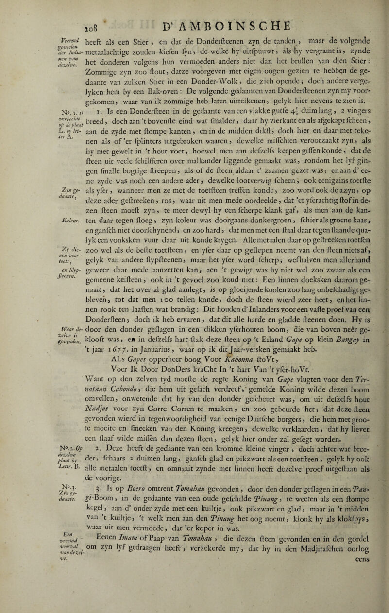 Vreemd, gevoelen der India¬ nen van dezelve. Np. t. is verbeeldt op de plaat L. by let¬ ter A. 2yn ge¬ daante , Koleur. Zy die¬ nen voor toets , en Slyp- Jleenen. Waar de¬ zelve is gevqnden. N °.i.Op dezelve plaat by Lettr. {3. No. 3. Zyn ge¬ daante. Een vreemd voorval van de zel¬ 108 ‘ D’ AMBOINSCHE heeft als een Stier , en dat de Donderfteenen zyn de tanden , maar de volgende nietaalachtige zouden kiefen fyn * de welke hy uitfpüuwt , als liy vergramt is , zynde het donderen volgens hun vermoeden anders niet dan het brullen van dien Stier: Zommige zyn zoo Hout, datze voorgeven met eigen oogen gezien te hebben de ge¬ daante van zul ken Stier in een Donder-Wolk, die zich opende j doch andere verge- lyken hem by een Bak-oven : De volgende gedaanten van Donderfteenen zyn my voor¬ gekomen, waar van ik zommige heb laten uitteikenen, gelyk hier nevens te zien is. 1. Is een Donderfteen in de gedaante vaneen vlakke gutfe \\ duim lang, 2 vingers breed, doch aan’t bovenfte eind wat fmalder, daar hy vierkant en als afgekapt fcheen, aan de zyde met ftompe kanten, en in de midden dikft, doch hier en daar met teke- nen als of’er fplinters uitgebroken waaren, dewelke miflchien veroorzaakt zyn, als hy met gewelt in ’t hout voer, hoewel men aan defzelfs keepen giften konde, dat de fteen uit veele fchilfferen over malkander liggende gemaakt was, rondom het lyf gin¬ gen fmalle bogtige ftreepen, als of de fteen aldaar t’ zaamen gezet was; enaand’ee- ne zyde was noch een andere ader, dewelke lootverwig fcheen , ook eenigzins toetfte als yfer, wanneer men ze met de toetfteen treffen konde * zoo word ook deazyn, op deze ader geftreeken , ros, waar uit men mede oordeelde, dat ’er yferachtig ftof in de¬ zen fteen moeft zyn, te meer dewyl hy een fcherpe klank gaf, als men aan de kan¬ ten daar tegen floeg •, zyn koleur was doorgaans donkergroen, fchieralsgroene kaas, en ganfch niet doorfchynend, en zoo hard, dat men met een ftaal daar tegen flaande qua- lyk een vonksken vuur daar uit konde krygen. Alle metaalen daar op geftreeken toetfen zoo wel als de befte toetfteen, en yfer daar op geflepen neemt van den fteen nietsaf, gelyk van andere flypfteenen, maar het yfer word fcherp* wefhalven men allerhand geweer daar mede aanzetten kanj aen ’t gewigt was hy niet wel zoo zwaar als een gemeene keifteen , ook in ’t gevoel zoo koud niet: Een linnen doeksken daarom ge¬ naak, dat het over al glad aanlegt, is op gloeijendekooien zoo lang onbefchadigtge¬ bleven, tot dat men 100 tellen konde, doch de fteen wierd zeer heet, en het lin¬ nen rook ten laaften wat brandig: Dit houden d’Inlanders vooreen vafte proef van een Donderfteen j doch ik heb ervaren, dat dit alle harde en gladde fteenen doen. Hy is door den donder geftagen in een dikken yferhouten boom, die van boven oeêr ge- klooft was, en in defzelfs hart llak deze fteen op ’t Eiland Gape op klein Bangay in ’t jaar 1677. in Januarius , waar op ik dit Jaar-versken gemaakt heb. ALs Gapes opperheer boog Voor Kabonna ftoVt, Voer Ik Door DonDers kraCht In ’t hart Van ’t yfer-hoVt. Want op den zei ven tyd moefte de regte Koning van Gape vlugten voor den Ter- nataan Cabondo, die hem uit gefach verdreefgemelde Koning wilde dezen boom omvellen, onwetende dat hy van den donder gefcheurt was, om uit defzelfs hout Nadjos voor zyn Corre Corren te maaken, en zoo gebeurde het, dat deze fteen gevonden wierd in tegenwoordigheid van eenige Duitfche borgers, die hem met groo- te moeite en fmeeken van den Koning kreegen, dewelke verklaarden, dat hy liever, een Haaf wilde miften dan dezen fteen, gelyk hier onder zal gefegt worden. 2. Deze heeft de gedaante van een kromme kleine vinger , doch achter wat bree- der? fchaars 2 duimen lang, ganfch glad en pikzwart als een toetfteen , gelyk hy ook alle metaalen toetft, en omnaait zynde met linnen heeft dezelve proef uitgeftaan als de voorige. 3. Is op Boero omtrent Tomahau gevonden, door den donder geftagen in een Ban- g/'-Boom, in de gedaante van een oude gefehilde Binang, te weeten als een ftompe kegel, aan d’ onder zyde met een kuiltje, ook pikzwart en glad, maar in ’t midden van ’t kuiltje, ’t welk men aan den Binang het oog noemt, klonk hy als kloklpys, waar uit men vermoede, dat ’er koper in was. Eenen Imam of Paap van Tomahau , die dezen fteen gevonden en in den gordel om zyn lyf gedraagen heeft, verzekerde my, dat hy in den Madjirafehen oorlog