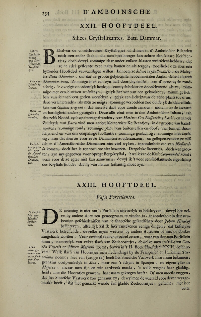 *34 XXII. HOOFTDEEL. Silices Cryftallizantes. Batu Dammar. BEhalven de voorfchrevene Kryftalletjes vind men in d’ Amboinfche Eilanden noch een ander flach , die men niet hooger kan achten dan klaare Keifteen- tjesj doch dewyl zommige daaronder zulken klaaren weêrfchyn hebben, dat ze ’t edel gefteente zeer naby komen en als tergen , zoo heb ik ze met een byzonder Hooftdeel verwaardigen willen. Ik noem ze Silices cryftallizantes * de Maley- ers Batu 'Dammar , om dat ze groote gelykeniflê hebben met den Amboinfchen klaaren Van ver- Dammar batu. Zommige hier van zyn half doorfchynende , aan d’ eene zyde rond- ^leureL k0 achtig, ’t overige onordentlyk hoekig, zomtyds helder en doorfchynend als ys j zom¬ mige met een blauwen weêrfchyn , gelyk het wit van een gekookt ey j zommige heb¬ ben van binnen een geelen weêrfchyn , gelyk een lichtje* van de eene plaats tot d’an¬ dere verfchietende, als men ze neigt; zommige verbeelden zoo duidelyk de klaare huk¬ ken van Gummi tragant , dat men ze daar voor zoude aan zien, indien niet de zwaarte gevonden en ledigheid anders getuigde : Deze alle vind men in den Amboinfchen Inham, aan worden, fles zelfs Noord-zyde op fteenige ftranden, van Hative: Op Nujftatello , Locki , en aan de Zuidzyde van Boer o vind men andere kleine witte Keifteentjes, in de grootte van hazel- nooren, zommige rond, zommige plat, van buiten effen en doof, van binnen door¬ fchynend en van een eenpaarige ffibftantie, zommige geelachtig, zommige blauwach¬ tig , zoo dat men ze voor ruwe Diamanten zoude aanzien, en geffepen zouden ze mif* En heb- fchien d’ Amersfoortfche Diamanten niet veel wyken, inzonderheit die van Nujftatel- iid Kaar'1° tornen i doch het is tot noch toe niet bewezen. Dergelyke Steentjes, doch wat groo* f {fTrf £er J z^n geSeeven voor °Pregt Berg-kryftal, ’t welk van de Kuft Coromandel komt, Diaman.- waar voor ik ze egter niet kan aannemen, dewyl ik’t voor een fubftantieeleeigenfchap Un' des Kryftals houde, dat hy van natuur feskantig moet zyn. Silices Cryftalli¬ zantes zyn door- fchynende Keijleen- tjes. XXIII. HOOFTDEEL. r ■ • . .. - . • • •• Vafa Porcellanica. V Porfel- lein door Nteuhof hefchre- ven. Haar naam ge¬ nomen van Zekerflach van 'Z.ee- boorns. E meening is niet om *t Porfèllein uitvoerlyk te befchryven, dewyl het zel¬ ve by andere Auteuren genoegzaam te vinden is, inzonderheitindenauw- keurige gefchiedeniffèn van ’t Sineefche gefandfchap door Johan Rieuhof befchreven j alleenlyk zal ik hier aantekenen eenige dingen , dat koftelyke Vaatwerk betreffende, dewelke myns weetens by andere Auteuren of niet of donker aangehaalt worden : Voor eerft zal ik myn oordeel zetten , waar van de naam Porfellein komt , namentlyk van zeker flach van Zeehoorntjes, dewelke men in ’t Latyn Con- cha Veneris en Murex Mutiani noemt, boven in ’t II. Boek Hooftdeel XXIII. befchre¬ ven : Welk flach van Hoorntjes men hedendaags by de Fran^oifèn en Italiaanen Bor- cellana noemt; hier van (zegge ikj) heeft het Sineefche Vaatwerk haar naam bekomen, geenzins oorfpronkelyk in Sina , maar zoo ’t fchynt in Spanjen , en eigentlyker in Majorca , alwaar men fijn en wit aardwerk maakt , ’t welk wegens haar gladdig¬ heid , met die Hoorntjes gemeen, haar naam gekregen heeft: Of men moefte zeggen, dat het Sineefche Vaatwerk zoo genaamt zy, dewyl men de waereld voor dezen wys ge¬ maakt heeft, dat het gemaakt wierde van gladde Zeehoorntjes , geftamt, met het witte