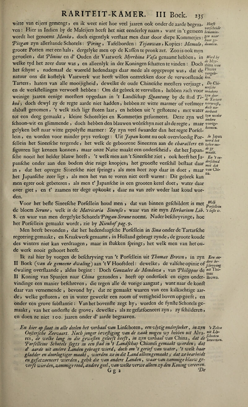 I RARITEIT-KAMER. III Boek. 23* witte van eijers gemengt, en ik weet niet hoe veel jaaren ook onder de aarde begraa- Heeft ven : Hier in Indien by de Maleijers heeft het niet eenderley naam , want in ’t gemeen llnlmln- wordt het genoemt Manko, doch eigentlyk verdaat men daar door diepe Kommetjes: Pingan zyn allerhande Schotels: Piring, Tafelborden: Tsjauwan , Kopjes: Mamolo 5 daanten. groote Potten met een hals , dergelyke men op de Kaden te pronk zet. Zoo is ook myn gevoelen> dat Plinius en d’ Ouden dit Vaatwerk Myrrhina Vafa genaamt hebben, in Wordby welke tyd het zeer duur was , en alleenlyk in der Koningen fchatten te vinden : Doch fhina het fchynt , nademaal de waereld hedendaags daar mede als opgepropt was, dat de natuur ons dit kodelyk Vaatwerk wat heeft willen onttrekken door de verwoedende ken. Tarters, haters van alle mooijigheid, dewelke de oude Chinefche meeders verjaagt, DcChi- en de werkdellingen verwoed: hebben : Om dit gebrek te vervullen, hebben zich voor mLkers weinige jaaren eenige meeders opgedaan in ’t Landfchap Quantung by de dad Ti- %Jfy°ffters kod-, doch dewyl zy de regte aarde niet hadden, hebben ze witte marmer of veelmeer verwocft, alabad genomen, ’t welk zich ligt doten laat, en hebben uit ’t gedotene, met water aerhmt tot een deeg gemaakt, kleine Schoteltjes en Kommetjes geformeert. Deze zyn wel fchoon-wit en glimmende , doch hebben den blauwen weêrfchynmet als de regte, maar voortge- gelyken bed naar witte gepolyde marmer: Zy zyn veel fwaarder dan het regte Porlel- koomea' lein , en worden voor minder prys verkogt: Uit Japan komt nu ook overvloedig Por- In Japan fellein het Sineefche tergende, het welk de geboorene Sineezen aan de charatters en zelve me- hguuren ligt kennen konnen, maar onze Natie maakt een onderfcheid, dat het Japan- jJjTJ fche nooit het helder blauw heeft, ’t welk men aan’t Sineefche ziet, ook heeft het Ja- En’ton- panfche onder aan den bodem drie ruige knopjes} het grootde verfchil bedaat daar in , dat het opregte Sineefche niet fpringt, als men heet zop daar in doet , maar va* Chi» het Japanfche zeer ligt, als men het van te voren niet eerd warmt: Dit gebrek kan men egter ook gebeteren , als men t’Japanfche in een grooten ketel doet, water daar over giet , en t’ zaamen ter dege opkookt , daar na van zelv weder laat koud wor¬ den. Voor het bede Sineefche Porfellein houd men , dat van binnen gefchildert is met JfelK . ^ Eorfellem de bloem Serune, welk is de Matricaria Smenfis, waar van ZLe myn Herbarium Lib. ’t befte is. 8. en waar van men dergelyke Schotels Pingan Serune noemt. Nader befchryvinge, hoe het Porfellein gemaakt wordt, zie by Nieuhof pag.9. Men heeft bevonden, dat het hedendaagfche Porfellein in Sina onder de Tartarfche regeering gemaakt, en Kraakwerk genaamt, in Holland gebragt zynde, de groote koude des winters niet kan verdraagen, maar in dukken fpringt, het welk men van het ou¬ de werk nooit gehoort heeft. Ik zal hier by voegen de befchryving van ’t Porfellein uit Thomas Brown, in Zyn Een ene* II Boek (van de gemeene dwaling) aan ’t VHooftdeel: dewelke, de valfcheopinie ofpZyvTng dwaling overdaande , aldus begint : Doch Gonzales de Mendoza , van Philippm de uit Tho' II Koning van Spanjen naar China gezonden , heeft op onderfoek en eigen onder- Brown. vindinge een manier befchreven , die tegen alle de vorige aangaat} want naar de kond daar van vernemende , bevond hy, dat ze gemaakt waaren van een kalkachtige aar¬ de, welke gedoten, en in water geweekt een room of vettigheid boven op geeft, en onder eén grove fubdantie: Van het bovende zegt hy, worden de fynde Schotels ge¬ maakt } van het onderde de grove, dewelke, als ze gefatfoeneert zyn, zy fchilderen, en doen ze niet 100. jaaren onder d’ aarde begraaven. En hier opjlaat in alle deelen het verhaal van Linfchoten, een vly tig onderfoeker, in zyn ’t Zelve Oojierjche Zeevaart. Noch jonger bevejliging van de zaak mogen wy hebben uit Alva- a,t res, de welke lang in die gewefien gekeft heeft, in zyn verhaal van China, dat de ‘Porfelleme Schotels Jlegts in een flad in ’t Landfchap Chiamfi gemaakt wier den s dat d’ aarde uit andere Landen gebragt wierd, doch om ’t gerief van water, ’t welk haar gladder en doorlugtiger maakt, wier den ze in dit Land alleen gemaakt j dat ze bearbeidt en gefatzoeneert wier den, gelyk die van andere Landen, waar van zommige blauw ge¬ ver ft wier den, zommige rood, andere geef van welke verwe alleen zy den Koning ver eer en. Gg 2 ‘De