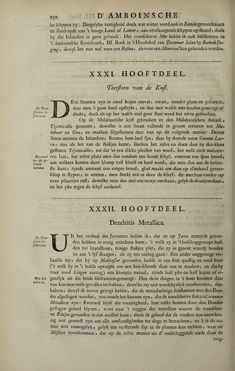 De roet- jleenen be- fchreven. En waar toe die ge¬ bruikt worden. Dc Den* clritis be¬ schreven. Wat het Zelve is. *5* : D’ AMBOINSCHE' ke klippen zy : Dergelyke vettigheid doch wat witter word ook in Banda gevonden aait de Zuid-zyde van ’t hooge Land of Lontor , aan overhangende klippen opftrand, doch by die Inlanders in geen gebruik: Het voorfchreve Mor hebbe ik ook befchreven in \ Amboinfche Kruidboek, III. Boek in’t Hooftdeel van 'Dammar Selan by RamakDa¬ ging* dewyl het zoo wel voor een Refina* als voor een Mineraalkzn gehouden worden. XXXI. HOOFTDEEL. Tbetjleen van de Kufi. * DEze Steenen zyn in rood koper omvat, zwart, zonder glans en gekartelt, daar men ’t gout hard opftrykt, en dan met wafch met kooien gemengt af¬ drukt i doch als op het wafch veel gout ftaat word het zelve gefmolten. Op de Malabaarlche kuft gebruiken ze den Malabaarfchen Amaril , Tsjanicalla genaamt, dewelke is een Steen vallende in groote rivieren tot Ma- labaar en Goa, en maaken Slypfteenen daar van op de volgende manier: Dezen Steen neemen de Inlanders, ftooten hem heel fyn, daar by doende rauw GummiLac- ca, zoo als het van de Hokjes komt, fmelten het zelve en doen daar by den klein gefloten Tsjanicalla, tot dat’er een dikke pleifter van word, het welk zich malaxee- ren laat, het zelve plakt men dan rondom een houte fchyf, omtrent een fpan breed, aan welkers kanten deze klomp vaft kleeft en hard word, die men dan aan de boven- fle kant, zynde omtrent een vinger breed, glad maakt om daar op allerhand gereet- fchap te flypen> te weeten, men fleekt een as door de fchyf, die met haar einden op twee pilaartjes ruft, dewelke men dan met een toutje omdraait, gelykdedraaijersdoen, en het yfer tegen de fchyf aanhoud. XXXII. HOOFTDEEL. T - • ‘•'tl'- Dendritis Metallica. t m Uit het verhaal der Javaanen hebbe ik, dat ze op Java zomtyds gevon¬ den hebben in eenig onbekent hout, ’t welk zy in ’t bofch opgeraapt had¬ den tot brandhout, eenige ftukjes yfer, die zy in groote waardy houden en aan ’t lyf draagen, als zy ten oorlog gaan : Een ander ooggetuige ver¬ haalde my, dat hy op Makkajfar gevonden hadde in een ftuk quaftig en rood hout (’t welk hy in ’t bofch opraapte om een kris-fcheede daar van te maaken, en dathy voor rood Lingoo aanzag) een klompje metaal, zynde half yfer en half koper of ei- gentlyk uit die beide fubftantiemgemengt: Hoe deze dingen in ’t hout koomen daar van kan men veele gevallen bedenken, dewelke my niet waarfchynlyk yoorkoomen; der- halven, dewyl ik boven gezegt hebbe, dat de metaalachtige fubftantien met den Don¬ der afgeflagen worden, zoo zoude het konnen zyn, dat de voorfchreve ftukjes Ceraunire Metallicre zyn: Evenwel blyfe die zwaarigheid, hoe zulke houten door den Donder geflagen geheel blyven , want naar ’t zeggen der vertellers waaren de voorfchre¬ ve ftukjes gevonden in een maflief hout; doch ik geloof dat de vinders zoo nauwkeu¬ rig met geweeft zyn om alle omftandigheden ter dege te betrachten, en ’t is de na¬ tuur niet onmogelyk, gelyk een verfteende lap in de planten kan trekken, waar uit Mejïicrc voortkoomen , dat op de zelve manier uit d’ onderleggende aarde door de zuig-