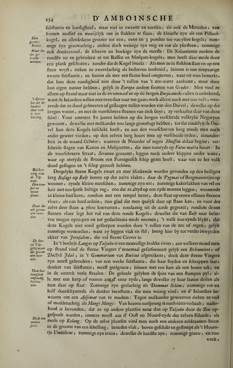 t 154 D’ AMBÖINSCHE Hun grootte. KoJeur. bruikt worden^ ,t Gevoe¬ len der In¬ landers daar van is zeer kluchtig. fubftantie en hardigheid, maar niet in zwaarte en toetfen , als ook de Metaalen , van binnen maffief en moeijelyk om in (lukken te (laan; de kleinfte zyn als een Piftool- kogel, en allenkskens grooter tot een, twee en 3 ponden toe vanyferekogels> zom- mige zyn grauwachtig, andere doch weinige zyn ruig en ros als yferfteen, zommige Waar toe 00k donkerrood, de fcheeve en hoekige zyn de meefte: De Xulaneezen zoeken de die ge- . u J rondde uic en gebruiken ze tot Baffèn en Mufquet-kogels > men heeft daar mede door een plank gefchoten , zonder dat de Kogel breekt: Als men ze in (lukken (laat en op een (leen wryft, rieken ze zwavelachtig als bedorven boskruid; binnen is een eenpaarige zwarte fubftantie, en buiten als met een fteene huid omgeeven , waar uit men bemerkt, dat hun deze rondigheid niet door ’t rollen van ’t zee-water aankomt, maar door hun eigen natuur hebben, gelyk in Europa, andere foorten van Geodes: Men vind ze alleen op ftrand maar niet in de rivieren,of ze op de bergen Boeja mede vallen is onbekend; want de Inlanders willen niet eens daar naar toe gaan, noch alleen noch met ons volk, vree- zende dat ze dood gefmeeten of geflaagen zullen worden van den Duivel, dewelke op die bergen woont, en met de voorfchreve fteenen van zich fmyt; zy verhaalen daar van deze fabel: Voor omtrent 80 jaaren hebben op die bergen verfcheide volkryke Negoryen gewoont, dewelke met malkander zoo lange geoorlogt hebben, totdat eindelyk de Dui¬ vel hun deze Kogels befchikt heeft, en aan den voorlehreven berg zoude men noch ander geweer vinden; op den zelven berg hoort men op verfcheide tyden, inzonder- heit in de maand Ottober, wanneer de Noorder of regen Mouffon aldaar begint, ver¬ fcheide (lagen van Kanon en Mufquetten, die men zomtyds op Fatoe matta hoort: In de voorfchreeve Straat, Seranna genaamt, leggen noch andere klippen onder water> waar op eertyds de droom een Portugeefch fchip gezet heeft, waar van ze het volk dood geflagen en ’t (chip gerooft hebben. Dergelyke fteene Kogels zwart en zeer blinkende worden gevonden op den heiligen berg Bafagi op Baly boven op des zelvs vlakte, daar de Bygmai of Bergmannetjes op Hm tem- woonen , zynde kleine menfehen, zommige zyn wit, zommige kakerlakken van vel en wlï hair met een fpitle bultige rug, zoo dat ze altyd op een zyde moeten leggen, woonende plaats. in kleine huifkens, rondom met een tempel bezet; deze (laat op eenen effenen fteenen vloer, als van hard arduin, zoo glad dat men qualyk daar op (laan kan, en voor des ook'gevtn- ze^vs ^eur 4 yfere koevoeten, zoodaanig uit de aarde gegroeit; rondom dezen fteenen vloer legt het vol van deze ronde Kogels, dewelke die van Baly naar belie¬ ven mogen opraapen en tot gedachtenis mede neemen ; ’t welk zoo zynde bly kt, dat deze Kogels niet rond gefleepen worden door ’t rollen van de zee of regen, gelyk zommige vermoeden, want zy leggen vlak en (lil; breng hier by tot verder bewys den akker van Jernfalem , die vol fteene Ciceres is. In ’t bochtje Langoy op Taljabo is een moerafflge brakke rivier, aan welkers mond men ^die''XevoL °P ^ran<^ vind de fteene Vingers t’eenemaal gefatfoeneert gelyk een Belemnites, of denwor- 'Dactyli Jdtci , in ’t Gemmarium van Bdêtius afgeteikent; doch deze fteene Vingers zyn meeft gebrooken, van een weeke fubftantie, die haar fnyden en fchrappen laat, donker van fubftantie, meeft geelgrauw, binnen met een hart als een houte tak, en in de omtrek veele draaien: De geheele gelyken de fpits van een (lompen pyl, al¬ le met een keep .of vooren aan rd’ eene zyde, langs dewelke zy haar laaten deilen als fnen daar op (laat: Zommige zyn geelachtig als Dammar Selam, zommige ros en half doorfchynende als donker bernfteen, die men weinig vind, en d’ Inlanders be- waaren om een Adjimat van te maaken: Tegen malkander gewreeven rieken ze vuil of modderachtig als Mangi Mangi: Van haaren oorfprong is noch niets verhaalt; nader¬ hand is bevonden, dat ze op andere plaatfen meer dan op Taljabo door de Zee op- gelpoelt worden, immers meeft aan d’ Ooft en Noord-zyde des zelvén Eilands, als mede op Kelang: Op de zelve plaatfen vind men noch een anderen zeldzaamen Steen in de grootte van een (chelling, beneden vlak, boven gefchikt en geftreept als ’t Hoorn¬ tje Umbilicus; zommige zyn bruin, dewelke de hardde zyn, zommige grauw, en zoo week, Befchry- ving van de Pig- mxu den wor¬ den. De ftee¬ ne Vin- den Haarhoe- danigheit omjlandtg bejehre- ven. Kocb een andere foort.