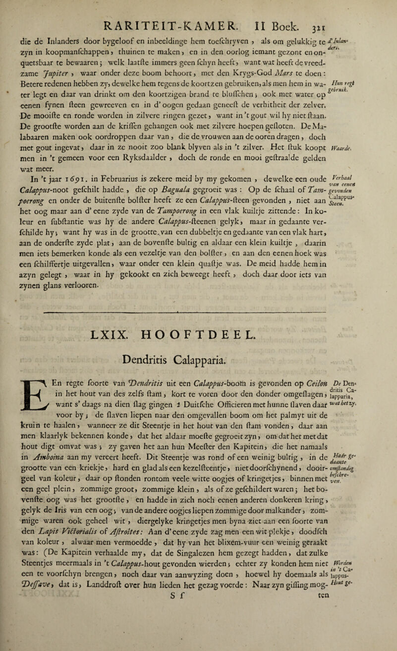die de Inlanders door bygeloof en inbeeldinge hem toefchryven , als om gelukkig te zyn in koopmanfchappen, thuinen te maken? en in den oorlog iemant gezont enon- quetsbaar te bewaaren ; welk laatde immers geen fchyn heeft, want wat heeft de vreed¬ zame Jupiter , waar onder deze boom behoort, met den Krygs-God Mars te doen: Betere redenen hebben zy, dewelke hem tegens de koortzen gebruiken, als men hem in wa¬ ter legt en daar van drinkt om den koortzigen brand te bludchenj ook met water op eenen fynen (leen gewreevcn en in d’ oogen gedaan geneeft de verhitheit der zelver. De mooide en ronde worden in zilvere ringen gezet, want in’tgout wil hy niet Haan. De grootde worden aan de kriden gehangen ook met zilvere hoepen gefloten. De Ma- labaaren maken ook oordroppcn daar van , die de vrouwen aan de ooren dragen , doch met gout ingevat, daar in ze nooit zoo blank blyven als in ’t zilver. Het duk koopt men in ’t gemeen voor een Ryksdaalder , doch de ronde en mooi gedraalde gelden wat meer. In ’t jaar 165)1. in Februarius is zekere meid by my gekomen , dewelke een oude Calappus-noot gefchilt hadde , die op Baguala gegroeit was : Op de fchaal of Tam- poerong en onder de buitende bolder heeft ze een Calappus-deen gevonden , niet aan het oog maar aan d’ eene zyde van de Tampoerong in een vlak kuiltje zittende: In ko- leur en fubdantie was hy de andere Calappus-fteo,nen gelyk, maar in gedaante ver- fchilde hyj want hy was in de grootte ..van een dubbeltje en gedaante vaneen vlak hart, aan de onderde zyde plat, aan de bovende bultig en aldaar een klein kuiltje , daarin men iets bemerken konde als een vezeltje van den bolder, en aan den eenen hoek was een fchilffertje uitgevallen, waar onder een klein quadje was. De meid hadde hem in azyn gelegt , waar in hy gekookt en zich beweegt heeft, doch daar door iets van zynen glans verlooren. £ Inlan¬ ders Hun regi gebruik. Waarde* Verhaal van eenert gevonden Calappus- Stee». LXIX. HOOFTDEEL. Dendritis Calapparia. E Haar ge* daante En regte foorte van 'Dendritis uit een Calappus-boom is gevonden op Ceilon De Den- in het hout van des zelfs dam, kort te voren door den donder omgedagen, fapparia*' want s’daags na dien dag gingen 1 Duitfche Officieren met hunne daven daar «**&**ƒ• voor by; de daven liepen naar den omgevallen boom om het palmyt uit de kruin te haaien, wanneer ze dit Steentje in het hout van den dam vonden, daar aan men klaarlyk bekennen konde» dat het aldaar moede gegroeitzyn, om dat het met dat hout digt omvat was j zy gaven het aan hun Meeder den Kapitein, die het namaals in Amboina aan my vereert heeft. Dit Steentje was rond of een weinig bultig , in de grootte van een kriekje, hard en glad als een kezeldeentje, nietdoorfchynend, dooir- omftandig geel van koleur, daar op donden rontom veele witte oogjes of kringetjes, binnen met ^{fre~ een geel plein, zommige groot, zommige klein, als of ze gefchildert waren j het bo¬ vende oog was het grootde , en hadde in zich noch eenen anderen donkeren kring , gelyk de Iris van een oog •, van de andere oogjes liepen zommige door malkander, zom¬ mige waren ook geheel wit , diergelyke kringetjes men byna ziet aan een foorte van den Lapis Vittorialis of Aftroites: Aan d’eene zyde zag men een wit plekje, doodfch van koleur , alwaar men vermoedde , dat hy van het blixem-vuur een weinig geraakt was: (De Kapitein verhaalde my, dat de Singalezen hem gezegt hadden, dat zulke Steentjes meermaals in ’t Calappus-hout gevonden wierdenj echter zy konden hem niet Worde» een te voorlchyn brengen, noch daar van aanwyzing doen , hoewel hy doemaals als !appUS_ Dejjpave, dat is, Landdrod over hun lieden het gezag voerde : Naar zyn gidingmog- Houtge- S f ten