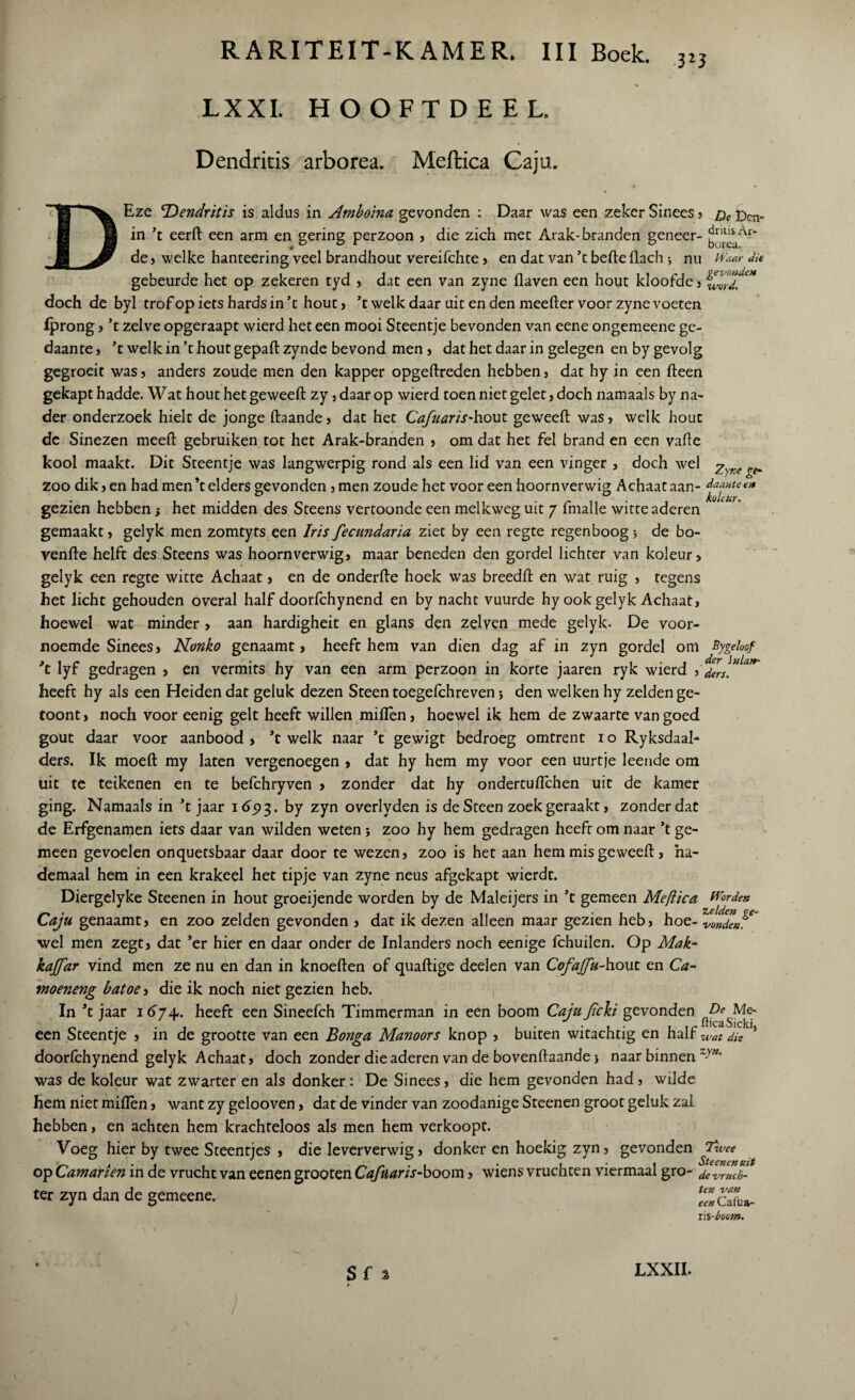 3*3 LX XI. HOOFTDEEL. Dendritis arborea. Meftica Caju. Eze Dendritis is aldus in Amboina gevonden : Daar was een zeker Sinees ? £)cjv. in ’t eerft een arm en gering perzoon ? die zich mee Arak-branden geneer- de? welke hanteering veel brandhout vereifchte ? en dat van ’t befte flach •, nu Waar du gebeurde het op zekeren tyd ? dat een van zyne flaven een hout kloofde? doch de byl trof op iets hards in ’t hout? ’t welk daar uit en den meefter voor zyne voeten Iprong ? ’t zelve opgeraapt wierd het een mooi Steentje bevonden van eene ongemeene ge¬ daante , ’t welk in ’t hout gepaft zynde bevond men ? dat het daar in gelegen en by gevolg gegroeit was? anders zoude men den kapper opgeftreden hebben? dat hy in een fteen gekapt hadde. Wat hout het geweeft zy ? daar op wierd toen niet gelet ? doch namaals by na¬ der onderzoek hielt de jonge ftaande? dat het Cafuaris-hout geweeft was? welk hout dc Sinezen meeft gebruiken tot het Arak-branden ? om dat het fel brand en een vafte kool maakt. Dit Steentje was langwerpig rond als een lid van een vinger , doch wel Zyfie zoo dik? en had men’t elders gevonden ? men zoude het voor een hoornverwig Achaataan- daaxtet* gezien hebben j het midden des Steens vertoonde een melkweg uit 7 fmalle witte aderen gemaakt? gelyk men zomtyts een Iris fecundaria ziet by een regte regenboog; de bo- venfte helft des Steens was hoornverwig? maar beneden den gordel lichter van koleur? gelyk een regte witte Achaat ? en de onderfte hoek was breedft en wat ruig ? regens het licht gehouden overal half doorfchynend en by nacht vuurde hy ook gelyk Achaat? hoewel wat minder > aan hardigheit en glans den zelven mede gelyk- De voor¬ noemde Sinees? Nonko genaamt > heeft hem van dien dag afin zyn gordel om Bygeloof ’t lyf gedragen ? en vermits hy van een arm perzoon in korte jaaren ryk wierd ?'den”1**' heeft hy als een Heiden dat geluk dezen Steen toegelchreven j den welken hy zelden ge- toont? noch voor eenig geit heeft willen miflen? hoewel ik hem de zwaarte van goed gout daar voor aanbood ? ’t welk naar ’t gewigt bedroeg omtrent 1 o Ryksdaal- ders. Ik moeft my laten vergenoegen ? dat hy hem my voor een uurtje leende om uit te teikenen en te befchryven > zonder dat hy ondertuftchen uit de kamer ging. Namaals in ’t jaar 1693. by zyn overlyden is deSteen zoekgeraakt? zonder dat de Erfgenamen iets daar van wilden weten j zoo hy hem gedragen heeft om naar ’t ge¬ meen gevoelen onquetsbaar daar door te wezen? zoo is het aan hem mis geweeft ? ha- demaal hem in een krakeel het tipje van zyne neus afgekapt wierdt. Diergelyke Steenen in hout groeijende worden by de Maleijers in ’t gemeen Meflica Worden Caju genaamt? en zoo zelden gevonden ? dat ik dezen alleen maar gezien heb? hoe- vondeJ?' wel men zegt? dat ’er hier en daar onder de Inlanders noch eenige fchuilen. Op Mak- kajfar vind men ze nu en dan in knoeften of quaftige deelen van Cofajfu-hout en Ca- moeneng batoe ? die ik noch niet gezien heb. In ’t jaar 16y4.. heeft een Sineefch Timmerman in een boom Caju Jïch gevonden een Steentje ? in de grootte van een Bonga Manoors knop ? buiten witachtig en half wat dis doorfchynend gelyk Achaat? doch zonder die aderen van de bovenftaande > naar binnen zy”° was de koleur wat zwarter en als donker: De Sinees ? die hem gevonden had ? wilde hem niet miflèn ? want zy gelooven ? dat de vinder van zoodanige Steenen groot geluk zai hebben ? en achten hem krachteloos als men hem verkoopt. Voeg hier by twee Steentjes ? die leververwig? donker en hoekig zyn? gevonden Twee op Camarien in de vrucht van eenen grooten Cafuaris-boom ? wiens vruchten viermaal gro- devmch- ter zyn dan de gemeene. 'Sa- ris-boom. S f % LXXII.