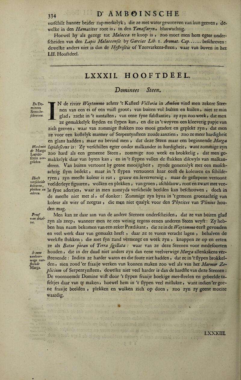 De Do¬ minees Steen be¬ schreven- Wordm'et de Marga Lapide- fcens ver¬ geleken. Heeft verfc heide koleuren, plekken en aderen. Proef van dezel¬ ve. Is eene veelver- ivige ver- Jleende Marga. 334 D’ AMBOINSCHE verfchilt hunner beider zap merkelyk; die ze met water gewreeven van hun geeven, de* welke in den Hcematites root is, in den Tanajfaryn , blauwachtig. Hoewel hy als gezegt tot Malacca te koop is , zoo moet men hem egter onder- fcheiden van den Lapis Malaccenfïs by Garcias Lib. i. Ar omat. Cap.befchreven: dewelke anders niet is dan de Hyfirifitü of Yzervarkens-fteen, waar van boven in het LIL Hooftdeel. -- •■■■■■ - ■■■ . ■ ■■ ■ ■ - ■ -■■■■*■ — - ■ ---- LXXXII. HOOFTDEEL. 'Dominees Steen„ IN de rivier IVaytommo achter *t Kafteel Victoria in Ambon vind men zekere Stee* nen van een ei of een vuift groot, van buiten vol bulten en kuilen, niet te min glad» zacht in *t aantallen, van eene fyne fubftantiej zy zyn zoo week, dat men Ze gemakkelyk fnyden en flypen kan, en die in ’t wry ven een kleeverig papje van zich geeven , waar van zommige (lukken zoo mooi geadert en geplekt zyn , dat men ze voor een koftelyk marmer of Serpentynfteen zoude aanzien , zoo ze meer hardigheit en glans hadden •, maar nu bevind men , dat deze Steen maar een beginnende Marga. lapidefcens is: Zy verfchillen egter onder malkander in hardigheit , want zommige zyn zoo hard als een gemeene Steen , zommige zoo week en brokkelig » dat men ge* makkelyk daar van byten kan } en in ’t flypen vallen de (lukken dikwyls van malkan* deren. Van buiten vertoont hy geene mooijigheit, zynde gemeenlyk met een mofch- achtig (lym bedekt , maar in ’t flypen vertoonen haar eerft de koleuren en fchilde- ryen; zyn meefte koleur is ros , grauw en leververwig , maar de geflepene vertoont veelderleye figuuren , wolken en plekken > van groen , afchblauw , root en zwart met vee- le fyne adertjes, waar in men zomtyds verfcheide beelden kan befchouwen , doch in de meefte niet met al, of donker: Zommige zyn byna in ’t gemeen groenachtig van koleur als wier of zeegras , die men niet qualyk voor den Thycites van Vlinius hou* den mag. Men kan ze daar aan van de andere Steenen onderfcheiden, dat ze van buiten glad zyn als zeep, wanneer men ze een weinig tegens eenen anderen Steen wryft: Zy heb¬ ben hun naam bekomen van een zeker Predikant, die ze in de IVaytommo eerft gevonden en veel werk daar van gemaakt heeft , daar ze te voren veracht lagen , behalven dc weekfte (lukken j die met fyn zand vermengt en week zyn , knappen ze op en eeten ze als Batoe poean of Terra Jïgiüata : waar van ze deze Steenen voor medefoorten houden, die in der daad niet anders zyn dan eene veelverwige Marga allenkskens ver- fteenende : Indien ze harder waren en die foute niet hadden , dat ze in *t flypen brokkel¬ den , men zoud ’er fraaije werken van konnen maken zoo wel als van het Marmor Ze- plicium of Serpentynfteen, dewelke niet veel harder is dan de hardde van deze Steenen : De voornoemde Domine wift door ’t flypen fraaije hoekige mes-fteelen en geheelde ta¬ feltjes daar van te maken, hoewel hem in ’t flypen veel miflukte, want indien ’er gee¬ ne fraaije beelden > plekken en wolken zich op doen , zoo zyn zy geene moeite waardig. LXXXIIL