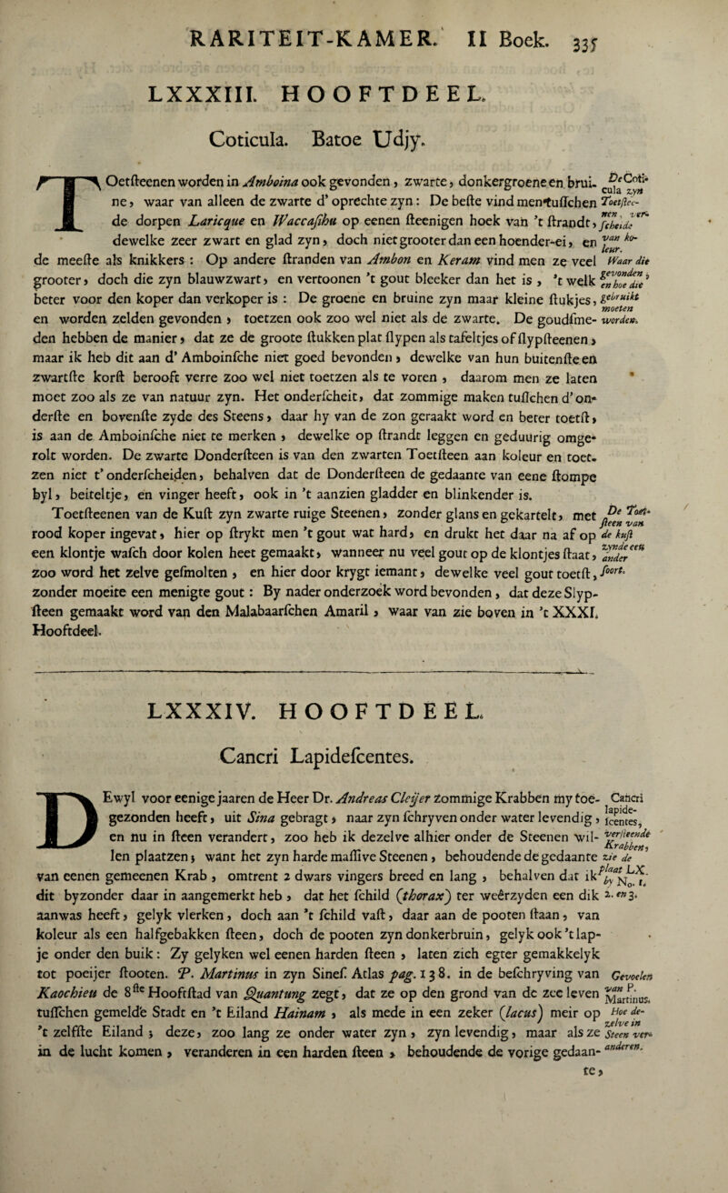 RARITEIT-KAMER. 11 Boek. 335 T LXXXIII. HOOFTDEEL. Coticuk. Batoe Udjy. Oetfteenen worden in Amboina ook gevonden , zwarte, donkergroene en brui- cf^CoJ* ne, waar van alleen de zwarte d* oprechte zyn: De befte vind men*tuftchen Toetftee- de dorpen Larieque en Waccafihu op eenen fteenigen hoek van ’t ftrandt > fcbeidl^ dewelke zeer zwart en glad zyn, doch niet grooter dan een hoender-ei, en J™r ko~ de meefte als knikkers : Op andere ftranden van Atnbon en Keram vind men ze veel Waar die grooter, doch die zyn blauwzwart, en vertoonen ’t gout bleeker dan het is , ’t welk beter voor den koper dan verkoper is : De groene en bruine zyn maar kleine ftukjes, l^ruikt en worden zelden gevonden , toetzen ook zoo wel niet als de zwarte. De goudfme- worde». den hebben de manier, dat ze de groote ftukken plat flypen als tafeltjes of flypfteenen > maar ik heb dit aan d’ Amboinfche niet goed bevonden» dewelke van hun buitenfteen zwartfte korft berooft verre zoo wel niet toetzen als te voren , daarom men ze laten moet zoo als ze van natuur zyn. Het onderfcheit, dat zommige maken tuftchen d’on* derfte en bovenfte zyde des Steens, daar hy van de zon geraakt word en beter toetft, is aan de Amboinlche niet te merken , dewelke op ftrandc leggen en geduürig omge- rolt worden. De zwarte Donderfteen is van den zwarten Toetfteen aan koleur en toet¬ zen niet t’ onderfcheiden, behalven dat de Donderfteen de gedaante van eene ftompe byl, beiteltje, en vinger heeft, ook in ’t aanzien gladder en blinkender is. Toetfteenen van de Kuft zyn zwarte ruige Steenen, zonder glansen gekartelt, met rood koper ingevat, hier op ftrykt men ’t gout wat hard, en drukt het daar na af op de kuft een klontje wafch door kolen heet gemaakt, wanneer nu veel gout op de klontjes ftaat, ^ander™ zoo word het zelve gefmolten , en hier door krygt iemant, dewelke veel gout toetft, foort‘ zonder moeite een menigte gout: By nader onderzoek word bevonden, dat deze Slyp- fteen gemaakt word van den Malabaarfchen Amaril , waar van zie boven in ’t XXXh Hooftdeel. -i»-- LXXXIV. HOOFTDEEL Cancri Lapidefcentes. DEwyl voor eenige jaaren de Heer Dr. Andreas Cleijer Zommige Krabben my toe- Cahcri gezonden heeft, uit Sina gebragt, naar zyn fchryven onder water levendig, jcentes, en nu in fteen verandert, zoo heb ik dezelve alhier onder de Steenen wil- rlleend6 len plaatzen j want het zyn harde maftive Steenen, behoudende de gedaante zie de van eenen gemeenen Krab , omtrent 2 dwars vingers breed en lang , behalven dat ik^N^ dit by zonder daar in aangemerkt heb , dat het fchild ('thorax) ter weêrzyden een dik aanwas heeft, gelyk vlerken, doch aan ’t fchild vaft, daar aan de pooten ftaan, van koleur als een halfgebakken fteen, doch de pooten zyn donkerbruin, gelyk ook klap¬ je onder den buik: Zy gelyken wel eenen harden fteen , laten zich egter gemakkelyk tot poeijer ftooten. T- Martinus in zyn Sineft Atlas pag.i$%. in de befchryving van Gevoelen Kaochieu de 8fteHooftftad van Quantang zegt, dat ze op den grond van de zeeleven tuiïchen gemeld'e Stadt en ’t Eiland Hainam , als mede in een zeker Clacus) meir op Hoe de‘ ’t zelffte Eiland} deze, zoo lang ze onder water zyn, zyn levendig, maar als ze steen ver* in de lucht komen , veranderen in een harden fteen » behoudende de vorige gedaan-ander?n-